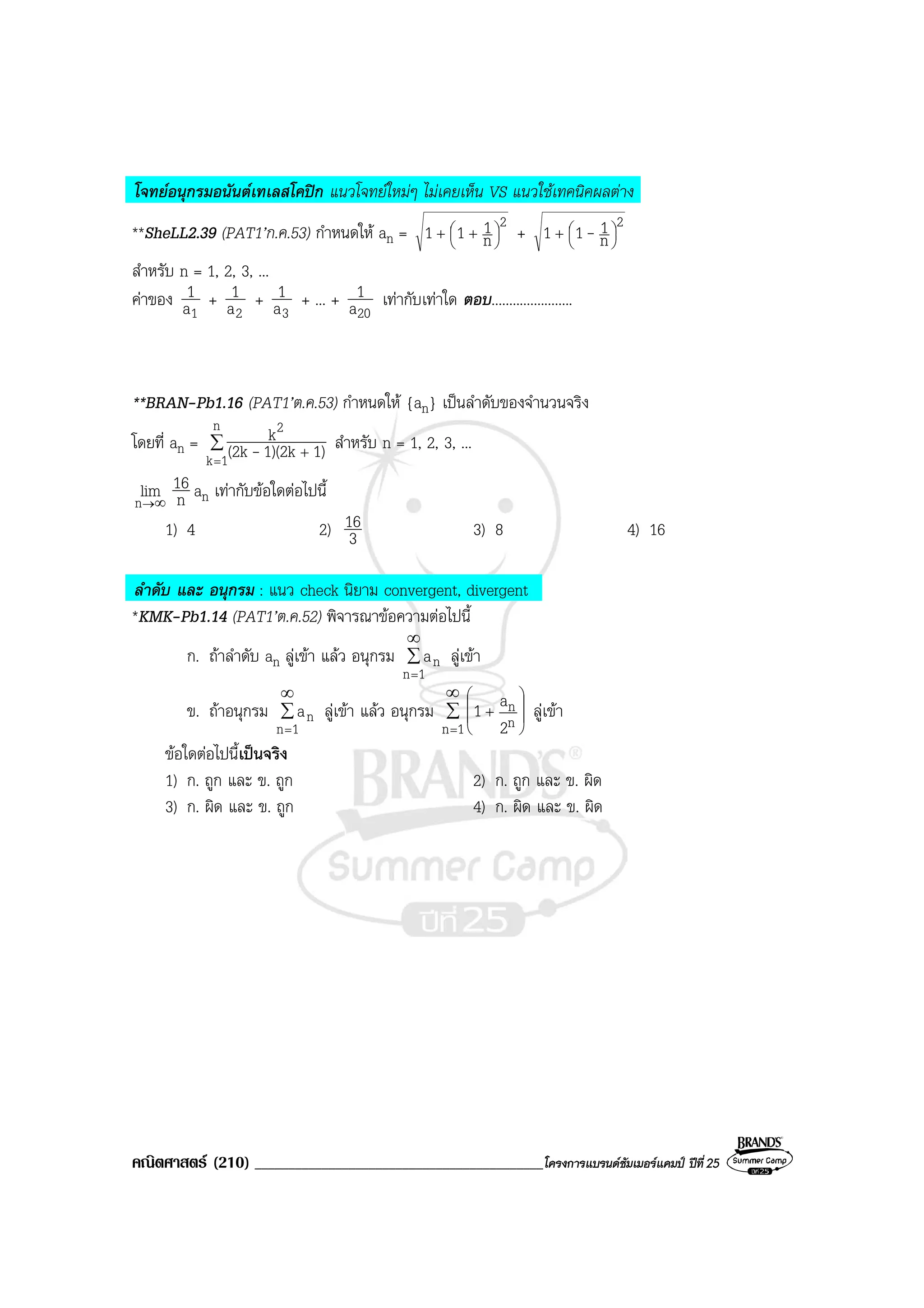 คณิตศาสตร (210) ___________________________________________โครงการแบรนดซัมเมอรแคมป ปที่25
โจทยอนุกรมอนันตเทเลสโคปก แนวโจทยใหมๆ ไมเคยเห็น VS แนวใชเทคนิคผลตาง
**SheLL2.39 (PAT1’ก.ค.53) กําหนดให an =
2
n
111 



 ++ +
2
n
111 



+ -
สําหรับ n = 1, 2, 3, ...
คาของ
1a
1 +
2a
1 +
3a
1 + ... +
20a
1 เทากับเทาใด ตอบ.......................
**BRAN-Pb1.16 (PAT1’ต.ค.53) กําหนดให {an} เปนลําดับของจํานวนจริง
โดยที่ an = ∑
=
+
n
1k
2
1)1)(2k(2k
k
- สําหรับ n = 1, 2, 3, ...
∞→n
lim n
16 an เทากับขอใดตอไปนี้
1) 4 2) 3
16 3) 8 4) 16
ลําดับ และ อนุกรม : แนว check นิยาม convergent, divergent
*KMK-Pb1.14 (PAT1’ต.ค.52) พิจารณาขอความตอไปนี้
ก. ถาลําดับ an ลูเขา แลว อนุกรม ∑
∞
=1n
na ลูเขา
ข. ถาอนุกรม ∑
∞
=1n
na ลูเขา แลว อนุกรม ∑
∞
=








+
1n n
n
2
a1 ลูเขา
ขอใดตอไปนี้เปนจริง
1) ก. ถูก และ ข. ถูก 2) ก. ถูก และ ข. ผิด
3) ก. ผิด และ ข. ถูก 4) ก. ผิด และ ข. ผิด
 