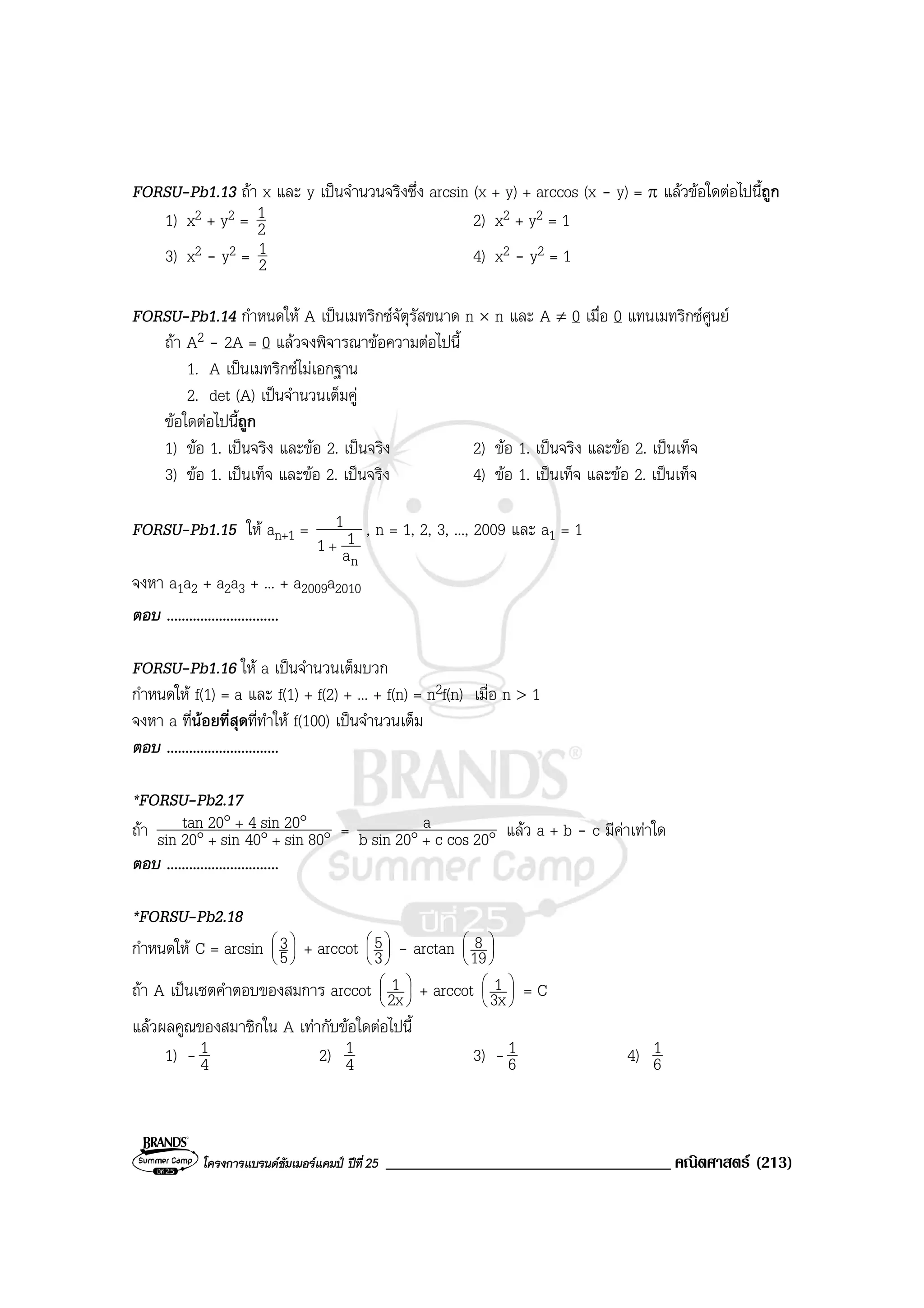 โครงการแบรนดซัมเมอรแคมป ปที่25 __________________________________ คณิตศาสตร (213)
FORSU-Pb1.13 ถา x และ y เปนจํานวนจริงซึ่ง arcsin (x + y) + arccos (x - y) = π แลวขอใดตอไปนี้ถูก
1) x2 + y2 = 2
1 2) x2 + y2 = 1
3) x2 - y2 = 2
1 4) x2 - y2 = 1
FORSU-Pb1.14 กําหนดให A เปนเมทริกซจัตุรัสขนาด n × n และ A ≠ 0 เมื่อ 0 แทนเมทริกซศูนย
ถา A2 - 2A = 0 แลวจงพิจารณาขอความตอไปนี้
1. A เปนเมทริกซไมเอกฐาน
2. det (A) เปนจํานวนเต็มคู
ขอใดตอไปนี้ถูก
1) ขอ 1. เปนจริง และขอ 2. เปนจริง 2) ขอ 1. เปนจริง และขอ 2. เปนเท็จ
3) ขอ 1. เปนเท็จ และขอ 2. เปนจริง 4) ขอ 1. เปนเท็จ และขอ 2. เปนเท็จ
FORSU-Pb1.15 ให an+1 =
na
11
1
+
, n = 1, 2, 3, ..., 2009 และ a1 = 1
จงหา a1a2 + a2a3 + ... + a2009a2010
ตอบ ..............................
FORSU-Pb1.16 ให a เปนจํานวนเต็มบวก
กําหนดให f(1) = a และ f(1) + f(2) + ... + f(n) = n2f(n) เมื่อ n > 1
จงหา a ที่นอยที่สุดที่ทําให f(100) เปนจํานวนเต็ม
ตอบ ..............................
*FORSU-Pb2.17
ถา °°°
°°
++
+
80sin40sin20sin
20sin420tan = °° + 20cosc20sinb
a แลว a + b - c มีคาเทาใด
ตอบ ..............................
*FORSU-Pb2.18
กําหนดให C = arcsin 





5
3 + arccot 





3
5 - arctan 





19
8
ถา A เปนเซตคําตอบของสมการ arccot 





2x
1 + arccot 





3x
1 = C
แลวผลคูณของสมาชิกใน A เทากับขอใดตอไปนี้
1) - 4
1 2) 4
1 3) - 6
1 4) 6
1
 