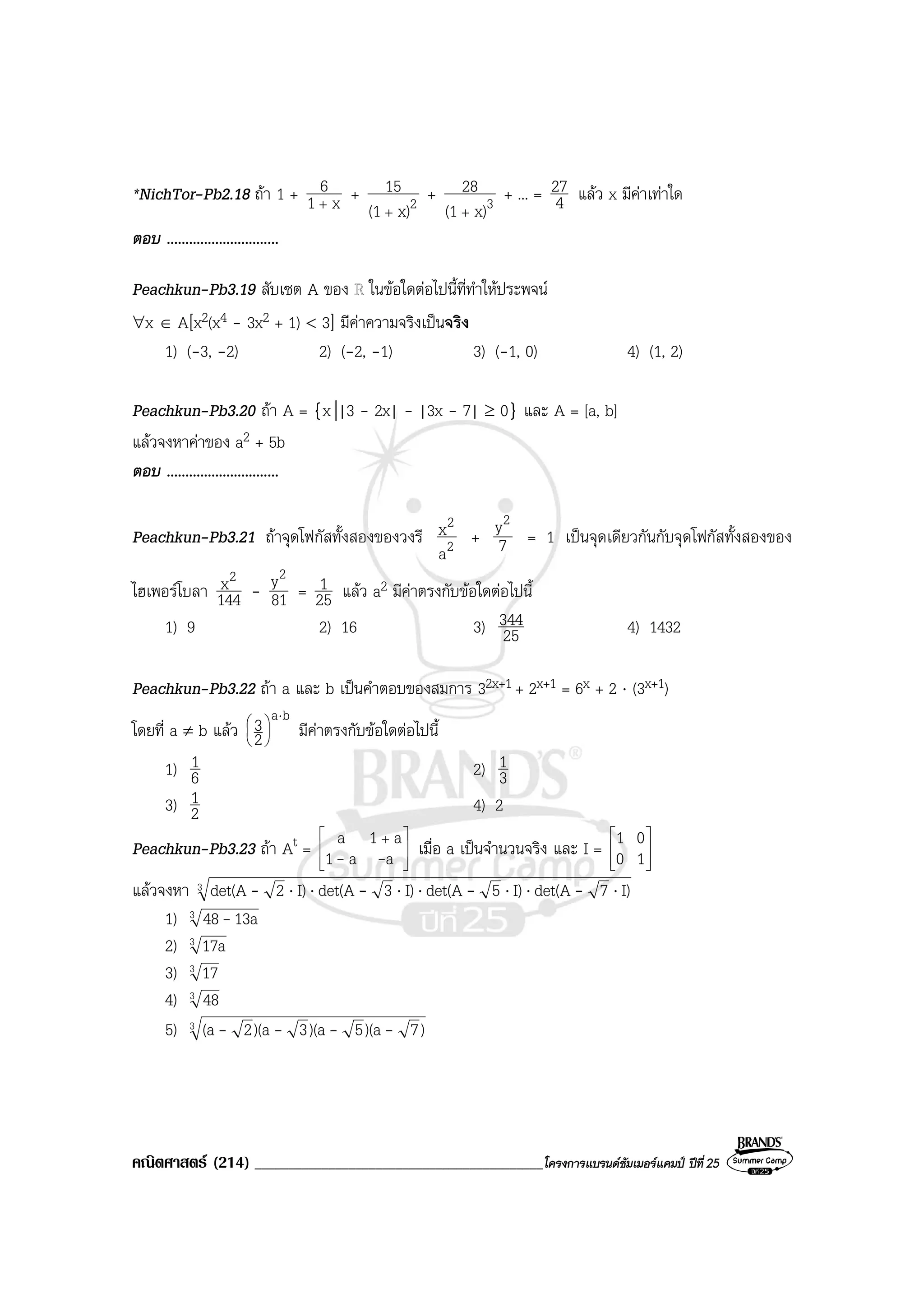 คณิตศาสตร (214) ___________________________________________โครงการแบรนดซัมเมอรแคมป ปที่25
*NichTor-Pb2.18 ถา 1 + x1
6
+
+ 2x)(1
15
+
+ 3x)(1
28
+
+ ... = 4
27 แลว x มีคาเทาใด
ตอบ ..............................
Peachkun-Pb3.19 สับเซต A ของ ในขอใดตอไปนี้ที่ทําใหประพจน
∀x ∈ A[x2(x4 - 3x2 + 1) < 3] มีคาความจริงเปนจริง
1) (-3, -2) 2) (-2, -1) 3) (-1, 0) 4) (1, 2)
Peachkun-Pb3.20 ถา A = {x||3 - 2x| - |3x - 7| ≥ 0} และ A = [a, b]
แลวจงหาคาของ a2 + 5b
ตอบ ..............................
Peachkun-Pb3.21 ถาจุดโฟกัสทั้งสองของวงรี 2
2
a
x + 7
y2
= 1 เปนจุดเดียวกันกับจุดโฟกัสทั้งสองของ
ไฮเพอรโบลา 144
x2
- 81
y2
= 25
1 แลว a2 มีคาตรงกับขอใดตอไปนี้
1) 9 2) 16 3) 25
344 4) 1432
Peachkun-Pb3.22 ถา a และ b เปนคําตอบของสมการ 32x+1 + 2x+1 = 6x + 2 ⋅ (3x+1)
โดยที่ a ≠ b แลว
ba
2
3 ⋅






มีคาตรงกับขอใดตอไปนี้
1) 6
1 2) 3
1
3) 2
1 4) 2
Peachkun-Pb3.23 ถา At = 






 +
aa1
a1a
-- เมื่อ a เปนจํานวนจริง และ I = 







10
01
แลวจงหา 3 I)7det(AI)5det(AI)3det(AI)2det(A ⋅⋅⋅⋅⋅⋅⋅ ----
1) 3 13a48-
2) 3 17a
3) 3 17
4) 3 48
5) 3 )7)(a5)(a3)(a2(a ----
 