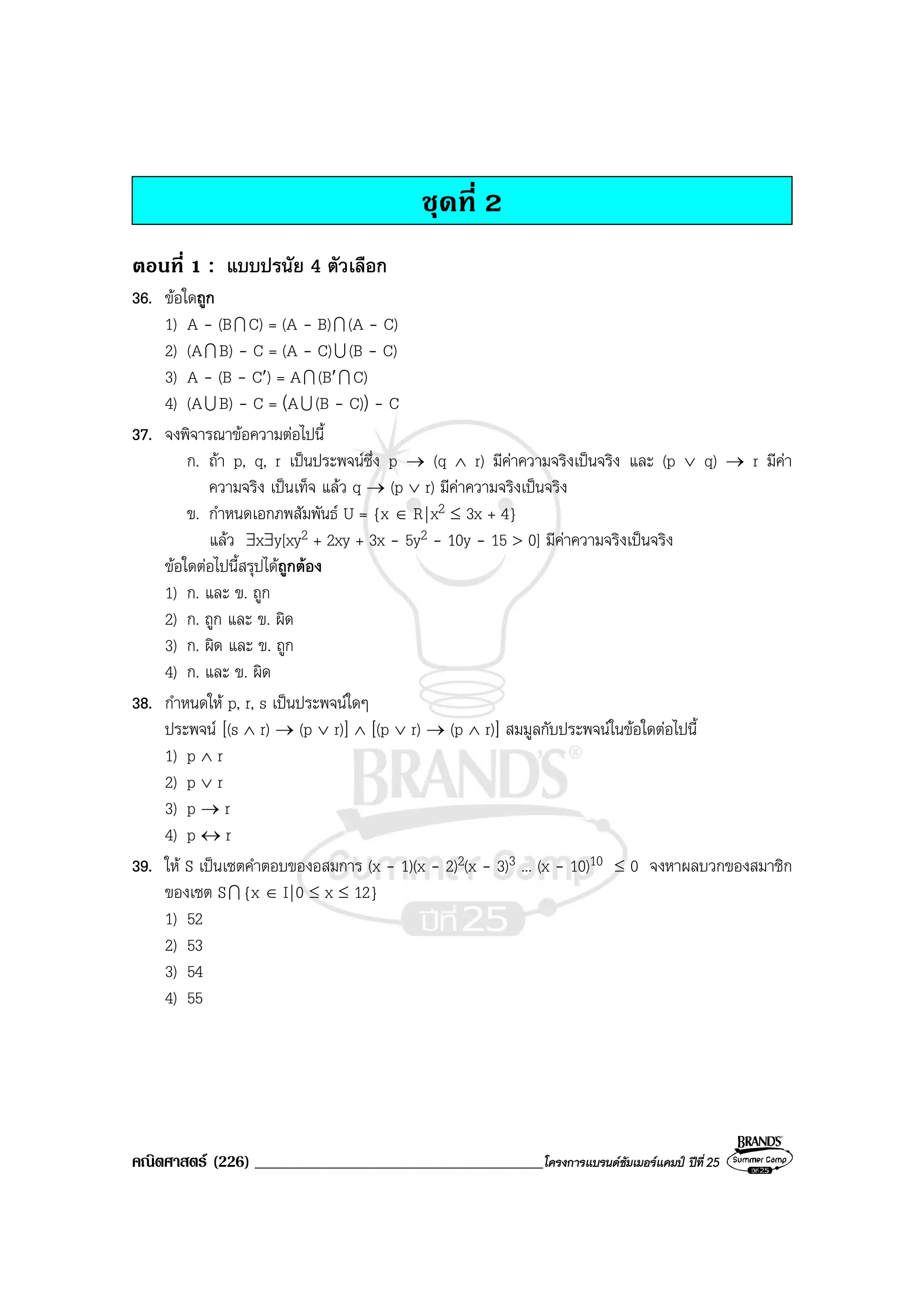 คณิตศาสตร (226) ___________________________________________โครงการแบรนดซัมเมอรแคมป ปที่25
ชุดที่ 2
ตอนที่ 1 : แบบปรนัย 4 ตัวเลือก
36. ขอใดถูก
1) A - (BI C) = (A - B)I (A - C)
2) (AI B) - C = (A - C)U (B - C)
3) A - (B - C′) = AI (B′I C)
4) (AU B) - C = (AU (B - C)) - C
37. จงพิจารณาขอความตอไปนี้
ก. ถา p, q, r เปนประพจนซึ่ง p → (q ∧ r) มีคาความจริงเปนจริง และ (p ∨ q) → r มีคา
ความจริง เปนเท็จ แลว q → (p ∨ r) มีคาความจริงเปนจริง
ข. กําหนดเอกภพสัมพันธ U = {x ∈ R|x2 ≤ 3x + 4}
แลว ∃x∃y[xy2 + 2xy + 3x - 5y2 - 10y - 15 > 0] มีคาความจริงเปนจริง
ขอใดตอไปนี้สรุปไดถูกตอง
1) ก. และ ข. ถูก
2) ก. ถูก และ ข. ผิด
3) ก. ผิด และ ข. ถูก
4) ก. และ ข. ผิด
38. กําหนดให p, r, s เปนประพจนใดๆ
ประพจน [(s ∧ r) → (p ∨ r)] ∧ [(p ∨ r) → (p ∧ r)] สมมูลกับประพจนในขอใดตอไปนี้
1) p ∧ r
2) p ∨ r
3) p → r
4) p ↔ r
39. ให S เปนเซตคําตอบของอสมการ (x - 1)(x - 2)2(x - 3)3 ... (x - 10)10 ≤ 0 จงหาผลบวกของสมาชิก
ของเซต SI {x ∈ I|0 ≤ x ≤ 12}
1) 52
2) 53
3) 54
4) 55
 