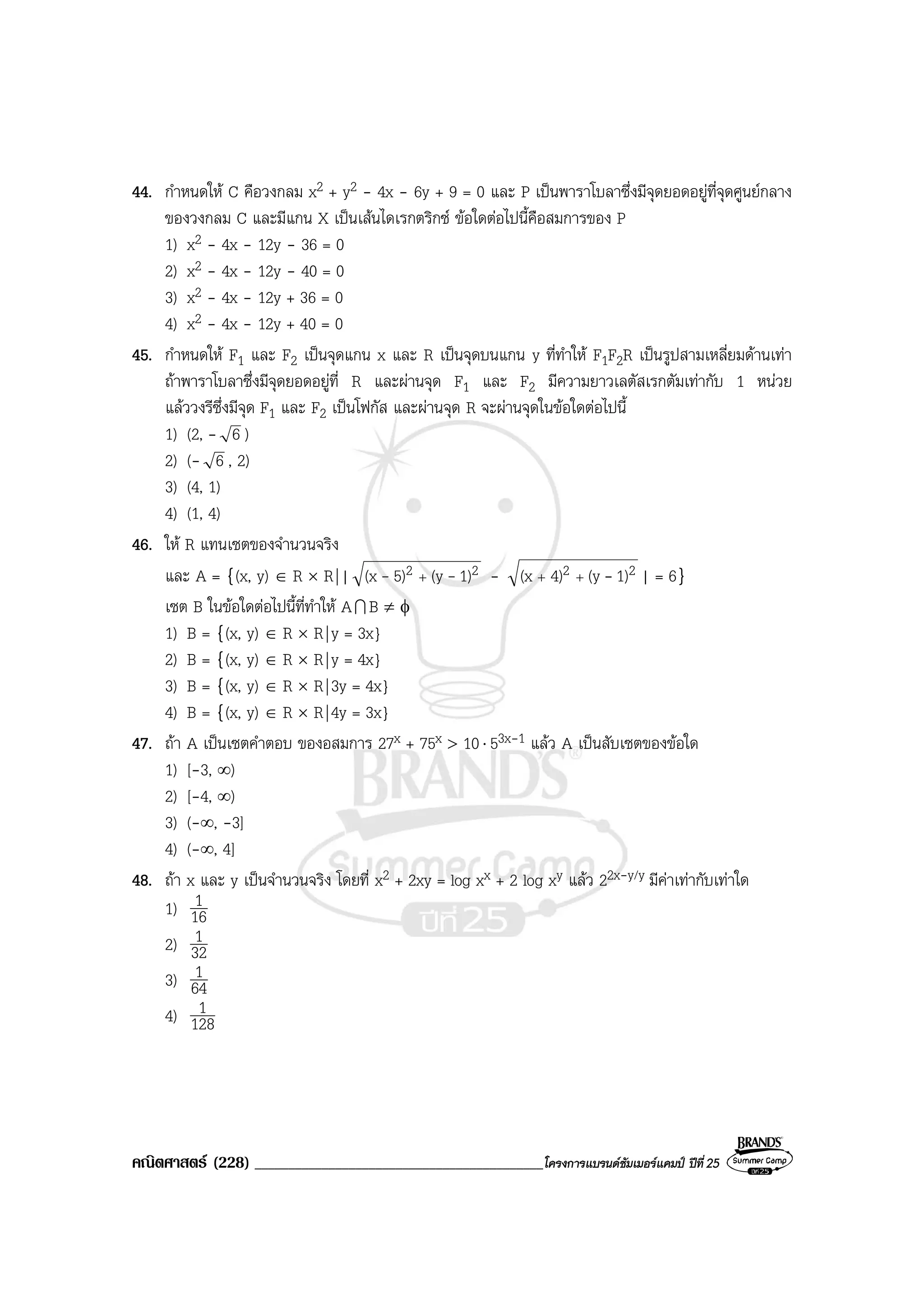 คณิตศาสตร (228) ___________________________________________โครงการแบรนดซัมเมอรแคมป ปที่25
44. กําหนดให C คือวงกลม x2 + y2 - 4x - 6y + 9 = 0 และ P เปนพาราโบลาซึ่งมีจุดยอดอยูที่จุดศูนยกลาง
ของวงกลม C และมีแกน X เปนเสนไดเรกตริกซ ขอใดตอไปนี้คือสมการของ P
1) x2 - 4x - 12y - 36 = 0
2) x2 - 4x - 12y - 40 = 0
3) x2 - 4x - 12y + 36 = 0
4) x2 - 4x - 12y + 40 = 0
45. กําหนดให F1 และ F2 เปนจุดแกน x และ R เปนจุดบนแกน y ที่ทําให F1F2R เปนรูปสามเหลี่ยมดานเทา
ถาพาราโบลาซึ่งมีจุดยอดอยูที่ R และผานจุด F1 และ F2 มีความยาวเลตัสเรกตัมเทากับ 1 หนวย
แลววงรีซึ่งมีจุด F1 และ F2 เปนโฟกัส และผานจุด R จะผานจุดในขอใดตอไปนี้
1) (2, - 6 )
2) (- 6 , 2)
3) (4, 1)
4) (1, 4)
46. ให R แทนเซตของจํานวนจริง
และ A = {(x, y) ∈ R × R|| 22 1)(y5)(x -- + - 22 1)(y4)(x -++ | = 6}
เซต B ในขอใดตอไปนี้ที่ทําให AI B ≠ φ
1) B = {(x, y) ∈ R × R|y = 3x}
2) B = {(x, y) ∈ R × R|y = 4x}
3) B = {(x, y) ∈ R × R|3y = 4x}
4) B = {(x, y) ∈ R × R|4y = 3x}
47. ถา A เปนเซตคําตอบ ของอสมการ 27x + 75x > 10⋅ 53x-1 แลว A เปนสับเซตของขอใด
1) [-3, ∞)
2) [-4, ∞)
3) (-∞, -3]
4) (-∞, 4]
48. ถา x และ y เปนจํานวนจริง โดยที่ x2 + 2xy = log xx + 2 log xy แลว 22x-y/y มีคาเทากับเทาใด
1) 16
1
2) 32
1
3) 64
1
4) 128
1
 