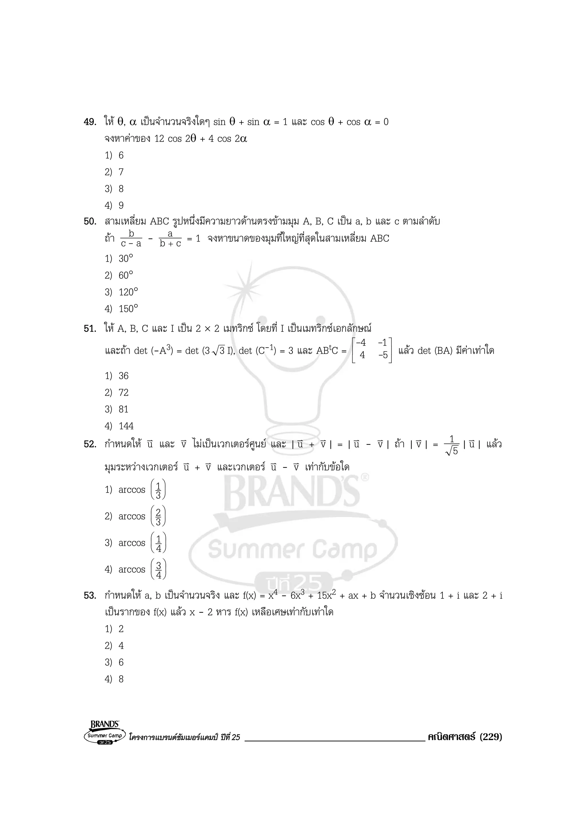 โครงการแบรนดซัมเมอรแคมป ปที่25 __________________________________ คณิตศาสตร (229)
49. ให θ, α เปนจํานวนจริงใดๆ sin θ + sin α = 1 และ cos θ + cos α = 0
จงหาคาของ 12 cos 2θ + 4 cos 2α
1) 6
2) 7
3) 8
4) 9
50. สามเหลี่ยม ABC รูปหนึ่งมีความยาวดานตรงขามมุม A, B, C เปน a, b และ c ตามลําดับ
ถา ac
b
- - cb
a
+
= 1 จงหาขนาดของมุมที่ใหญที่สุดในสามเหลี่ยม ABC
1) 30°
2) 60°
3) 120°
4) 150°
51. ให A, B, C และ I เปน 2 × 2 เมทริกซ โดยที่ I เปนเมทริกซเอกลักษณ
และถา det (-A3) = det (3 3 I), det (C-1) = 3 และ ABtC = 





54
14
-
--
แลว det (BA) มีคาเทาใด
1) 36
2) 72
3) 81
4) 144
52. กําหนดให uv และ vv ไมเปนเวกเตอรศูนย และ | uv + vv| = | uv - vv| ถา | vv| = 5
1 | uv| แลว
มุมระหวางเวกเตอร uv + vv และเวกเตอร uv - vv เทากับขอใด
1) arccos 





3
1
2) arccos 





3
2
3) arccos 





4
1
4) arccos 





4
3
53. กําหนดให a, b เปนจํานวนจริง และ f(x) = x4 - 6x3 + 15x2 + ax + b จํานวนเชิงซอน 1 + i และ 2 + i
เปนรากของ f(x) แลว x - 2 หาร f(x) เหลือเศษเทากับเทาใด
1) 2
2) 4
3) 6
4) 8
 