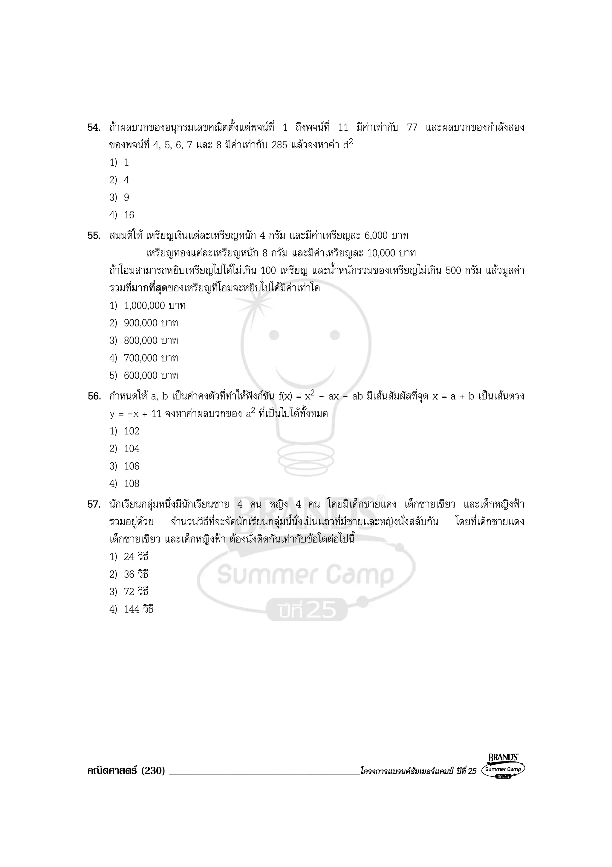 คณิตศาสตร (230) ___________________________________________โครงการแบรนดซัมเมอรแคมป ปที่25
54. ถาผลบวกของอนุกรมเลขคณิตตั้งแตพจนที่ 1 ถึงพจนที่ 11 มีคาเทากับ 77 และผลบวกของกําลังสอง
ของพจนที่ 4, 5, 6, 7 และ 8 มีคาเทากับ 285 แลวจงหาคา d2
1) 1
2) 4
3) 9
4) 16
55. สมมติให เหรียญเงินแตละเหรียญหนัก 4 กรัม และมีคาเหรียญละ 6,000 บาท
เหรียญทองแตละเหรียญหนัก 8 กรัม และมีคาเหรียญละ 10,000 บาท
ถาโอมสามารถหยิบเหรียญไปไดไมเกิน 100 เหรียญ และน้ําหนักรวมของเหรียญไมเกิน 500 กรัม แลวมูลคา
รวมที่มากที่สุดของเหรียญที่โอมจะหยิบไปไดมีคาเทาใด
1) 1,000,000 บาท
2) 900,000 บาท
3) 800,000 บาท
4) 700,000 บาท
5) 600,000 บาท
56. กําหนดให a, b เปนคาคงตัวที่ทําใหฟงกชัน f(x) = x2 - ax - ab มีเสนสัมผัสที่จุด x = a + b เปนเสนตรง
y = -x + 11 จงหาคาผลบวกของ a2 ที่เปนไปไดทั้งหมด
1) 102
2) 104
3) 106
4) 108
57. นักเรียนกลุมหนึ่งมีนักเรียนชาย 4 คน หญิง 4 คน โดยมีเด็กชายแดง เด็กชายเขียว และเด็กหญิงฟา
รวมอยูดวย จํานวนวิธีที่จะจัดนักเรียนกลุมนี้นั่งเปนแถวที่มีชายและหญิงนั่งสลับกัน โดยที่เด็กชายแดง
เด็กชายเขียว และเด็กหญิงฟา ตองนั่งติดกันเทากับขอใดตอไปนี้
1) 24 วิธี
2) 36 วิธี
3) 72 วิธี
4) 144 วิธี
 