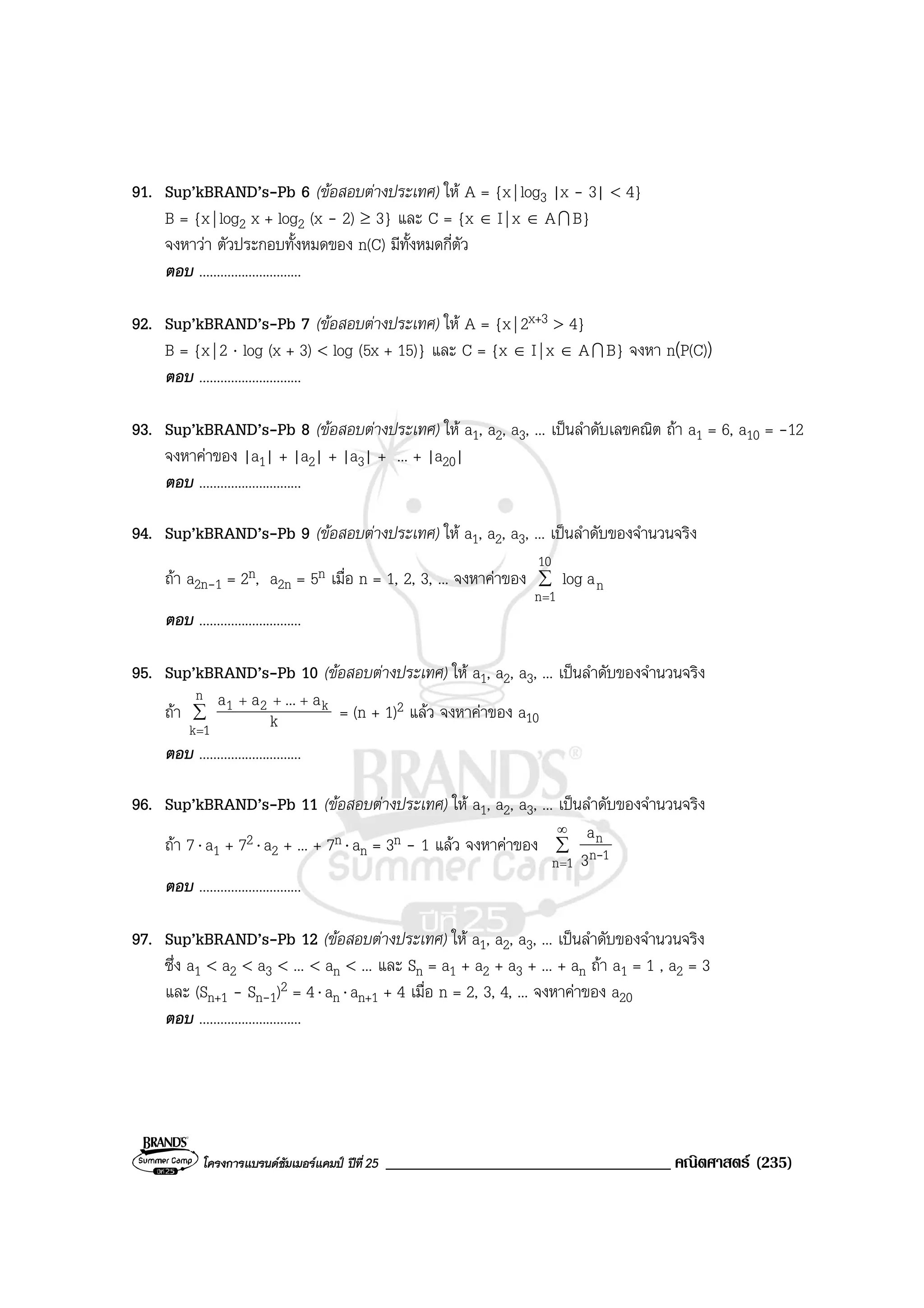โครงการแบรนดซัมเมอรแคมป ปที่25 __________________________________ คณิตศาสตร (235)
91. Sup’kBRAND’s-Pb 6 (ขอสอบตางประเทศ) ให A = {x| log3 |x - 3| < 4}
B = {x| log2 x + log2 (x - 2) ≥ 3} และ C = {x ∈ I| x ∈ AI B}
จงหาวา ตัวประกอบทั้งหมดของ n(C) มีทั้งหมดกี่ตัว
ตอบ .............................
92. Sup’kBRAND’s-Pb 7 (ขอสอบตางประเทศ) ให A = {x| 2x+3 > 4}
B = {x| 2 ⋅ log (x + 3) < log (5x + 15)} และ C = {x ∈ I| x ∈ AI B} จงหา n(P(C))
ตอบ .............................
93. Sup’kBRAND’s-Pb 8 (ขอสอบตางประเทศ) ให a1, a2, a3, ... เปนลําดับเลขคณิต ถา a1 = 6, a10 = -12
จงหาคาของ |a1| + |a2| + |a3| + ... + |a20|
ตอบ .............................
94. Sup’kBRAND’s-Pb 9 (ขอสอบตางประเทศ) ให a1, a2, a3, ... เปนลําดับของจํานวนจริง
ถา a2n-1 = 2n, a2n = 5n เมื่อ n = 1, 2, 3, ... จงหาคาของ ∑
=
10
1n
nalog
ตอบ .............................
95. Sup’kBRAND’s-Pb 10 (ขอสอบตางประเทศ) ให a1, a2, a3, ... เปนลําดับของจํานวนจริง
ถา ∑
=
+++n
1k
k21
k
a...aa
= (n + 1)2 แลว จงหาคาของ a10
ตอบ .............................
96. Sup’kBRAND’s-Pb 11 (ขอสอบตางประเทศ) ให a1, a2, a3, ... เปนลําดับของจํานวนจริง
ถา 7⋅ a1 + 72 ⋅ a2 + ... + 7n ⋅ an = 3n - 1 แลว จงหาคาของ ∑
∞
=1n 1n
n
3
a
-
ตอบ .............................
97. Sup’kBRAND’s-Pb 12 (ขอสอบตางประเทศ) ให a1, a2, a3, ... เปนลําดับของจํานวนจริง
ซึ่ง a1 < a2 < a3 < ... < an < ... และ Sn = a1 + a2 + a3 + ... + an ถา a1 = 1 , a2 = 3
และ (Sn+1 - Sn-1)2 = 4⋅ an ⋅ an+1 + 4 เมื่อ n = 2, 3, 4, ... จงหาคาของ a20
ตอบ .............................
 