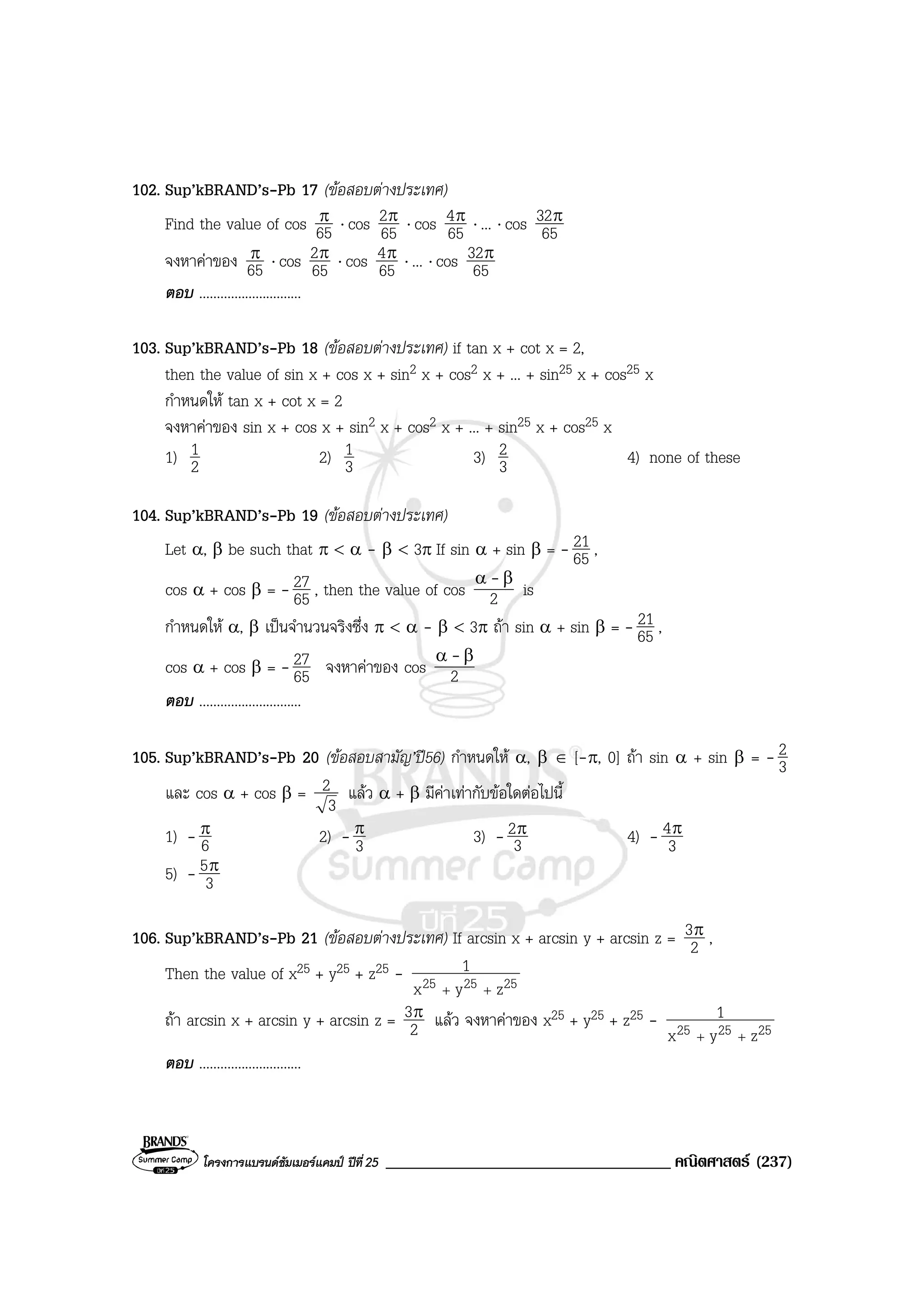 โครงการแบรนดซัมเมอรแคมป ปที่25 __________________________________ คณิตศาสตร (237)
102. Sup’kBRAND’s-Pb 17 (ขอสอบตางประเทศ)
Find the value of cos 65
π ⋅ cos 65
2π ⋅ cos 65
4π ⋅ ... ⋅ cos 65
32π
จงหาคาของ 65
π ⋅ cos 65
2π ⋅ cos 65
4π ⋅ ... ⋅ cos 65
32π
ตอบ .............................
103. Sup’kBRAND’s-Pb 18 (ขอสอบตางประเทศ) if tan x + cot x = 2,
then the value of sin x + cos x + sin2 x + cos2 x + ... + sin25 x + cos25 x
กําหนดให tan x + cot x = 2
จงหาคาของ sin x + cos x + sin2 x + cos2 x + ... + sin25 x + cos25 x
1) 2
1 2) 3
1 3) 3
2 4) none of these
104. Sup’kBRAND’s-Pb 19 (ขอสอบตางประเทศ)
Let α, β be such that π < α - β < 3π If sin α + sin β = - 65
21 ,
cos α + cos β = - 65
27 , then the value of cos 2
βα -
is
กําหนดให α, β เปนจํานวนจริงซึ่ง π < α - β < 3π ถา sin α + sin β = - 65
21 ,
cos α + cos β = - 65
27 จงหาคาของ cos 2
βα -
ตอบ .............................
105. Sup’kBRAND’s-Pb 20 (ขอสอบสามัญ’ป56) กําหนดให α, β ∈ [-π, 0] ถา sin α + sin β = - 3
2
และ cos α + cos β =
3
2 แลว α + β มีคาเทากับขอใดตอไปนี้
1) - 6
π 2) - 3
π 3) - 3
2π 4) - 3
4π
5) - 3
5π
106. Sup’kBRAND’s-Pb 21 (ขอสอบตางประเทศ) If arcsin x + arcsin y + arcsin z = 2
3π ,
Then the value of x25 + y25 + z25 - 252525 zyx
1
++
ถา arcsin x + arcsin y + arcsin z = 2
3π แลว จงหาคาของ x25 + y25 + z25 - 252525 zyx
1
++
ตอบ .............................
 