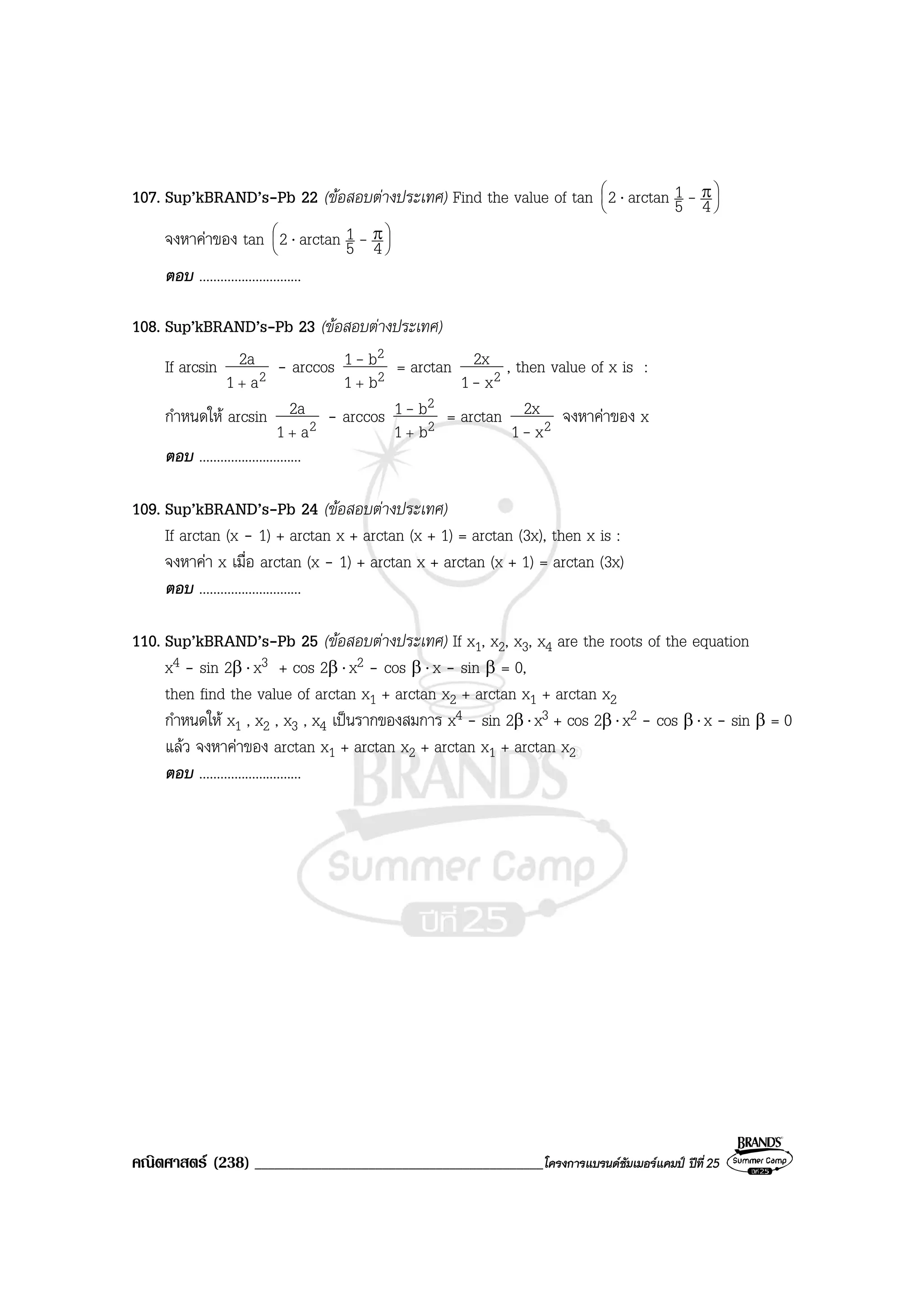 คณิตศาสตร (238) ___________________________________________โครงการแบรนดซัมเมอรแคมป ปที่25
107. Sup’kBRAND’s-Pb 22 (ขอสอบตางประเทศ) Find the value of tan 




 π⋅ 45
1arctan2 -
จงหาคาของ tan 




 π⋅ 45
1arctan2 -
ตอบ .............................
108. Sup’kBRAND’s-Pb 23 (ขอสอบตางประเทศ)
If arcsin 2a1
2a
+
- arccos 2
2
b1
b1
+
- = arctan 2x1
2x
-
, then value of x is :
กําหนดให arcsin 2a1
2a
+
- arccos 2
2
b1
b1
+
- = arctan 2x1
2x
-
จงหาคาของ x
ตอบ .............................
109. Sup’kBRAND’s-Pb 24 (ขอสอบตางประเทศ)
If arctan (x - 1) + arctan x + arctan (x + 1) = arctan (3x), then x is :
จงหาคา x เมื่อ arctan (x - 1) + arctan x + arctan (x + 1) = arctan (3x)
ตอบ .............................
110. Sup’kBRAND’s-Pb 25 (ขอสอบตางประเทศ) If x1, x2, x3, x4 are the roots of the equation
x4 - sin 2β ⋅ x3 + cos 2β ⋅ x2 - cos β ⋅ x - sin β = 0,
then find the value of arctan x1 + arctan x2 + arctan x1 + arctan x2
กําหนดให x1 , x2 , x3 , x4 เปนรากของสมการ x4 - sin 2β ⋅x3 + cos 2β ⋅x2 - cos β ⋅x - sin β = 0
แลว จงหาคาของ arctan x1 + arctan x2 + arctan x1 + arctan x2
ตอบ .............................
 