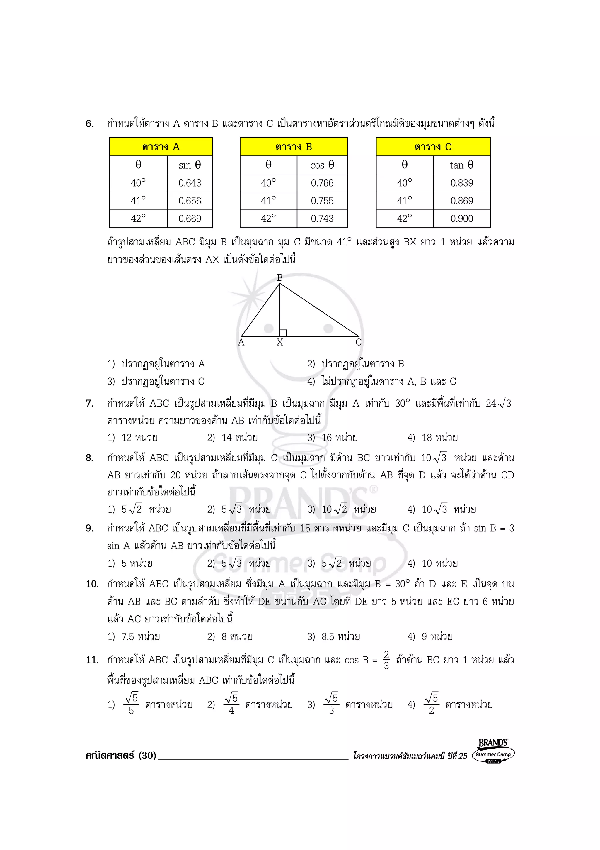 คณิตศาสตร (30)___________________________________ โครงการแบรนดซัมเมอรแคมป ปที่25
6. กําหนดใหตาราง A ตาราง B และตาราง C เปนตารางหาอัตราสวนตรีโกณมิติของมุมขนาดตางๆ ดังนี้
ตาราง A ตาราง B ตาราง C
θ sin θ θ cos θ θ tan θ
40° 0.643 40° 0.766 40° 0.839
41° 0.656 41° 0.755 41° 0.869
42° 0.669 42° 0.743 42° 0.900
ถารูปสามเหลี่ยม ABC มีมุม B เปนมุมฉาก มุม C มีขนาด 41° และสวนสูง BX ยาว 1 หนวย แลวความ
ยาวของสวนของเสนตรง AX เปนดังขอใดตอไปนี้
A X C
B
1) ปรากฏอยูในตาราง A 2) ปรากฏอยูในตาราง B
3) ปรากฏอยูในตาราง C 4) ไมปรากฏอยูในตาราง A, B และ C
7. กําหนดให ABC เปนรูปสามเหลี่ยมที่มีมุม B เปนมุมฉาก มีมุม A เทากับ 30° และมีพื้นที่เทากับ 24 3
ตารางหนวย ความยาวของดาน AB เทากับขอใดตอไปนี้
1) 12 หนวย 2) 14 หนวย 3) 16 หนวย 4) 18 หนวย
8. กําหนดให ABC เปนรูปสามเหลี่ยมที่มีมุม C เปนมุมฉาก มีดาน BC ยาวเทากับ 10 3 หนวย และดาน
AB ยาวเทากับ 20 หนวย ถาลากเสนตรงจากจุด C ไปตั้งฉากกับดาน AB ที่จุด D แลว จะไดวาดาน CD
ยาวเทากับขอใดตอไปนี้
1) 5 2 หนวย 2) 5 3 หนวย 3) 10 2 หนวย 4) 10 3 หนวย
9. กําหนดให ABC เปนรูปสามเหลี่ยมที่มีพื้นที่เทากับ 15 ตารางหนวย และมีมุม C เปนมุมฉาก ถา sin B = 3
sin A แลวดาน AB ยาวเทากับขอใดตอไปนี้
1) 5 หนวย 2) 5 3 หนวย 3) 5 2 หนวย 4) 10 หนวย
10. กําหนดให ABC เปนรูปสามเหลี่ยม ซึ่งมีมุม A เปนมุมฉาก และมีมุม B = 30° ถา D และ E เปนจุด บน
ดาน AB และ BC ตามลําดับ ซึ่งทําให DE ขนานกับ AC โดยที่ DE ยาว 5 หนวย และ EC ยาว 6 หนวย
แลว AC ยาวเทากับขอใดตอไปนี้
1) 7.5 หนวย 2) 8 หนวย 3) 8.5 หนวย 4) 9 หนวย
11. กําหนดให ABC เปนรูปสามเหลี่ยมที่มีมุม C เปนมุมฉาก และ cos B = 3
2 ถาดาน BC ยาว 1 หนวย แลว
พื้นที่ของรูปสามเหลี่ยม ABC เทากับขอใดตอไปนี้
1) 5
5 ตารางหนวย 2) 4
5 ตารางหนวย 3) 3
5 ตารางหนวย 4) 2
5 ตารางหนวย
 