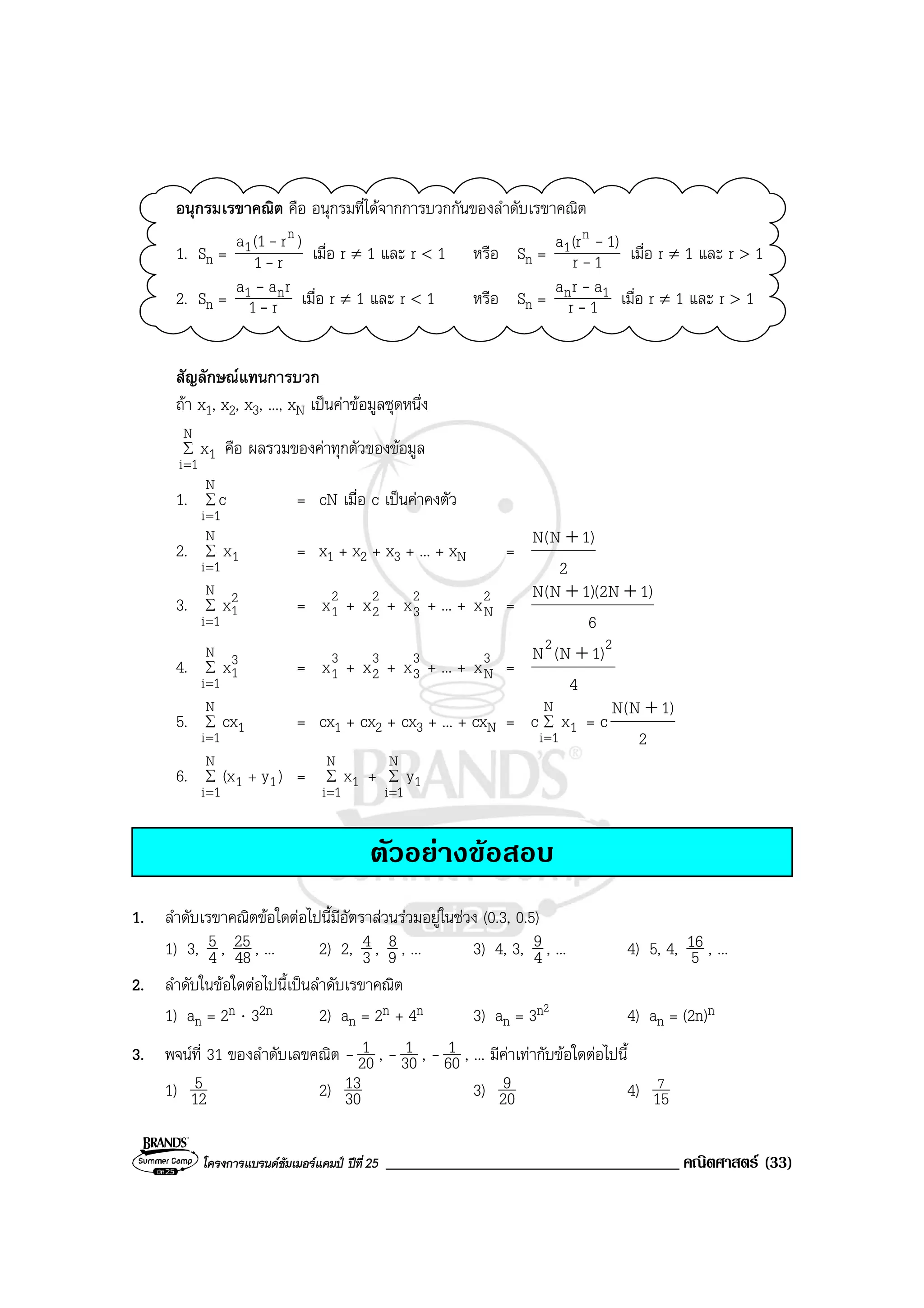 โครงการแบรนดซัมเมอรแคมป ปที่25 ___________________________________ คณิตศาสตร (33)
อนุกรมเรขาคณิต คือ อนุกรมที่ไดจากการบวกกันของลําดับเรขาคณิต
1. Sn = r1
)r(1a n
1
-
-
เมื่อ r ≠ 1 และ r < 1 หรือ Sn = 1r
1)(ra n
1
-
-
เมื่อ r ≠ 1 และ r > 1
2. Sn = r1
raa n1
-
-
เมื่อ r ≠ 1 และ r < 1 หรือ Sn = 1r
ara 1n
-
-
เมื่อ r ≠ 1 และ r > 1
สัญลักษณแทนการบวก
ถา x1, x2, x3, ..., xN เปนคาขอมูลชุดหนึ่ง
∑
=
N
1i
1x คือ ผลรวมของคาทุกตัวของขอมูล
1. ∑
=
N
1i
c = cN เมื่อ c เปนคาคงตัว
2. ∑
=
N
1i
1x = x1 + x2 + x3 + ... + xN =
2
)1N(N +
3. ∑
=
N
1i
2
1x = 2
1x + 2
2x + 2
3x + ... + 2
Nx =
6
)1N2)(1N(N ++
4. ∑
=
N
1i
3
1x = 3
1x + 3
2x + 3
3x + ... + 3
Nx =
4
)1N(N 22
+
5. ∑
=
N
1i
1cx = cx1 + cx2 + cx3 + ... + cxN = ∑
=
N
1i
1xc = c
2
)1N(N +
6. ∑
=
+
N
1i
11 )y(x = ∑
=
N
1i
1x + ∑
=
N
1i
1y
ตัวอยางขอสอบ
1. ลําดับเรขาคณิตขอใดตอไปนี้มีอัตราสวนรวมอยูในชวง (0.3, 0.5)
1) 3, 4
5 , 48
25 , ... 2) 2, 3
4 , 9
8 , ... 3) 4, 3, 4
9 , ... 4) 5, 4, 5
16 , ...
2. ลําดับในขอใดตอไปนี้เปนลําดับเรขาคณิต
1) an = 2n ⋅ 32n 2) an = 2n + 4n 3) an = 3n2
4) an = (2n)n
3. พจนที่ 31 ของลําดับเลขคณิต - 20
1 , - 30
1 , - 60
1 , ... มีคาเทากับขอใดตอไปนี้
1) 12
5 2) 30
13 3) 20
9 4) 15
7
 