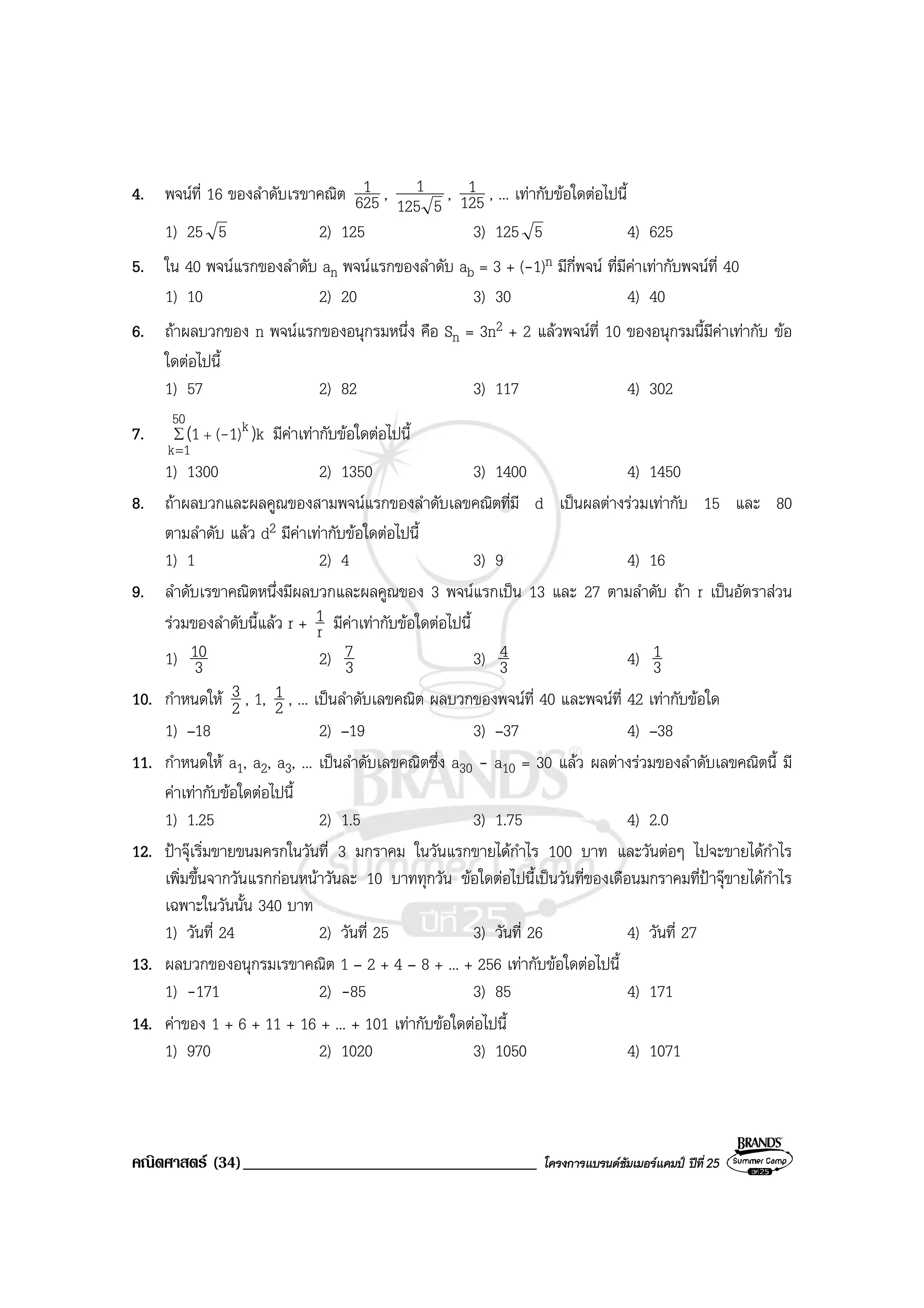 คณิตศาสตร (34)___________________________________ โครงการแบรนดซัมเมอรแคมป ปที่25
4. พจนที่ 16 ของลําดับเรขาคณิต 625
1 ,
5125
1 , 125
1 , ... เทากับขอใดตอไปนี้
1) 25 5 2) 125 3) 125 5 4) 625
5. ใน 40 พจนแรกของลําดับ an พจนแรกของลําดับ ab = 3 + (-1)n มีกี่พจน ที่มีคาเทากับพจนที่ 40
1) 10 2) 20 3) 30 4) 40
6. ถาผลบวกของ n พจนแรกของอนุกรมหนึ่ง คือ Sn = 3n2 + 2 แลวพจนที่ 10 ของอนุกรมนี้มีคาเทากับ ขอ
ใดตอไปนี้
1) 57 2) 82 3) 117 4) 302
7. ∑
=
+
50
1k
k k1)(1 )( - มีคาเทากับขอใดตอไปนี้
1) 1300 2) 1350 3) 1400 4) 1450
8. ถาผลบวกและผลคูณของสามพจนแรกของลําดับเลขคณิตที่มี d เปนผลตางรวมเทากับ 15 และ 80
ตามลําดับ แลว d2 มีคาเทากับขอใดตอไปนี้
1) 1 2) 4 3) 9 4) 16
9. ลําดับเรขาคณิตหนึ่งมีผลบวกและผลคูณของ 3 พจนแรกเปน 13 และ 27 ตามลําดับ ถา r เปนอัตราสวน
รวมของลําดับนี้แลว r + r
1 มีคาเทากับขอใดตอไปนี้
1) 3
10 2) 3
7 3) 3
4 4) 3
1
10. กําหนดให 2
3 , 1, 2
1 , ... เปนลําดับเลขคณิต ผลบวกของพจนที่ 40 และพจนที่ 42 เทากับขอใด
1) –18 2) –19 3) –37 4) –38
11. กําหนดให a1, a2, a3, ... เปนลําดับเลขคณิตซึ่ง a30 - a10 = 30 แลว ผลตางรวมของลําดับเลขคณิตนี้ มี
คาเทากับขอใดตอไปนี้
1) 1.25 2) 1.5 3) 1.75 4) 2.0
12. ปาจุเริ่มขายขนมครกในวันที่ 3 มกราคม ในวันแรกขายไดกําไร 100 บาท และวันตอๆ ไปจะขายไดกําไร
เพิ่มขึ้นจากวันแรกกอนหนาวันละ 10 บาททุกวัน ขอใดตอไปนี้เปนวันที่ของเดือนมกราคมที่ปาจุขายไดกําไร
เฉพาะในวันนั้น 340 บาท
1) วันที่ 24 2) วันที่ 25 3) วันที่ 26 4) วันที่ 27
13. ผลบวกของอนุกรมเรขาคณิต 1 – 2 + 4 – 8 + ... + 256 เทากับขอใดตอไปนี้
1) -171 2) -85 3) 85 4) 171
14. คาของ 1 + 6 + 11 + 16 + ... + 101 เทากับขอใดตอไปนี้
1) 970 2) 1020 3) 1050 4) 1071
 