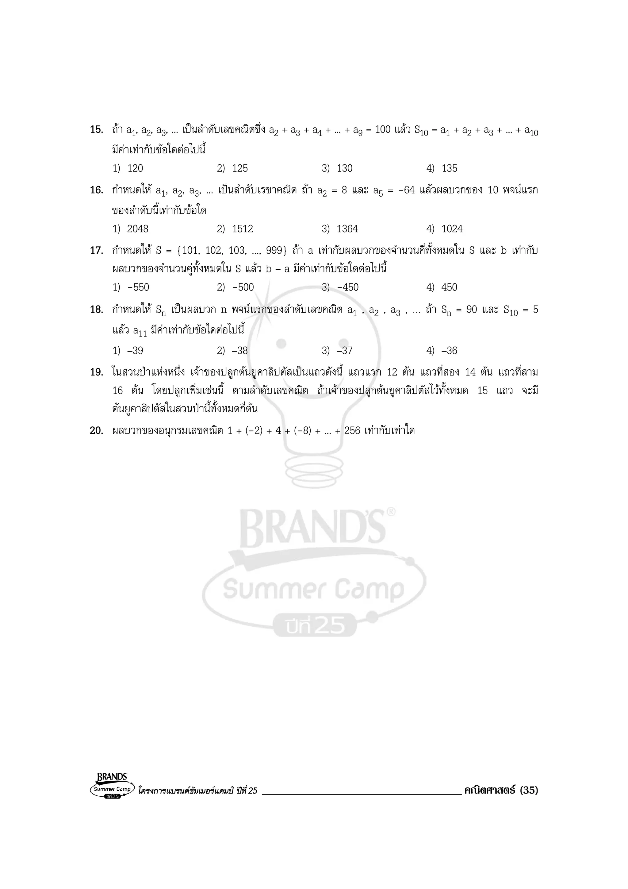 โครงการแบรนดซัมเมอรแคมป ปที่25 ___________________________________ คณิตศาสตร (35)
15. ถา a1, a2, a3, ... เปนลําดับเลขคณิตซึ่ง a2 + a3 + a4 + ... + a9 = 100 แลว S10 = a1 + a2 + a3 + ... + a10
มีคาเทากับขอใดตอไปนี้
1) 120 2) 125 3) 130 4) 135
16. กําหนดให a1, a2, a3, ... เปนลําดับเรขาคณิต ถา a2 = 8 และ a5 = -64 แลวผลบวกของ 10 พจนแรก
ของลําดับนี้เทากับขอใด
1) 2048 2) 1512 3) 1364 4) 1024
17. กําหนดให S = {101, 102, 103, ..., 999} ถา a เทากับผลบวกของจํานวนคี่ทั้งหมดใน S และ b เทากับ
ผลบวกของจํานวนคูทั้งหมดใน S แลว b – a มีคาเทากับขอใดตอไปนี้
1) -550 2) -500 3) -450 4) 450
18. กําหนดให Sn เปนผลบวก n พจนแรกของลําดับเลขคณิต a1 , a2 , a3 , … ถา Sn = 90 และ S10 = 5
แลว a11 มีคาเทากับขอใดตอไปนี้
1) –39 2) –38 3) –37 4) –36
19. ในสวนปาแหงหนึ่ง เจาของปลูกตนยูคาลิปตัสเปนแถวดังนี้ แถวแรก 12 ตน แถวที่สอง 14 ตน แถวที่สาม
16 ตน โดยปลูกเพิ่มเชนนี้ ตามลําดับเลขคณิต ถาเจาของปลูกตนยูคาลิปตัสไวทั้งหมด 15 แถว จะมี
ตนยูคาลิปตัสในสวนปานี้ทั้งหมดกี่ตน
20. ผลบวกของอนุกรมเลขคณิต 1 + (-2) + 4 + (-8) + ... + 256 เทากับเทาใด
 