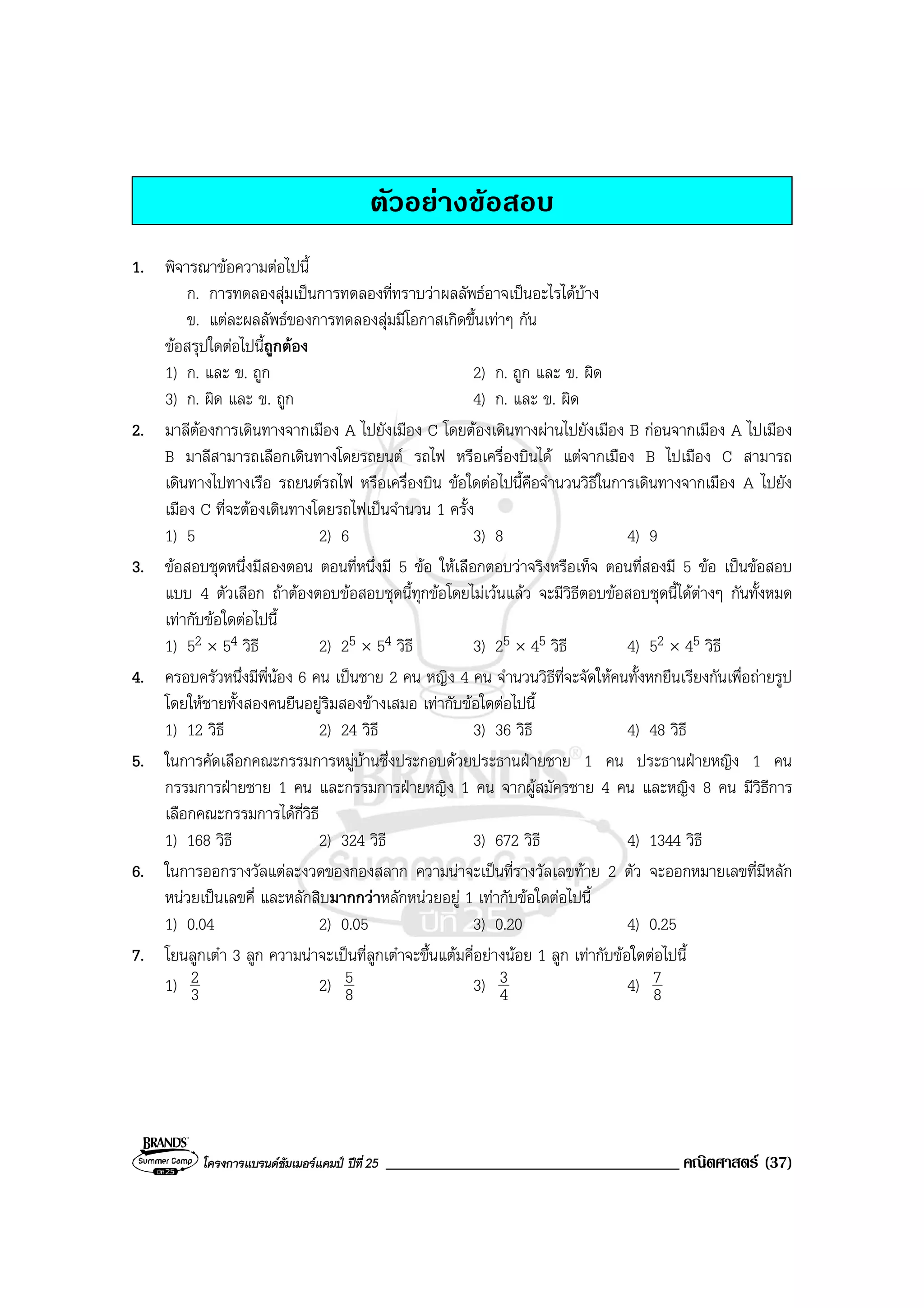 โครงการแบรนดซัมเมอรแคมป ปที่25 ___________________________________ คณิตศาสตร (37)
ตัวอยางขอสอบ
1. พิจารณาขอความตอไปนี้
ก. การทดลองสุมเปนการทดลองที่ทราบวาผลลัพธอาจเปนอะไรไดบาง
ข. แตละผลลัพธของการทดลองสุมมีโอกาสเกิดขึ้นเทาๆ กัน
ขอสรุปใดตอไปนี้ถูกตอง
1) ก. และ ข. ถูก 2) ก. ถูก และ ข. ผิด
3) ก. ผิด และ ข. ถูก 4) ก. และ ข. ผิด
2. มาลีตองการเดินทางจากเมือง A ไปยังเมือง C โดยตองเดินทางผานไปยังเมือง B กอนจากเมือง A ไปเมือง
B มาลีสามารถเลือกเดินทางโดยรถยนต รถไฟ หรือเครื่องบินได แตจากเมือง B ไปเมือง C สามารถ
เดินทางไปทางเรือ รถยนตรถไฟ หรือเครื่องบิน ขอใดตอไปนี้คือจํานวนวิธีในการเดินทางจากเมือง A ไปยัง
เมือง C ที่จะตองเดินทางโดยรถไฟเปนจํานวน 1 ครั้ง
1) 5 2) 6 3) 8 4) 9
3. ขอสอบชุดหนึ่งมีสองตอน ตอนที่หนึ่งมี 5 ขอ ใหเลือกตอบวาจริงหรือเท็จ ตอนที่สองมี 5 ขอ เปนขอสอบ
แบบ 4 ตัวเลือก ถาตองตอบขอสอบชุดนี้ทุกขอโดยไมเวนแลว จะมีวิธีตอบขอสอบชุดนี้ไดตางๆ กันทั้งหมด
เทากับขอใดตอไปนี้
1) 52 × 54 วิธี 2) 25 × 54 วิธี 3) 25 × 45 วิธี 4) 52 × 45 วิธี
4. ครอบครัวหนึ่งมีพี่นอง 6 คน เปนชาย 2 คน หญิง 4 คน จํานวนวิธีที่จะจัดใหคนทั้งหกยืนเรียงกันเพื่อถายรูป
โดยใหชายทั้งสองคนยืนอยูริมสองขางเสมอ เทากับขอใดตอไปนี้
1) 12 วิธี 2) 24 วิธี 3) 36 วิธี 4) 48 วิธี
5. ในการคัดเลือกคณะกรรมการหมูบานซึ่งประกอบดวยประธานฝายชาย 1 คน ประธานฝายหญิง 1 คน
กรรมการฝายชาย 1 คน และกรรมการฝายหญิง 1 คน จากผูสมัครชาย 4 คน และหญิง 8 คน มีวิธีการ
เลือกคณะกรรมการไดกี่วิธี
1) 168 วิธี 2) 324 วิธี 3) 672 วิธี 4) 1344 วิธี
6. ในการออกรางวัลแตละงวดของกองสลาก ความนาจะเปนที่รางวัลเลขทาย 2 ตัว จะออกหมายเลขที่มีหลัก
หนวยเปนเลขคี่ และหลักสิบมากกวาหลักหนวยอยู 1 เทากับขอใดตอไปนี้
1) 0.04 2) 0.05 3) 0.20 4) 0.25
7. โยนลูกเตา 3 ลูก ความนาจะเปนที่ลูกเตาจะขึ้นแตมคี่อยางนอย 1 ลูก เทากับขอใดตอไปนี้
1) 3
2 2) 8
5 3) 4
3 4) 8
7
 