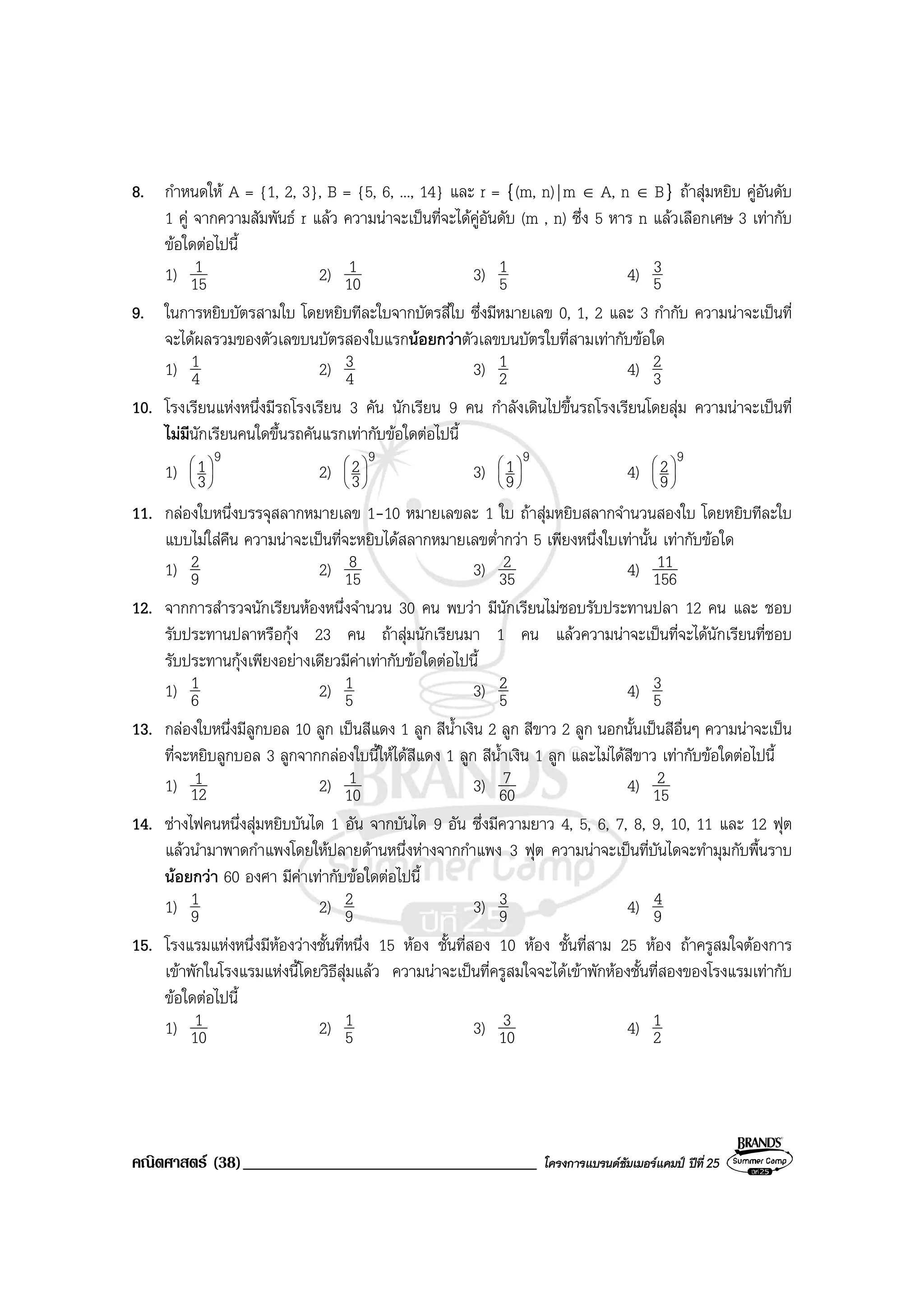คณิตศาสตร (38)___________________________________ โครงการแบรนดซัมเมอรแคมป ปที่25
8. กําหนดให A = {1, 2, 3}, B = {5, 6, ..., 14} และ r = {(m, n)|m ∈ A, n ∈ B} ถาสุมหยิบ คูอันดับ
1 คู จากความสัมพันธ r แลว ความนาจะเปนที่จะไดคูอันดับ (m , n) ซึ่ง 5 หาร n แลวเลือกเศษ 3 เทากับ
ขอใดตอไปนี้
1) 15
1 2) 10
1 3) 5
1 4) 5
3
9. ในการหยิบบัตรสามใบ โดยหยิบทีละใบจากบัตรสี่ใบ ซึ่งมีหมายเลข 0, 1, 2 และ 3 กํากับ ความนาจะเปนที่
จะไดผลรวมของตัวเลขบนบัตรสองใบแรกนอยกวาตัวเลขบนบัตรใบที่สามเทากับขอใด
1) 4
1 2) 4
3 3) 2
1 4) 3
2
10. โรงเรียนแหงหนึ่งมีรถโรงเรียน 3 คัน นักเรียน 9 คน กําลังเดินไปขึ้นรถโรงเรียนโดยสุม ความนาจะเปนที่
ไมมีนักเรียนคนใดขึ้นรถคันแรกเทากับขอใดตอไปนี้
1)
9
3
1





2)
9
3
2





3)
9
9
1





4)
9
9
2





11. กลองใบหนึ่งบรรจุสลากหมายเลข 1-10 หมายเลขละ 1 ใบ ถาสุมหยิบสลากจํานวนสองใบ โดยหยิบทีละใบ
แบบไมใสคืน ความนาจะเปนที่จะหยิบไดสลากหมายเลขต่ํากวา 5 เพียงหนึ่งใบเทานั้น เทากับขอใด
1) 9
2 2) 15
8 3) 35
2 4) 156
11
12. จากการสํารวจนักเรียนหองหนึ่งจํานวน 30 คน พบวา มีนักเรียนไมชอบรับประทานปลา 12 คน และ ชอบ
รับประทานปลาหรือกุง 23 คน ถาสุมนักเรียนมา 1 คน แลวความนาจะเปนที่จะไดนักเรียนที่ชอบ
รับประทานกุงเพียงอยางเดียวมีคาเทากับขอใดตอไปนี้
1) 6
1 2) 5
1 3) 5
2 4) 5
3
13. กลองใบหนึ่งมีลูกบอล 10 ลูก เปนสีแดง 1 ลูก สีน้ําเงิน 2 ลูก สีขาว 2 ลูก นอกนั้นเปนสีอื่นๆ ความนาจะเปน
ที่จะหยิบลูกบอล 3 ลูกจากกลองใบนี้ใหไดสีแดง 1 ลูก สีน้ําเงิน 1 ลูก และไมไดสีขาว เทากับขอใดตอไปนี้
1) 12
1 2) 10
1 3) 60
7 4) 15
2
14. ชางไฟคนหนึ่งสุมหยิบบันได 1 อัน จากบันได 9 อัน ซึ่งมีความยาว 4, 5, 6, 7, 8, 9, 10, 11 และ 12 ฟุต
แลวนํามาพาดกําแพงโดยใหปลายดานหนึ่งหางจากกําแพง 3 ฟุต ความนาจะเปนที่บันไดจะทํามุมกับพื้นราบ
นอยกวา 60 องศา มีคาเทากับขอใดตอไปนี้
1) 9
1 2) 9
2 3) 9
3 4) 9
4
15. โรงแรมแหงหนึ่งมีหองวางชั้นที่หนึ่ง 15 หอง ชั้นที่สอง 10 หอง ชั้นที่สาม 25 หอง ถาครูสมใจตองการ
เขาพักในโรงแรมแหงนี้โดยวิธีสุมแลว ความนาจะเปนที่ครูสมใจจะไดเขาพักหองชั้นที่สองของโรงแรมเทากับ
ขอใดตอไปนี้
1) 10
1 2) 5
1 3) 10
3 4) 2
1
 