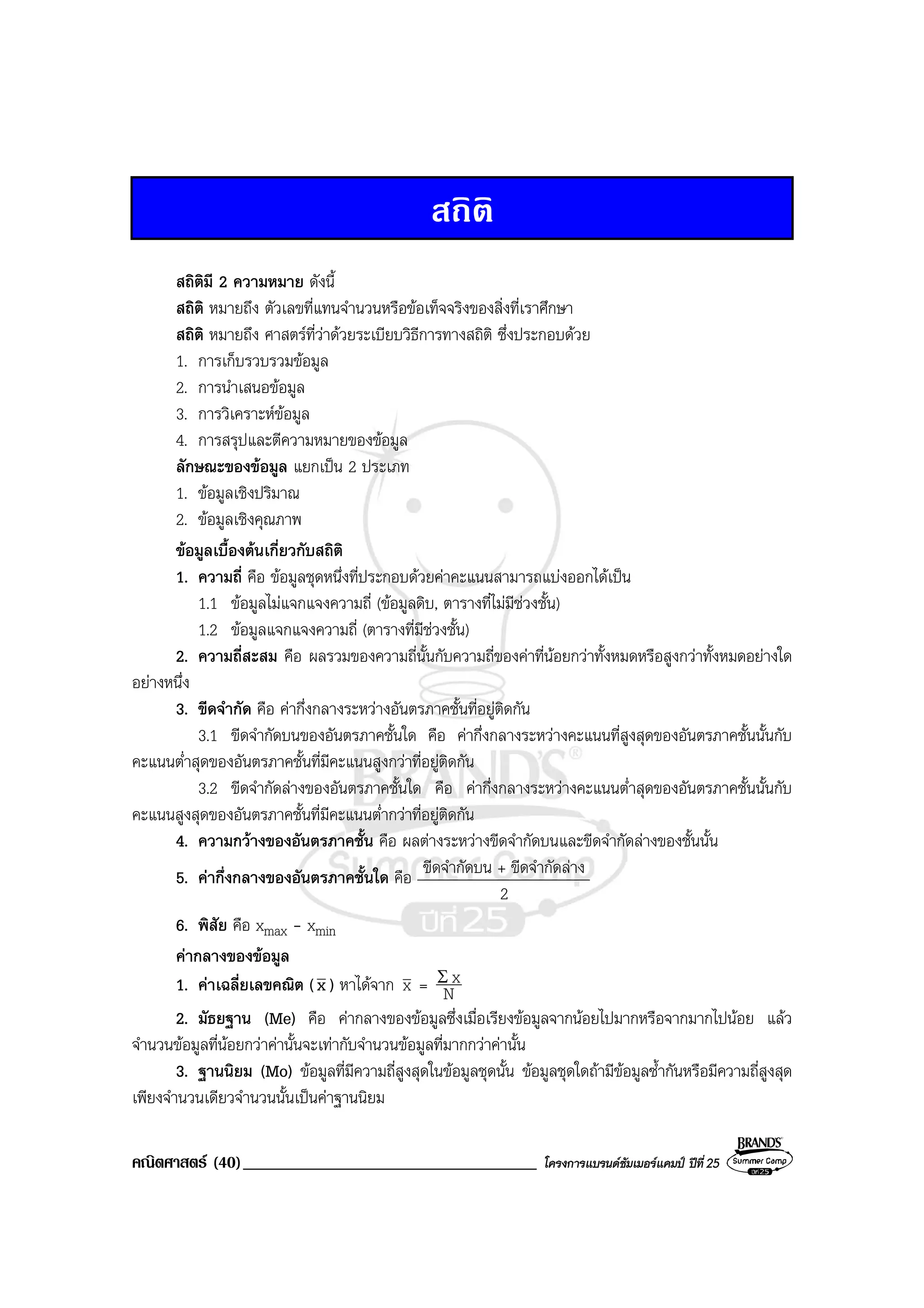 คณิตศาสตร (40)___________________________________ โครงการแบรนดซัมเมอรแคมป ปที่25
สถิติ
สถิติมี 2 ความหมาย ดังนี้
สถิติ หมายถึง ตัวเลขที่แทนจํานวนหรือขอเท็จจริงของสิ่งที่เราศึกษา
สถิติ หมายถึง ศาสตรที่วาดวยระเบียบวิธีการทางสถิติ ซึ่งประกอบดวย
1. การเก็บรวบรวมขอมูล
2. การนําเสนอขอมูล
3. การวิเคราะหขอมูล
4. การสรุปและตีความหมายของขอมูล
ลักษณะของขอมูล แยกเปน 2 ประเภท
1. ขอมูลเชิงปริมาณ
2. ขอมูลเชิงคุณภาพ
ขอมูลเบื้องตนเกี่ยวกับสถิติ
1. ความถี่ คือ ขอมูลชุดหนึ่งที่ประกอบดวยคาคะแนนสามารถแบงออกไดเปน
1.1 ขอมูลไมแจกแจงความถี่ (ขอมูลดิบ, ตารางที่ไมมีชวงชั้น)
1.2 ขอมูลแจกแจงความถี่ (ตารางที่มีชวงชั้น)
2. ความถี่สะสม คือ ผลรวมของความถี่นั้นกับความถี่ของคาที่นอยกวาทั้งหมดหรือสูงกวาทั้งหมดอยางใด
อยางหนึ่ง
3. ขีดจํากัด คือ คากึ่งกลางระหวางอันตรภาคชั้นที่อยูติดกัน
3.1 ขีดจํากัดบนของอันตรภาคชั้นใด คือ คากึ่งกลางระหวางคะแนนที่สูงสุดของอันตรภาคชั้นนั้นกับ
คะแนนต่ําสุดของอันตรภาคชั้นที่มีคะแนนสูงกวาที่อยูติดกัน
3.2 ขีดจํากัดลางของอันตรภาคชั้นใด คือ คากึ่งกลางระหวางคะแนนต่ําสุดของอันตรภาคชั้นนั้นกับ
คะแนนสูงสุดของอันตรภาคชั้นที่มีคะแนนต่ํากวาที่อยูติดกัน
4. ความกวางของอันตรภาคชั้น คือ ผลตางระหวางขีดจํากัดบนและขีดจํากัดลางของชั้นนั้น
5. คากึ่งกลางของอันตรภาคชั้นใด คือ ขีดจํากัดบน + ขีดจํากัดลาง
2
6. พิสัย คือ xmax - xmin
คากลางของขอมูล
1. คาเฉลี่ยเลขคณิต (x ) หาไดจาก x = N
xΣ
2. มัธยฐาน (Me) คือ คากลางของขอมูลซึ่งเมื่อเรียงขอมูลจากนอยไปมากหรือจากมากไปนอย แลว
จํานวนขอมูลที่นอยกวาคานั้นจะเทากับจํานวนขอมูลที่มากกวาคานั้น
3. ฐานนิยม (Mo) ขอมูลที่มีความถี่สูงสุดในขอมูลชุดนั้น ขอมูลชุดใดถามีขอมูลซ้ํากันหรือมีความถี่สูงสุด
เพียงจํานวนเดียวจํานวนนั้นเปนคาฐานนิยม
 