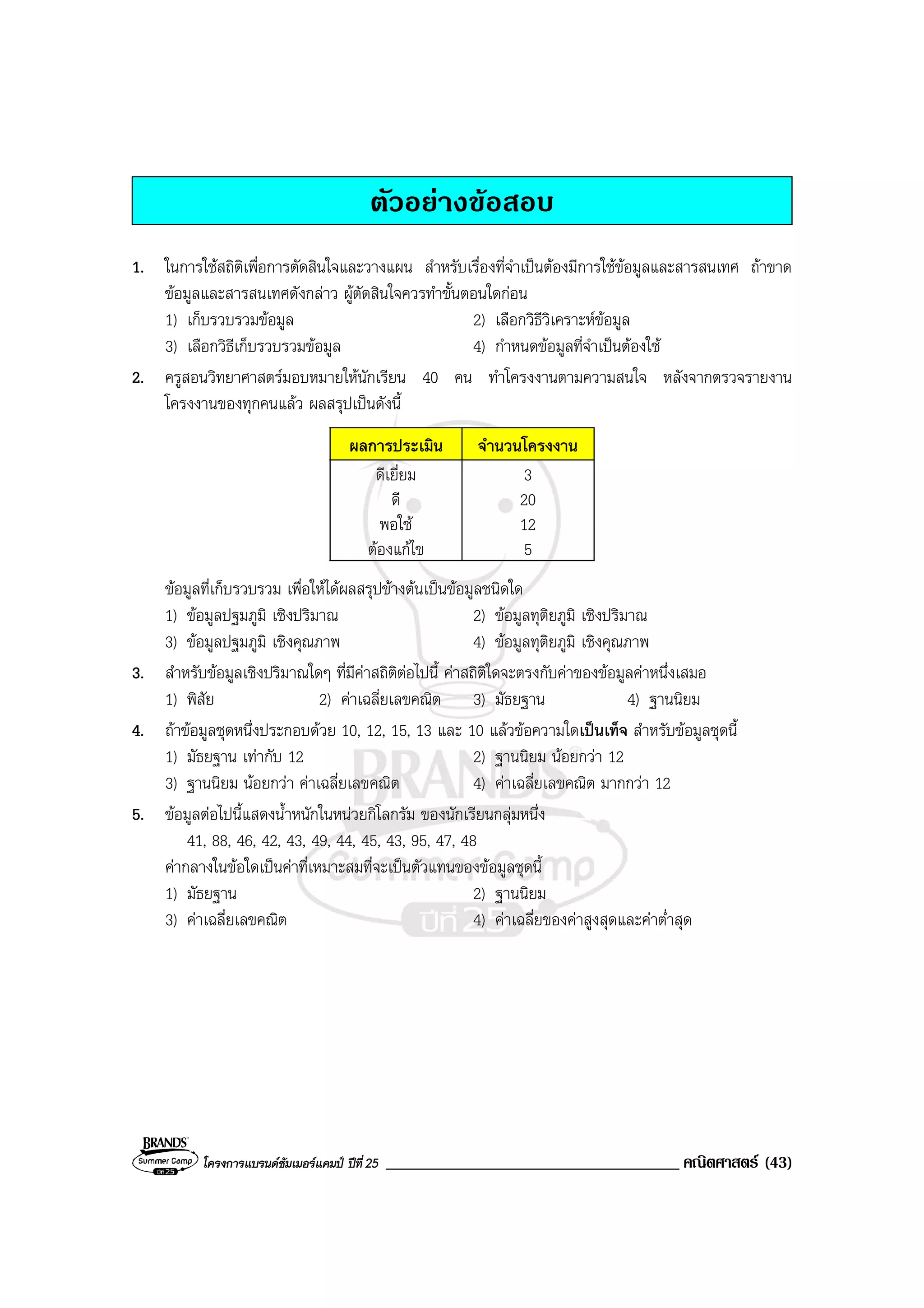โครงการแบรนดซัมเมอรแคมป ปที่25 ___________________________________ คณิตศาสตร (43)
ตัวอยางขอสอบ
1. ในการใชสถิติเพื่อการตัดสินใจและวางแผน สําหรับเรื่องที่จําเปนตองมีการใชขอมูลและสารสนเทศ ถาขาด
ขอมูลและสารสนเทศดังกลาว ผูตัดสินใจควรทําขั้นตอนใดกอน
1) เก็บรวบรวมขอมูล 2) เลือกวิธีวิเคราะหขอมูล
3) เลือกวิธีเก็บรวบรวมขอมูล 4) กําหนดขอมูลที่จําเปนตองใช
2. ครูสอนวิทยาศาสตรมอบหมายใหนักเรียน 40 คน ทําโครงงานตามความสนใจ หลังจากตรวจรายงาน
โครงงานของทุกคนแลว ผลสรุปเปนดังนี้
ผลการประเมิน จํานวนโครงงาน
ดีเยี่ยม
ดี
พอใช
ตองแกไข
3
20
12
5
ขอมูลที่เก็บรวบรวม เพื่อใหไดผลสรุปขางตนเปนขอมูลชนิดใด
1) ขอมูลปฐมภูมิ เชิงปริมาณ 2) ขอมูลทุติยภูมิ เชิงปริมาณ
3) ขอมูลปฐมภูมิ เชิงคุณภาพ 4) ขอมูลทุติยภูมิ เชิงคุณภาพ
3. สําหรับขอมูลเชิงปริมาณใดๆ ที่มีคาสถิติตอไปนี้ คาสถิติใดจะตรงกับคาของขอมูลคาหนึ่งเสมอ
1) พิสัย 2) คาเฉลี่ยเลขคณิต 3) มัธยฐาน 4) ฐานนิยม
4. ถาขอมูลชุดหนึ่งประกอบดวย 10, 12, 15, 13 และ 10 แลวขอความใดเปนเท็จ สําหรับขอมูลชุดนี้
1) มัธยฐาน เทากับ 12 2) ฐานนิยม นอยกวา 12
3) ฐานนิยม นอยกวา คาเฉลี่ยเลขคณิต 4) คาเฉลี่ยเลขคณิต มากกวา 12
5. ขอมูลตอไปนี้แสดงน้ําหนักในหนวยกิโลกรัม ของนักเรียนกลุมหนึ่ง
41, 88, 46, 42, 43, 49, 44, 45, 43, 95, 47, 48
คากลางในขอใดเปนคาที่เหมาะสมที่จะเปนตัวแทนของขอมูลชุดนี้
1) มัธยฐาน 2) ฐานนิยม
3) คาเฉลี่ยเลขคณิต 4) คาเฉลี่ยของคาสูงสุดและคาต่ําสุด
 