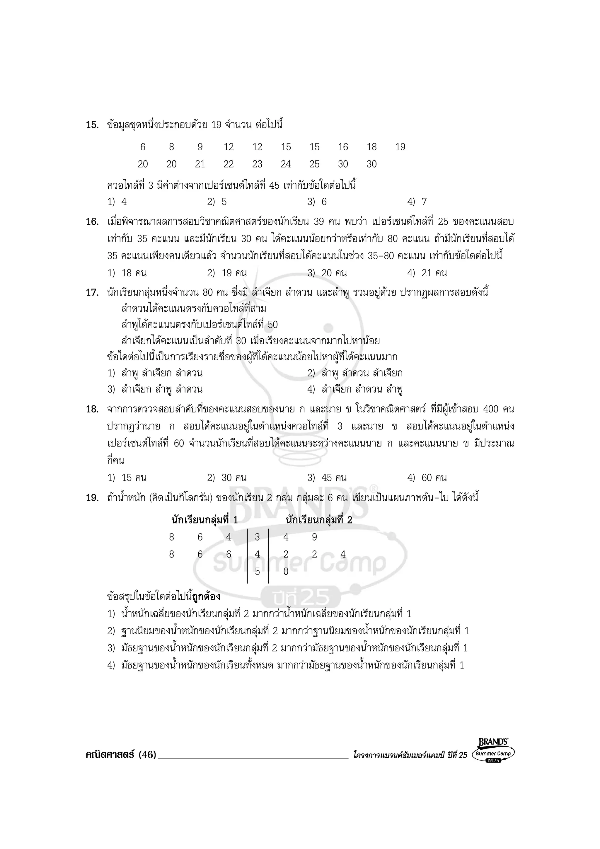 คณิตศาสตร (46)___________________________________ โครงการแบรนดซัมเมอรแคมป ปที่25
15. ขอมูลชุดหนึ่งประกอบดวย 19 จํานวน ตอไปนี้
6 8 9 12 12 15 15 16 18 19
20 20 21 22 23 24 25 30 30
ควอไทลที่ 3 มีคาตางจากเปอรเซนตไทลที่ 45 เทากับขอใดตอไปนี้
1) 4 2) 5 3) 6 4) 7
16. เมื่อพิจารณาผลการสอบวิชาคณิตศาสตรของนักเรียน 39 คน พบวา เปอรเซนตไทลที่ 25 ของคะแนนสอบ
เทากับ 35 คะแนน และมีนักเรียน 30 คน ไดคะแนนนอยกวาหรือเทากับ 80 คะแนน ถามีนักเรียนที่สอบได
35 คะแนนเพียงคนเดียวแลว จํานวนนักเรียนที่สอบไดคะแนนในชวง 35-80 คะแนน เทากับขอใดตอไปนี้
1) 18 คน 2) 19 คน 3) 20 คน 4) 21 คน
17. นักเรียนกลุมหนึ่งจํานวน 80 คน ซึ่งมี ลําเจียก ลําดวน และลําพู รวมอยูดวย ปรากฏผลการสอบดังนี้
ลําดวนไดคะแนนตรงกับควอไทลที่สาม
ลําพูไดคะแนนตรงกับเปอรเซนตไทลที่ 50
ลําเจียกไดคะแนนเปนลําดับที่ 30 เมื่อเรียงคะแนนจากมากไปหานอย
ขอใดตอไปนี้เปนการเรียงรายชื่อของผูที่ไดคะแนนนอยไปหาผูที่ไดคะแนนมาก
1) ลําพู ลําเจียก ลําดวน 2) ลําพู ลําดวน ลําเจียก
3) ลําเจียก ลําพู ลําดวน 4) ลําเจียก ลําดวน ลําพู
18. จากการตรวจสอบลําดับที่ของคะแนนสอบของนาย ก และนาย ข ในวิชาคณิตศาสตร ที่มีผูเขาสอบ 400 คน
ปรากฏวานาย ก สอบไดคะแนนอยูในตําแหนงควอไทลที่ 3 และนาย ข สอบไดคะแนนอยูในตําแหนง
เปอรเซนตไทลที่ 60 จํานวนนักเรียนที่สอบไดคะแนนระหวางคะแนนนาย ก และคะแนนนาย ข มีประมาณ
กี่คน
1) 15 คน 2) 30 คน 3) 45 คน 4) 60 คน
19. ถาน้ําหนัก (คิดเปนกิโลกรัม) ของนักเรียน 2 กลุม กลุมละ 6 คน เขียนเปนแผนภาพตน-ใบ ไดดังนี้
นักเรียนกลุมที่ 1 นักเรียนกลุมที่ 2
8 6 4 3 4 9
8 6 6 4 2 2 4
5 0
ขอสรุปในขอใดตอไปนี้ถูกตอง
1) น้ําหนักเฉลี่ยของนักเรียนกลุมที่ 2 มากกวาน้ําหนักเฉลี่ยของนักเรียนกลุมที่ 1
2) ฐานนิยมของน้ําหนักของนักเรียนกลุมที่ 2 มากกวาฐานนิยมของน้ําหนักของนักเรียนกลุมที่ 1
3) มัธยฐานของน้ําหนักของนักเรียนกลุมที่ 2 มากกวามัธยฐานของน้ําหนักของนักเรียนกลุมที่ 1
4) มัธยฐานของน้ําหนักของนักเรียนทั้งหมด มากกวามัธยฐานของน้ําหนักของนักเรียนกลุมที่ 1
 