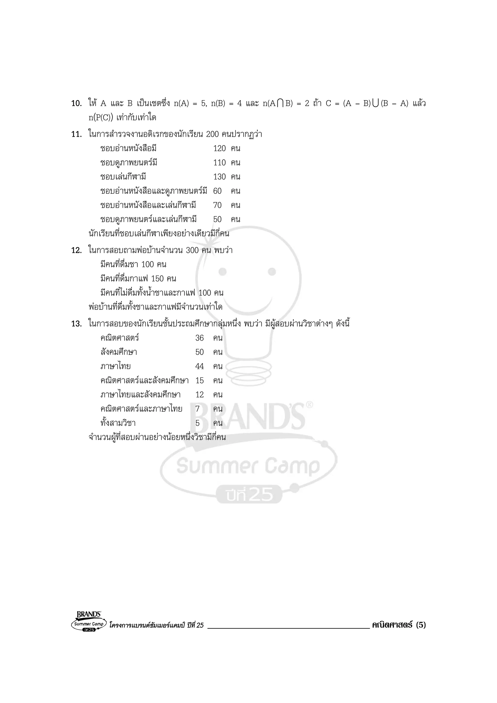 โครงการแบรนดซัมเมอรแคมป ปที่25 ____________________________________ คณิตศาสตร (5)
10. ให A และ B เปนเซตซึ่ง n(A) = 5, n(B) = 4 และ n(AI B) = 2 ถา C = (A – B)U (B – A) แลว
n(P(C)) เทากับเทาใด
11. ในการสํารวจงานอดิเรกของนักเรียน 200 คนปรากฏวา
ชอบอานหนังสือมี 120 คน
ชอบดูภาพยนตรมี 110 คน
ชอบเลนกีฬามี 130 คน
ชอบอานหนังสือและดูภาพยนตรมี 60 คน
ชอบอานหนังสือและเลนกีฬามี 70 คน
ชอบดูภาพยนตรและเลนกีฬามี 50 คน
นักเรียนที่ชอบเลนกีฬาเพียงอยางเดียวมีกี่คน
12. ในการสอบถามพอบานจํานวน 300 คน พบวา
มีคนที่ดื่มชา 100 คน
มีคนที่ดื่มกาแฟ 150 คน
มีคนที่ไมดื่มทั้งน้ําชาและกาแฟ 100 คน
พอบานที่ดื่มทั้งชาและกาแฟมีจํานวนเทาใด
13. ในการสอบของนักเรียนชั้นประถมศึกษากลุมหนึ่ง พบวา มีผูสอบผานวิชาตางๆ ดังนี้
คณิตศาสตร 36 คน
สังคมศึกษา 50 คน
ภาษาไทย 44 คน
คณิตศาสตรและสังคมศึกษา 15 คน
ภาษาไทยและสังคมศึกษา 12 คน
คณิตศาสตรและภาษาไทย 7 คน
ทั้งสามวิชา 5 คน
จํานวนผูที่สอบผานอยางนอยหนึ่งวิชามีกี่คน
 