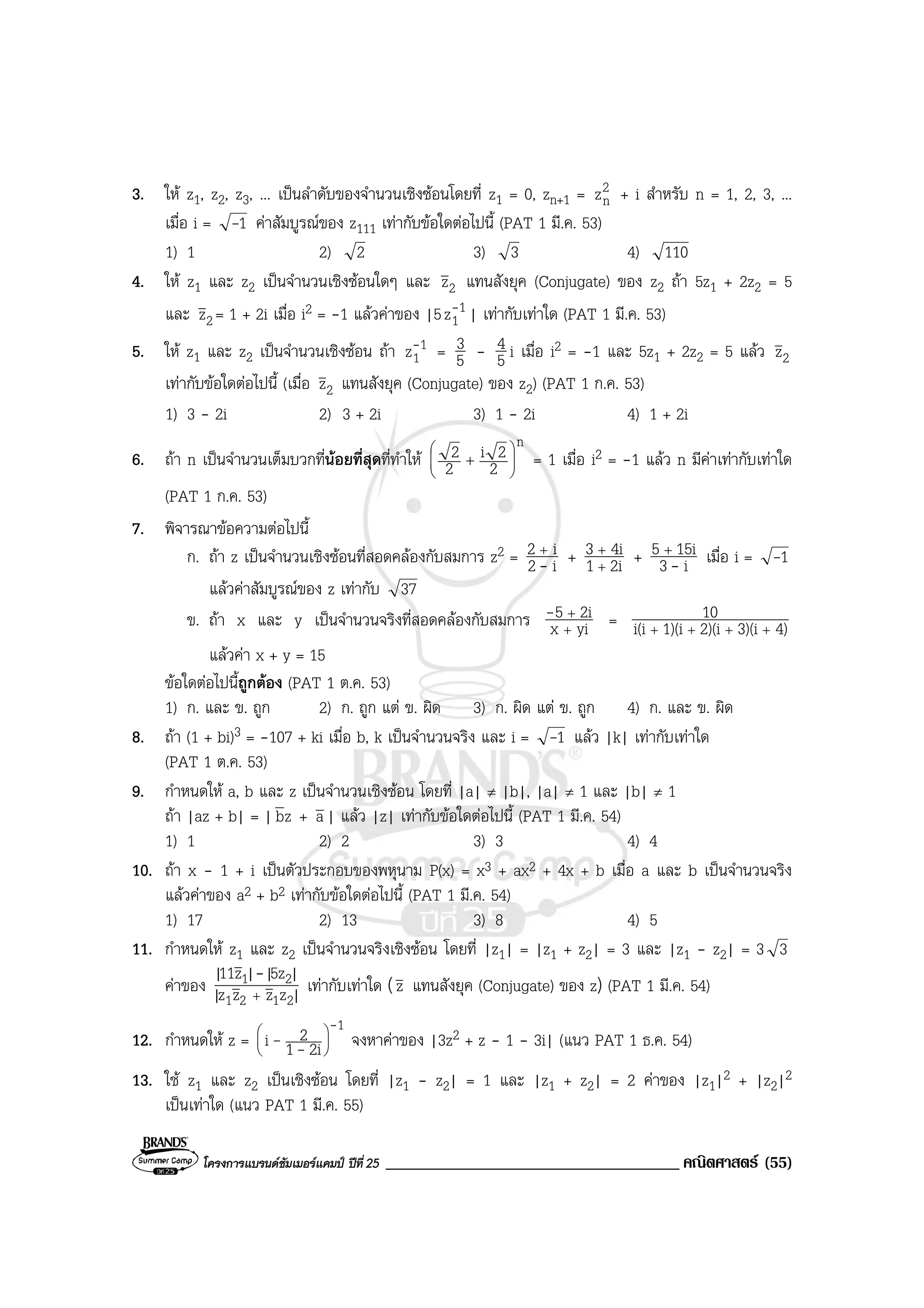 โครงการแบรนดซัมเมอรแคมป ปที่ 25 ___________________________________ คณิตศาสตร (55)
3. ให z1, z2, z3, ... เปนลําดับของจํานวนเชิงซอนโดยที่ z1 = 0, zn+1 = 2
nz + i สําหรับ n = 1, 2, 3, ...
เมื่อ i = 1- คาสัมบูรณของ z111 เทากับขอใดตอไปนี้ (PAT 1 มี.ค. 53)
1) 1 2) 2 3) 3 4) 110
4. ให z1 และ z2 เปนจํานวนเชิงซอนใดๆ และ 2z แทนสังยุค (Conjugate) ของ z2 ถา 5z1 + 2z2 = 5
และ 2z = 1 + 2i เมื่อ i2 = -1 แลวคาของ |5 1
1z- | เทากับเทาใด (PAT 1 มี.ค. 53)
5. ให z1 และ z2 เปนจํานวนเชิงซอน ถา 1
1z- = 5
3 - 5
4 i เมื่อ i2 = -1 และ 5z1 + 2z2 = 5 แลว 2z
เทากับขอใดตอไปนี้ (เมื่อ 2z แทนสังยุค (Conjugate) ของ z2) (PAT 1 ก.ค. 53)
1) 3 - 2i 2) 3 + 2i 3) 1 - 2i 4) 1 + 2i
6. ถา n เปนจํานวนเต็มบวกที่นอยที่สุดที่ทําให
n
2
2i
2
2








+ = 1 เมื่อ i2 = -1 แลว n มีคาเทากับเทาใด
(PAT 1 ก.ค. 53)
7. พิจารณาขอความตอไปนี้
ก. ถา z เปนจํานวนเชิงซอนที่สอดคลองกับสมการ z2 = i2
i2
-
+
+ 2i1
4i3
+
+
+ i3
15i5
-
+
เมื่อ i = 1-
แลวคาสัมบูรณของ z เทากับ 37
ข. ถา x และ y เปนจํานวนจริงที่สอดคลองกับสมการ yix
2i5
+
+- = 4)3)(i2)(i1)(ii(i
10
++++
แลวคา x + y = 15
ขอใดตอไปนี้ถูกตอง (PAT 1 ต.ค. 53)
1) ก. และ ข. ถูก 2) ก. ถูก แต ข. ผิด 3) ก. ผิด แต ข. ถูก 4) ก. และ ข. ผิด
8. ถา (1 + bi)3 = -107 + ki เมื่อ b, k เปนจํานวนจริง และ i = 1- แลว |k| เทากับเทาใด
(PAT 1 ต.ค. 53)
9. กําหนดให a, b และ z เปนจํานวนเชิงซอน โดยที่ |a| ≠ |b|, |a| ≠ 1 และ |b| ≠ 1
ถา |az + b| = | zb + a| แลว |z| เทากับขอใดตอไปนี้ (PAT 1 มี.ค. 54)
1) 1 2) 2 3) 3 4) 4
10. ถา x - 1 + i เปนตัวประกอบของพหุนาม P(x) = x3 + ax2 + 4x + b เมื่อ a และ b เปนจํานวนจริง
แลวคาของ a2 + b2 เทากับขอใดตอไปนี้ (PAT 1 มี.ค. 54)
1) 17 2) 13 3) 8 4) 5
11. กําหนดให z1 และ z2 เปนจํานวนจริงเชิงซอน โดยที่ |z1| = |z1 + z2| = 3 และ |z1 - z2| = 3 3
คาของ |zzzz|
|5z||z11|
2121
21
+
-
เทากับเทาใด (z แทนสังยุค (Conjugate) ของ z) (PAT 1 มี.ค. 54)
12. กําหนดให z =
1
2i1
2i
-
-- 





จงหาคาของ |3z2 + z - 1 - 3i| (แนว PAT 1 ธ.ค. 54)
13. ใช z1 และ z2 เปนเชิงซอน โดยที่ |z1 - z2| = 1 และ |z1 + z2| = 2 คาของ |z1|2 + |z2|2
เปนเทาใด (แนว PAT 1 มี.ค. 55)
 