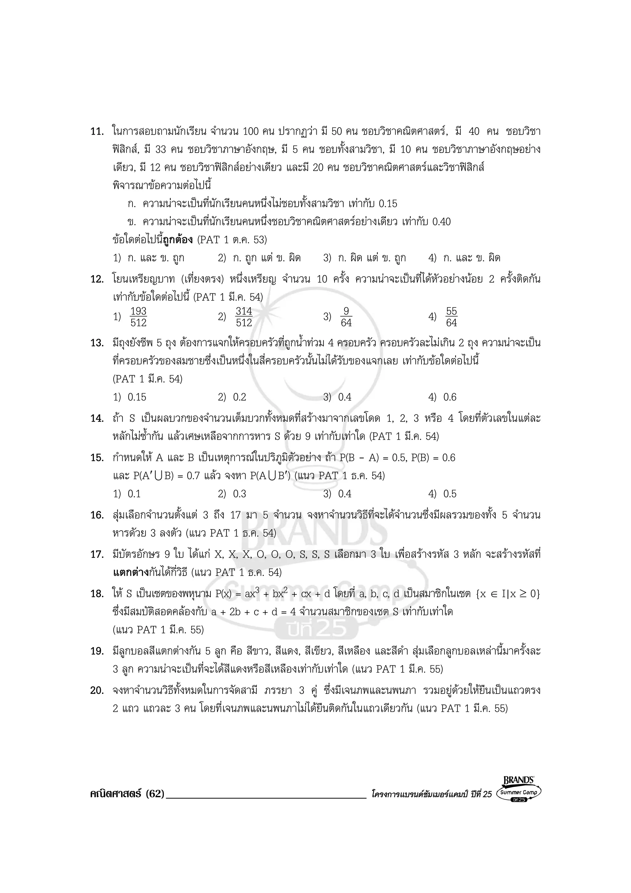 คณิตศาสตร (62)___________________________________ โครงการแบรนดซัมเมอรแคมป ปที่ 25
11. ในการสอบถามนักเรียน จํานวน 100 คน ปรากฏวา มี 50 คน ชอบวิชาคณิตศาสตร, มี 40 คน ชอบวิชา
ฟสิกส, มี 33 คน ชอบวิชาภาษาอังกฤษ, มี 5 คน ชอบทั้งสามวิชา, มี 10 คน ชอบวิชาภาษาอังกฤษอยาง
เดียว, มี 12 คน ชอบวิชาฟสิกสอยางเดียว และมี 20 คน ชอบวิชาคณิตศาสตรและวิชาฟสิกส
พิจารณาขอความตอไปนี้
ก. ความนาจะเปนที่นักเรียนคนหนึ่งไมชอบทั้งสามวิชา เทากับ 0.15
ข. ความนาจะเปนที่นักเรียนคนหนึ่งชอบวิชาคณิตศาสตรอยางเดียว เทากับ 0.40
ขอใดตอไปนี้ถูกตอง (PAT 1 ต.ค. 53)
1) ก. และ ข. ถูก 2) ก. ถูก แต ข. ผิด 3) ก. ผิด แต ข. ถูก 4) ก. และ ข. ผิด
12. โยนเหรียญบาท (เที่ยงตรง) หนึ่งเหรียญ จํานวน 10 ครั้ง ความนาจะเปนที่ไดหัวอยางนอย 2 ครั้งติดกัน
เทากับขอใดตอไปนี้ (PAT 1 มี.ค. 54)
1) 512
193 2) 512
314 3) 64
9 4) 64
55
13. มีถุงยังชีพ 5 ถุง ตองการแจกใหครอบครัวที่ถูกน้ําทวม 4 ครอบครัว ครอบครัวละไมเกิน 2 ถุง ความนาจะเปน
ที่ครอบครัวของสมชายซึ่งเปนหนึ่งในสี่ครอบครัวนั้นไมไดรับของแจกเลย เทากับขอใดตอไปนี้
(PAT 1 มี.ค. 54)
1) 0.15 2) 0.2 3) 0.4 4) 0.6
14. ถา S เปนผลบวกของจํานวนเต็มบวกทั้งหมดที่สรางมาจากเลขโดด 1, 2, 3 หรือ 4 โดยที่ตัวเลขในแตละ
หลักไมซ้ํากัน แลวเศษเหลือจากการหาร S ดวย 9 เทากับเทาใด (PAT 1 มี.ค. 54)
15. กําหนดให A และ B เปนเหตุการณในปริภูมิตัวอยาง ถา P(B - A) = 0.5, P(B) = 0.6
และ P(A′U B) = 0.7 แลว จงหา P(AU B′) (แนว PAT 1 ธ.ค. 54)
1) 0.1 2) 0.3 3) 0.4 4) 0.5
16. สุมเลือกจํานวนตั้งแต 3 ถึง 17 มา 5 จํานวน จงหาจํานวนวิธีที่จะไดจํานวนซึ่งมีผลรวมของทั้ง 5 จํานวน
หารดัวย 3 ลงตัว (แนว PAT 1 ธ.ค. 54)
17. มีบัตรอักษร 9 ใบ ไดแก X, X, X, O, O, O, S, S, S เลือกมา 3 ใบ เพื่อสรางรหัส 3 หลัก จะสรางรหัสที่
แตกตางกันไดกี่วิธี (แนว PAT 1 ธ.ค. 54)
18. ให S เปนเซตของพหุนาม P(x) = ax3 + bx2 + cx + d โดยที่ a, b, c, d เปนสมาชิกในเซต {x ∈ I|x ≥ 0}
ซึ่งมีสมบัติสอดคลองกับ a + 2b + c + d = 4 จํานวนสมาชิกของเซต S เทากับเทาใด
(แนว PAT 1 มี.ค. 55)
19. มีลูกบอลสีแตกตางกัน 5 ลูก คือ สีขาว, สีแดง, สีเขียว, สีเหลือง และสีดํา สุมเลือกลูกบอลเหลานี้มาครั้งละ
3 ลูก ความนาจะเปนที่จะไดสีแดงหรือสีเหลืองเทากับเทาใด (แนว PAT 1 มี.ค. 55)
20. จงหาจํานวนวิธีทั้งหมดในการจัดสามี ภรรยา 3 คู ซึ่งมีเจนภพและนพนภา รวมอยูดวยใหยืนเปนแถวตรง
2 แถว แถวละ 3 คน โดยที่เจนภพและนพนภาไมไดยืนติดกันในแถวเดียวกัน (แนว PAT 1 มี.ค. 55)
 