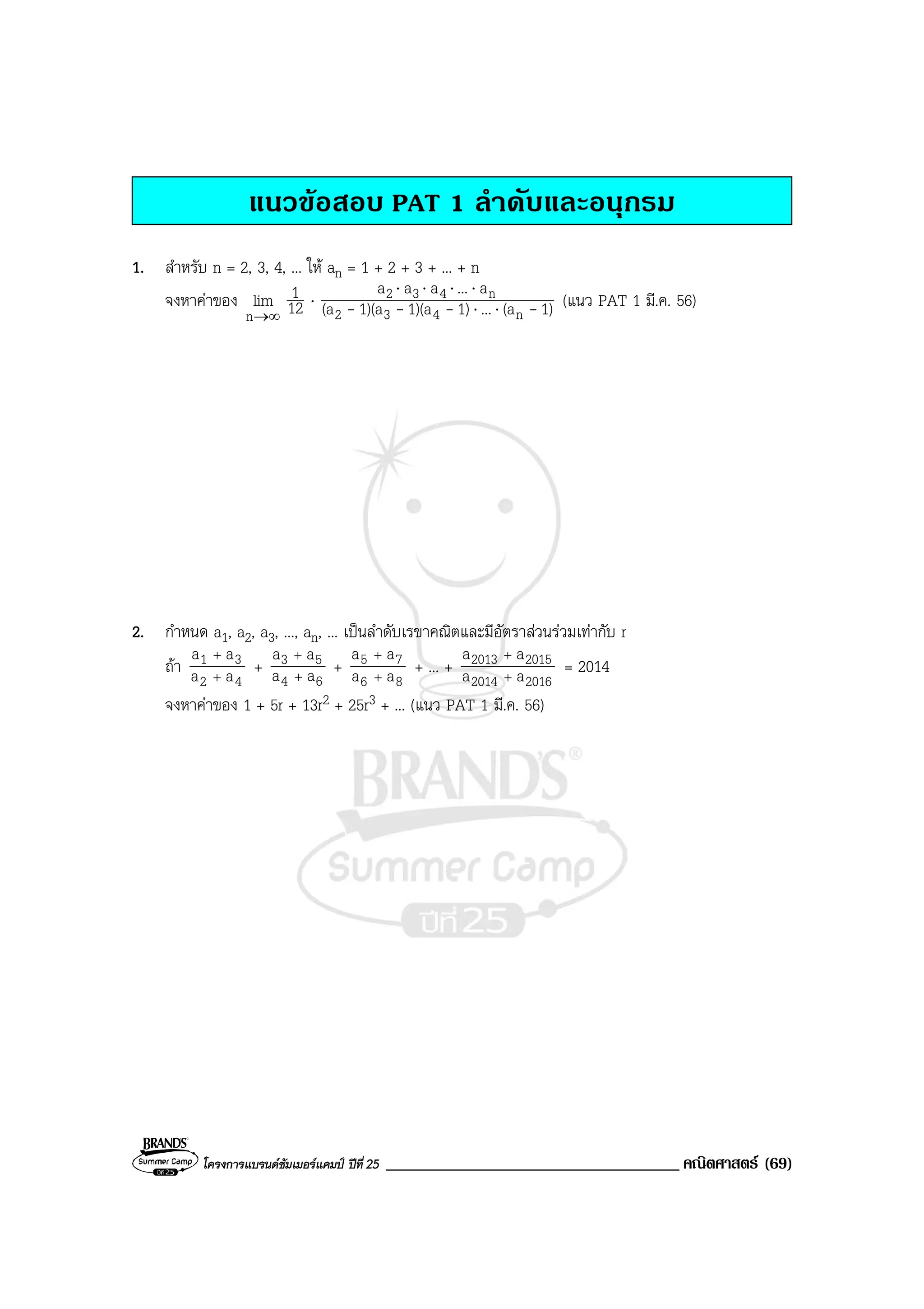 โครงการแบรนดซัมเมอรแคมป ปที่ 25 ___________________________________ คณิตศาสตร (69)
แนวขอสอบ PAT 1 ลําดับและอนุกรม
1. สําหรับ n = 2, 3, 4, ... ให an = 1 + 2 + 3 + ... + n
จงหาคาของ
∞→n
lim 12
1 ⋅ 1)(a...1)1)(a1)(a(a
a...aaa
n432
n432
---- ⋅⋅
⋅⋅⋅⋅
(แนว PAT 1 มี.ค. 56)
2. กําหนด a1, a2, a3, ..., an, ... เปนลําดับเรขาคณิตและมีอัตราสวนรวมเทากับ r
ถา
42
31
aa
aa
+
+
+
64
53
aa
aa
+
+
+
86
75
aa
aa
+
+
+ ... +
20162014
20152013
aa
aa
+
+
= 2014
จงหาคาของ 1 + 5r + 13r2 + 25r3 + ... (แนว PAT 1 มี.ค. 56)
 