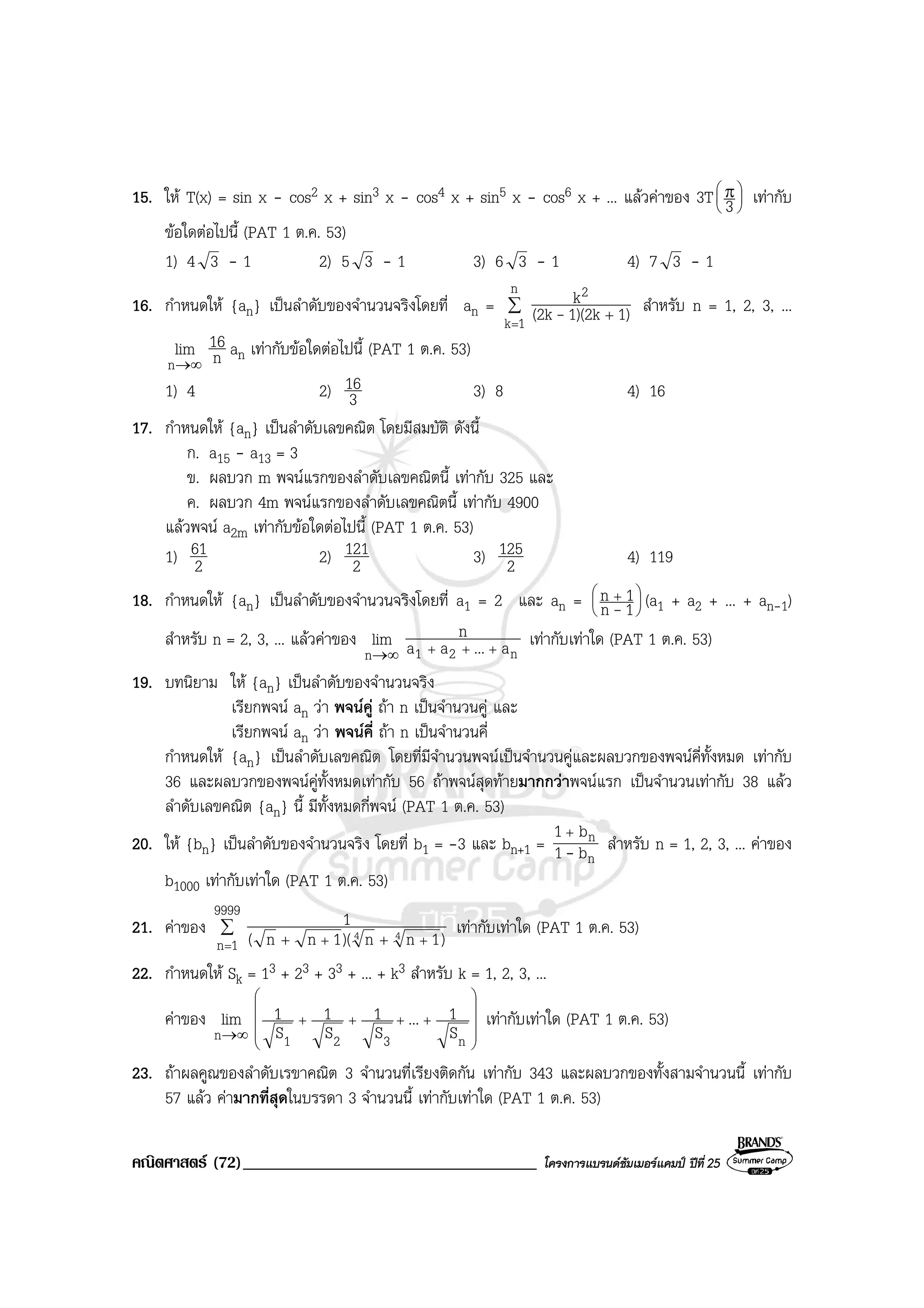 คณิตศาสตร (72)___________________________________ โครงการแบรนดซัมเมอรแคมป ปที่ 25
15. ให T(x) = sin x - cos2 x + sin3 x - cos4 x + sin5 x - cos6 x + ... แลวคาของ 3T 




 π
3 เทากับ
ขอใดตอไปนี้ (PAT 1 ต.ค. 53)
1) 4 3 - 1 2) 5 3 - 1 3) 6 3 - 1 4) 7 3 - 1
16. กําหนดให {an} เปนลําดับของจํานวนจริงโดยที่ an = ∑
=
+
n
1k
2
1)1)(2k(2k
k
- สําหรับ n = 1, 2, 3, ...
∞→n
lim n
16 an เทากับขอใดตอไปนี้ (PAT 1 ต.ค. 53)
1) 4 2) 3
16 3) 8 4) 16
17. กําหนดให {an} เปนลําดับเลขคณิต โดยมีสมบัติ ดังนี้
ก. a15 - a13 = 3
ข. ผลบวก m พจนแรกของลําดับเลขคณิตนี้ เทากับ 325 และ
ค. ผลบวก 4m พจนแรกของลําดับเลขคณิตนี้ เทากับ 4900
แลวพจน a2m เทากับขอใดตอไปนี้ (PAT 1 ต.ค. 53)
1) 2
61 2) 2
121 3) 2
125 4) 119
18. กําหนดให {an} เปนลําดับของจํานวนจริงโดยที่ a1 = 2 และ an = 




 +
1n
1n
- (a1 + a2 + ... + an-1)
สําหรับ n = 2, 3, ... แลวคาของ
∞→n
lim
n21 a...aa
n
+++
เทากับเทาใด (PAT 1 ต.ค. 53)
19. บทนิยาม ให {an} เปนลําดับของจํานวนจริง
เรียกพจน an วา พจนคู ถา n เปนจํานวนคู และ
เรียกพจน an วา พจนคี่ ถา n เปนจํานวนคี่
กําหนดให {an} เปนลําดับเลขคณิต โดยที่มีจํานวนพจนเปนจํานวนคูและผลบวกของพจนคี่ทั้งหมด เทากับ
36 และผลบวกของพจนคูทั้งหมดเทากับ 56 ถาพจนสุดทายมากกวาพจนแรก เปนจํานวนเทากับ 38 แลว
ลําดับเลขคณิต {an} นี้ มีทั้งหมดกี่พจน (PAT 1 ต.ค. 53)
20. ให {bn} เปนลําดับของจํานวนจริง โดยที่ b1 = -3 และ bn+1 =
n
n
b1
b1
-
+
สําหรับ n = 1, 2, 3, ... คาของ
b1000 เทากับเทาใด (PAT 1 ต.ค. 53)
21. คาของ ∑
= ++ ++
9999
1n )1nn)(1nn(
1
44 เทากับเทาใด (PAT 1 ต.ค. 53)
22. กําหนดให Sk = 13 + 23 + 33 + ... + k3 สําหรับ k = 1, 2, 3, ...
คาของ
∞→n
lim










++++
n321 S
1...
S
1
S
1
S
1 เทากับเทาใด (PAT 1 ต.ค. 53)
23. ถาผลคูณของลําดับเรขาคณิต 3 จํานวนที่เรียงติดกัน เทากับ 343 และผลบวกของทั้งสามจํานวนนี้ เทากับ
57 แลว คามากที่สุดในบรรดา 3 จํานวนนี้ เทากับเทาใด (PAT 1 ต.ค. 53)
 