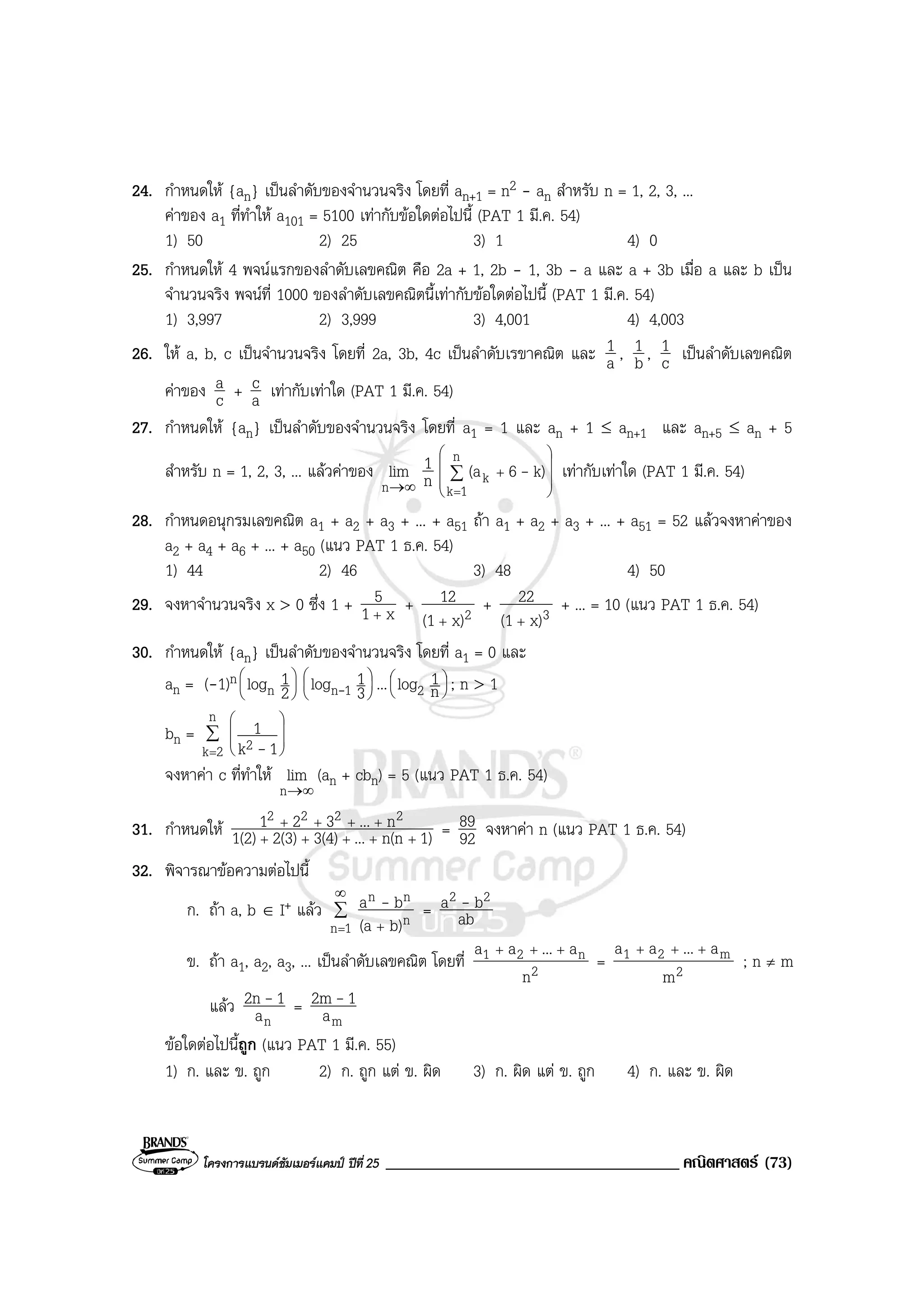โครงการแบรนดซัมเมอรแคมป ปที่ 25 ___________________________________ คณิตศาสตร (73)
24. กําหนดให {an} เปนลําดับของจํานวนจริง โดยที่ an+1 = n2 - an สําหรับ n = 1, 2, 3, ...
คาของ a1 ที่ทําให a101 = 5100 เทากับขอใดตอไปนี้ (PAT 1 มี.ค. 54)
1) 50 2) 25 3) 1 4) 0
25. กําหนดให 4 พจนแรกของลําดับเลขคณิต คือ 2a + 1, 2b - 1, 3b - a และ a + 3b เมื่อ a และ b เปน
จํานวนจริง พจนที่ 1000 ของลําดับเลขคณิตนี้เทากับขอใดตอไปนี้ (PAT 1 มี.ค. 54)
1) 3,997 2) 3,999 3) 4,001 4) 4,003
26. ให a, b, c เปนจํานวนจริง โดยที่ 2a, 3b, 4c เปนลําดับเรขาคณิต และ a
1 , b
1 , c
1 เปนลําดับเลขคณิต
คาของ c
a + a
c เทากับเทาใด (PAT 1 มี.ค. 54)
27. กําหนดให {an} เปนลําดับของจํานวนจริง โดยที่ a1 = 1 และ an + 1 ≤ an+1 และ an+5 ≤ an + 5
สําหรับ n = 1, 2, 3, ... แลวคาของ
∞→n
lim n
1










+∑
=
n
1k
k k)6(a - เทากับเทาใด (PAT 1 มี.ค. 54)
28. กําหนดอนุกรมเลขคณิต a1 + a2 + a3 + ... + a51 ถา a1 + a2 + a3 + ... + a51 = 52 แลวจงหาคาของ
a2 + a4 + a6 + ... + a50 (แนว PAT 1 ธ.ค. 54)
1) 44 2) 46 3) 48 4) 50
29. จงหาจํานวนจริง x > 0 ซึ่ง 1 + x1
5
+
+ 2x)(1
12
+
+ 3x)(1
22
+
+ ... = 10 (แนว PAT 1 ธ.ค. 54)
30. กําหนดให {an} เปนลําดับของจํานวนจริง โดยที่ a1 = 0 และ
an = (-1)n 





2
1logn 





3
1log 1n- ... 




n
1log2 ; n > 1
bn = ∑
=







n
2k 2 1k
1
-
จงหาคา c ที่ทําให
∞→n
lim (an + cbn) = 5 (แนว PAT 1 ธ.ค. 54)
31. กําหนดให 1)n(n...3(4)2(3)1(2)
n...321 2222
+++++
++++
= 92
89 จงหาคา n (แนว PAT 1 ธ.ค. 54)
32. พิจารณาขอความตอไปนี้
ก. ถา a, b ∈ I+ แลว ∑
∞
= +1n n
nn
b)(a
ba - = ab
ba 22 -
ข. ถา a1, a2, a3, ... เปนลําดับเลขคณิต โดยที่ 2
n21
n
a...aa +++
= 2
m21
m
a...aa +++
; n ≠ m
แลว
na
12n - =
ma
12m -
ขอใดตอไปนี้ถูก (แนว PAT 1 มี.ค. 55)
1) ก. และ ข. ถูก 2) ก. ถูก แต ข. ผิด 3) ก. ผิด แต ข. ถูก 4) ก. และ ข. ผิด
 