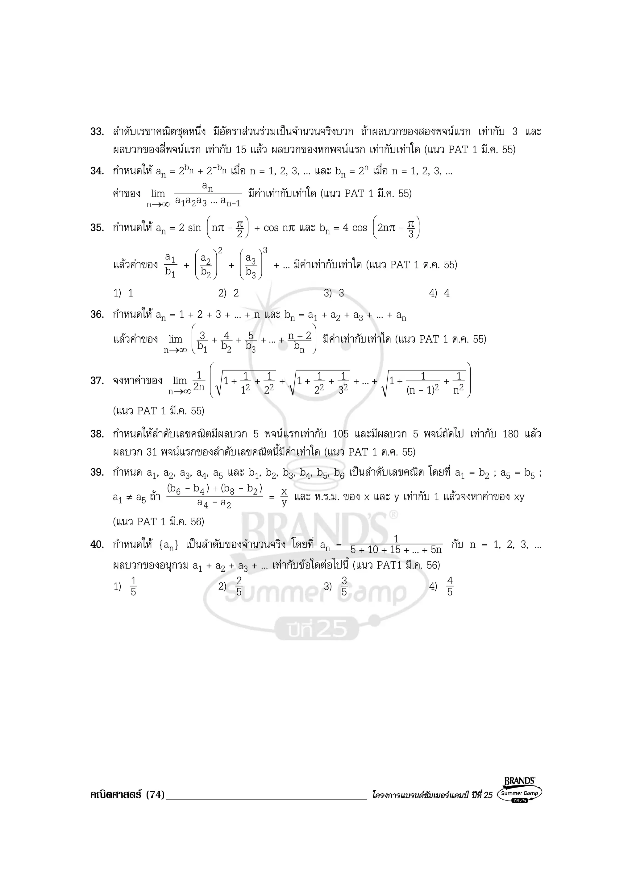 คณิตศาสตร (74)___________________________________ โครงการแบรนดซัมเมอรแคมป ปที่ 25
33. ลําดับเรขาคณิตชุดหนึ่ง มีอัตราสวนรวมเปนจํานวนจริงบวก ถาผลบวกของสองพจนแรก เทากับ 3 และ
ผลบวกของสี่พจนแรก เทากับ 15 แลว ผลบวกของหกพจนแรก เทากับเทาใด (แนว PAT 1 มี.ค. 55)
34. กําหนดให an = 2bn + 2-bn เมื่อ n = 1, 2, 3, ... และ bn = 2n เมื่อ n = 1, 2, 3, ...
คาของ
∞→n
lim
1n321
n
a...aaa
a
-
มีคาเทากับเทาใด (แนว PAT 1 มี.ค. 55)
35. กําหนดให an = 2 sin 




 ππ 2n - + cos nπ และ bn = 4 cos 




 ππ 32n -
แลวคาของ
1
1
b
a
+
2
2
2
b
a








+
3
3
3
b
a








+ ... มีคาเทากับเทาใด (แนว PAT 1 ต.ค. 55)
1) 1 2) 2 3) 3 4) 4
36. กําหนดให an = 1 + 2 + 3 + ... + n และ bn = a1 + a2 + a3 + ... + an
แลวคาของ
∞→n
lim 







+++++
n321 b
2n...b
5
b
4
b
3 มีคาเทากับเทาใด (แนว PAT 1 ต.ค. 55)
37. จงหาคาของ 2n
1lim
n ∞→ 









+++++++++
222222 n
1
1)(n
11...
3
1
2
11
2
1
1
11
-
(แนว PAT 1 มี.ค. 55)
38. กําหนดใหลําดับเลขคณิตมีผลบวก 5 พจนแรกเทากับ 105 และมีผลบวก 5 พจนถัดไป เทากับ 180 แลว
ผลบวก 31 พจนแรกของลําดับเลขคณิตนี้มีคาเทาใด (แนว PAT 1 ต.ค. 55)
39. กําหนด a1, a2, a3, a4, a5 และ b1, b2, b3, b4, b5, b6 เปนลําดับเลขคณิต โดยที่ a1 = b2 ; a5 = b5 ;
a1 ≠ a5 ถา
24
2846
aa
)b(b)b(b
-
-- +
= y
x และ ห.ร.ม. ของ x และ y เทากับ 1 แลวจงหาคาของ xy
(แนว PAT 1 มี.ค. 56)
40. กําหนดให {an} เปนลําดับของจํานวนจริง โดยที่ an = 5n...15105
1
++++
กับ n = 1, 2, 3, ...
ผลบวกของอนุกรม a1 + a2 + a3 + ... เทากับขอใดตอไปนี้ (แนว PAT1 มี.ค. 56)
1) 5
1 2) 5
2 3) 5
3 4) 5
4
 