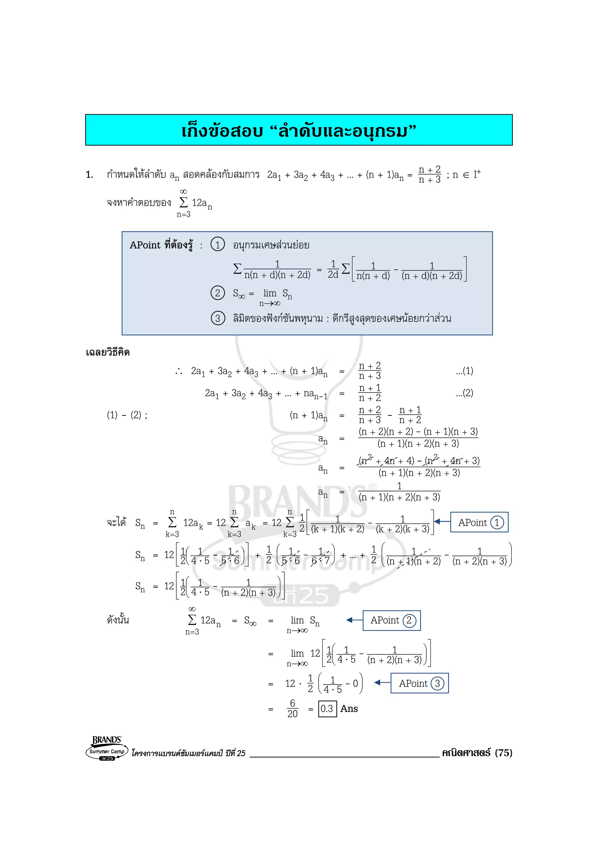 โครงการแบรนดซัมเมอรแคมป ปที่ 25 ___________________________________ คณิตศาสตร (75)
เก็งขอสอบ “ลําดับและอนุกรม”
1. กําหนดใหลําดับ an สอดคลองกับสมการ 2a1 + 3a2 + 4a3 + ... + (n + 1)an = 3n
2n
+
+
; n ∈ I+
จงหาคําตอบของ ∑
∞
=3n
n12a
เฉลยวิธีคิด
∴ 2a1 + 3a2 + 4a3 + ... + (n + 1)an = 3n
2n
+
+
...(1)
2a1 + 3a2 + 4a3 + ... + nan-1 = 2n
1n
+
+
...(2)
(1) - (2) ; (n + 1)an = 3n
2n
+
+
- 2n
1n
+
+
an = 3)2)(n1)(n(n
3)1)(n(n2)2)(n(n
+++
++++ -
an = 3)2)(n1)(n(n
3)4n(n4)4n(n 22
+++
++++ -
an = 3)2)(n1)(n(n
1
+++
จะได Sn = ∑
=
n
3k
k12a = 12 ∑
=
n
3k
ka = 12 ∑
=






++++
n
3k 3)2)(k(k
1
2)1)(k(k
1
2
1 - APoint 1
Sn = 12 










⋅⋅ 65
1
54
1
2
1 - + 2
1 





⋅⋅ 76
1
65
1 - + ... + 2
1








++++ 3)2)(n(n
1
2)1)(n(n
1 -
Sn = 12














++⋅ 3)2)(n(n
1
54
1
2
1 -
ดังนั้น ∑
∞
=3n
n12a = S∞ =
∞→n
lim Sn APoint 2
=
∞→n
lim 12














++⋅ 3)2)(n(n
1
54
1
2
1 -
= 12 ⋅ 2
1 





⋅ 054
1 - APoint 3
= 20
6 = 0.3 Ans
APoint ที่ตองรู : 1 อนุกรมเศษสวนยอย
∑ 2d)d)(nn(n
1
++
= 2d
1 ∑ 





+++ 2d)d)(n(n
1
d)n(n
1 -
2 S∞ =
∞→n
lim Sn
3 ลิมิตของฟงกชันพหุนาม : ดีกรีสูงสุดของเศษนอยกวาส่วน
 