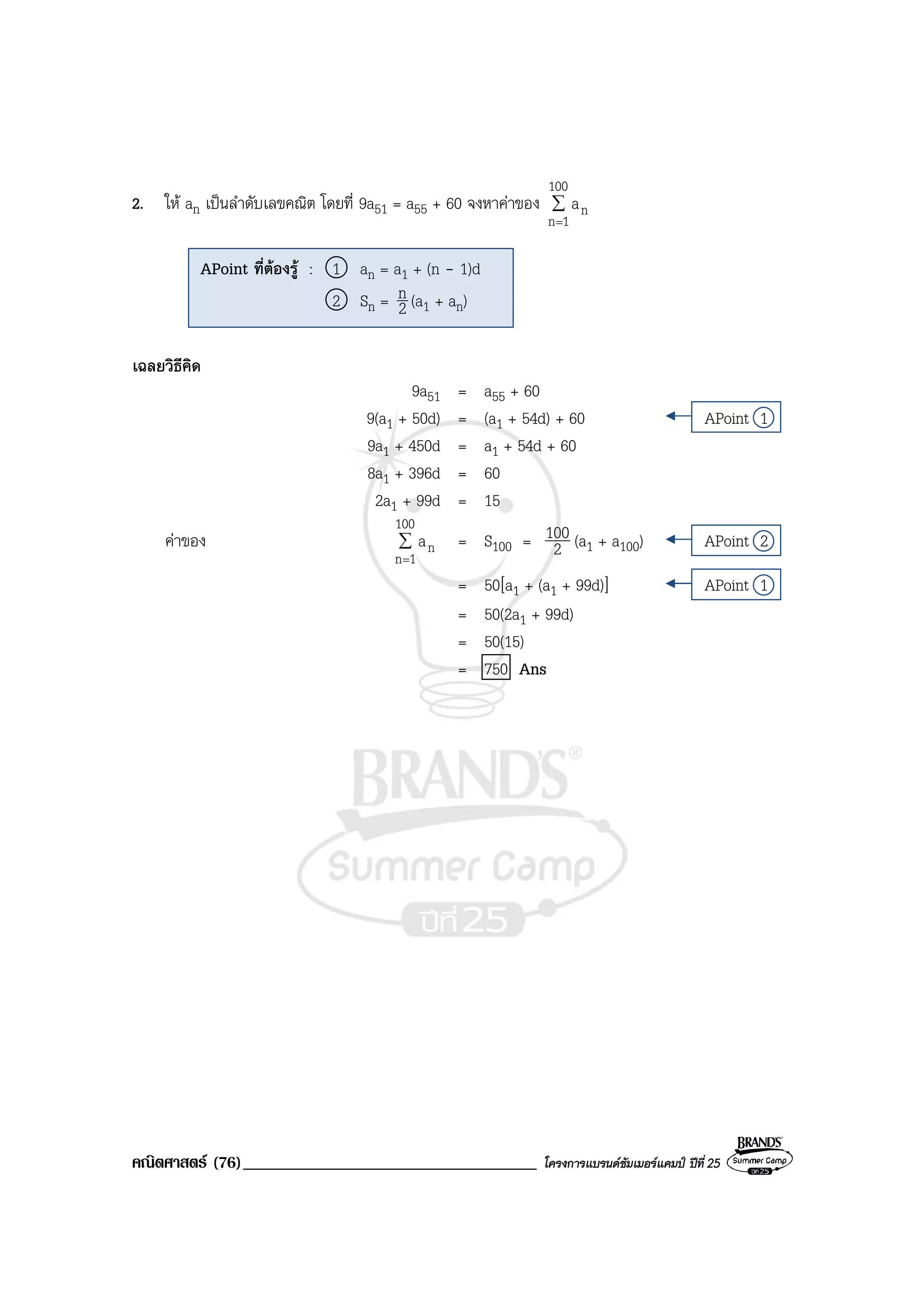 คณิตศาสตร (76)___________________________________ โครงการแบรนดซัมเมอรแคมป ปที่ 25
2. ให an เปนลําดับเลขคณิต โดยที่ 9a51 = a55 + 60 จงหาคาของ ∑
=
100
1n
na
เฉลยวิธีคิด
9a51 = a55 + 60
9(a1 + 50d) = (a1 + 54d) + 60 APoint 1
9a1 + 450d = a1 + 54d + 60
8a1 + 396d = 60
2a1 + 99d = 15
คาของ ∑
=
100
1n
na = S100 = 2
100 (a1 + a100) APoint 2
= 50[a1 + (a1 + 99d)] APoint 1
= 50(2a1 + 99d)
= 50(15)
= 750 Ans
APoint ที่ตองรู : 1 an = a1 + (n - 1)d
2 Sn = 2
n (a1 + an)
 