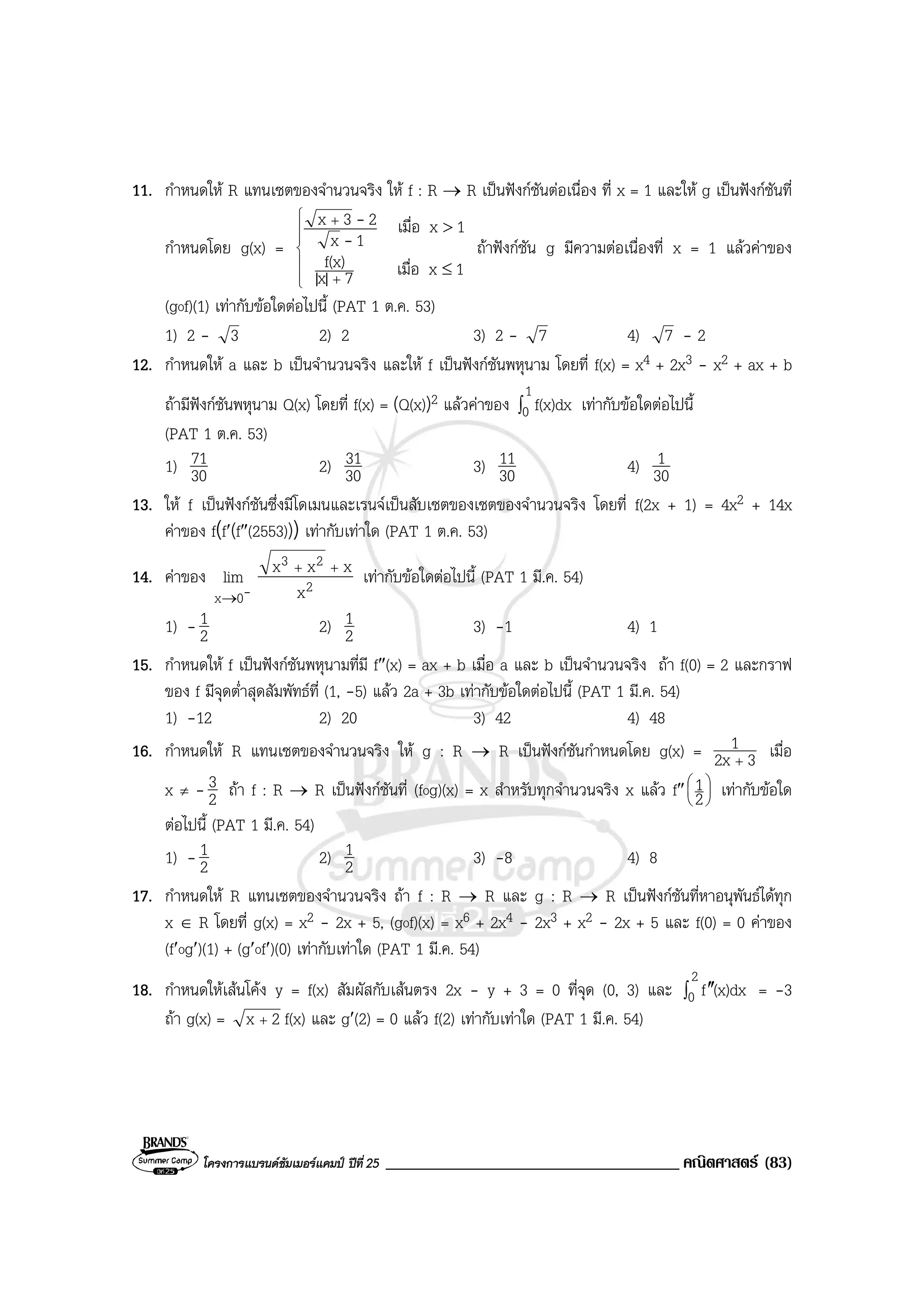 โครงการแบรนดซัมเมอรแคมป ปที่ 25 ___________________________________ คณิตศาสตร (83)
11. กําหนดให R แทนเซตของจํานวนจริง ให f : R → R เปนฟงกชันตอเนื่อง ที่ x = 1 และให g เปนฟงกชันที่
กําหนดโดย g(x) =







+
+
≤
>
1xเมื่อ7|x|
f(x)
1xเมื่อ
1x
23x
-
-
ถาฟงกชัน g มีความตอเนื่องที่ x = 1 แลวคาของ
(gof)(1) เทากับขอใดตอไปนี้ (PAT 1 ต.ค. 53)
1) 2 - 3 2) 2 3) 2 - 7 4) 7 - 2
12. กําหนดให a และ b เปนจํานวนจริง และให f เปนฟงกชันพหุนาม โดยที่ f(x) = x4 + 2x3 - x2 + ax + b
ถามีฟงกชันพหุนาม Q(x) โดยที่ f(x) = (Q(x))2 แลวคาของ ∫
1
0 f(x)dx เทากับขอใดตอไปนี้
(PAT 1 ต.ค. 53)
1) 30
71 2) 30
31 3) 30
11 4) 30
1
13. ให f เปนฟงกชันซึ่งมีโดเมนและเรนจเปนสับเซตของเซตของจํานวนจริง โดยที่ f(2x + 1) = 4x2 + 14x
คาของ f(f′(f″(2553))) เทากับเทาใด (PAT 1 ต.ค. 53)
14. คาของ
-0x
lim
→
2
23
x
xxx ++
เทากับขอใดตอไปนี้ (PAT 1 มี.ค. 54)
1) - 2
1 2) 2
1 3) -1 4) 1
15. กําหนดให f เปนฟงกชันพหุนามที่มี f″(x) = ax + b เมื่อ a และ b เปนจํานวนจริง ถา f(0) = 2 และกราฟ
ของ f มีจุดต่ําสุดสัมพัทธที่ (1, -5) แลว 2a + 3b เทากับขอใดตอไปนี้ (PAT 1 มี.ค. 54)
1) -12 2) 20 3) 42 4) 48
16. กําหนดให R แทนเซตของจํานวนจริง ให g : R → R เปนฟงกชันกําหนดโดย g(x) = 32x
1
+
เมื่อ
x ≠ - 2
3 ถา f : R → R เปนฟงกชันที่ (fog)(x) = x สําหรับทุกจํานวนจริง x แลว f″ 





2
1 เทากับขอใด
ตอไปนี้ (PAT 1 มี.ค. 54)
1) - 2
1 2) 2
1 3) -8 4) 8
17. กําหนดให R แทนเซตของจํานวนจริง ถา f : R → R และ g : R → R เปนฟงกชันที่หาอนุพันธไดทุก
x ∈ R โดยที่ g(x) = x2 - 2x + 5, (gof)(x) = x6 + 2x4 - 2x3 + x2 - 2x + 5 และ f(0) = 0 คาของ
(f′og′)(1) + (g′of′)(0) เทากับเทาใด (PAT 1 มี.ค. 54)
18. กําหนดใหเสนโคง y = f(x) สัมผัสกับเสนตรง 2x - y + 3 = 0 ที่จุด (0, 3) และ ∫ ′′
2
0 (x)dxf = -3
ถา g(x) = 2x + f(x) และ g′(2) = 0 แลว f(2) เทากับเทาใด (PAT 1 มี.ค. 54)
 