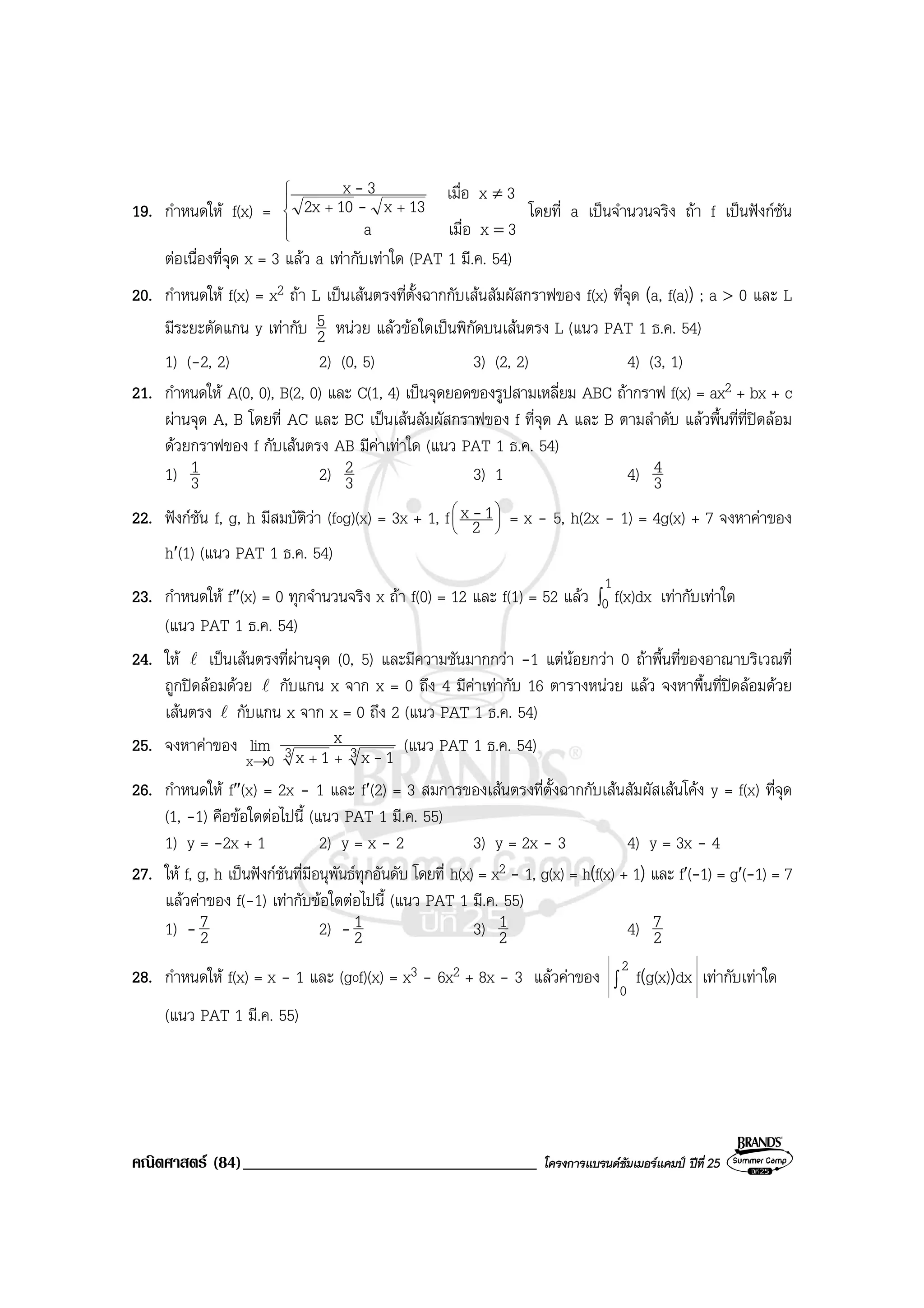 คณิตศาสตร (84)___________________________________ โครงการแบรนดซัมเมอรแคมป ปที่ 25
19. กําหนดให f(x) =





++
=
≠
3xเมื่อa
3xเมื่อ
13x102x
3x
-
-
โดยที่ a เปนจํานวนจริง ถา f เปนฟงกชัน
ตอเนื่องที่จุด x = 3 แลว a เทากับเทาใด (PAT 1 มี.ค. 54)
20. กําหนดให f(x) = x2 ถา L เปนเสนตรงที่ตั้งฉากกับเสนสัมผัสกราฟของ f(x) ที่จุด (a, f(a)) ; a > 0 และ L
มีระยะตัดแกน y เทากับ 2
5 หนวย แลวขอใดเปนพิกัดบนเสนตรง L (แนว PAT 1 ธ.ค. 54)
1) (-2, 2) 2) (0, 5) 3) (2, 2) 4) (3, 1)
21. กําหนดให A(0, 0), B(2, 0) และ C(1, 4) เปนจุดยอดของรูปสามเหลี่ยม ABC ถากราฟ f(x) = ax2 + bx + c
ผานจุด A, B โดยที่ AC และ BC เปนเสนสัมผัสกราฟของ f ที่จุด A และ B ตามลําดับ แลวพื้นที่ที่ปดลอม
ดวยกราฟของ f กับเสนตรง AB มีคาเทาใด (แนว PAT 1 ธ.ค. 54)
1) 3
1 2) 3
2 3) 1 4) 3
4
22. ฟงกชัน f, g, h มีสมบัติวา (fog)(x) = 3x + 1, f 





2
1x - = x - 5, h(2x - 1) = 4g(x) + 7 จงหาคาของ
h′(1) (แนว PAT 1 ธ.ค. 54)
23. กําหนดให f″(x) = 0 ทุกจํานวนจริง x ถา f(0) = 12 และ f(1) = 52 แลว ∫
1
0 f(x)dx เทากับเทาใด
(แนว PAT 1 ธ.ค. 54)
24. ให l เปนเสนตรงที่ผานจุด (0, 5) และมีความชันมากกวา -1 แตนอยกวา 0 ถาพื้นที่ของอาณาบริเวณที่
ถูกปดลอมดวย l กับแกน x จาก x = 0 ถึง 4 มีคาเทากับ 16 ตารางหนวย แลว จงหาพื้นที่ปดลอมดวย
เสนตรง l กับแกน x จาก x = 0 ถึง 2 (แนว PAT 1 ธ.ค. 54)
25. จงหาคาของ
0x
lim
→
33 1x1x
x
-++
(แนว PAT 1 ธ.ค. 54)
26. กําหนดให f″(x) = 2x - 1 และ f′(2) = 3 สมการของเสนตรงที่ตั้งฉากกับเสนสัมผัสเสนโคง y = f(x) ที่จุด
(1, -1) คือขอใดตอไปนี้ (แนว PAT 1 มี.ค. 55)
1) y = -2x + 1 2) y = x - 2 3) y = 2x - 3 4) y = 3x - 4
27. ให f, g, h เปนฟงกชันที่มีอนุพันธทุกอันดับ โดยที่ h(x) = x2 - 1, g(x) = h(f(x) + 1) และ f′(-1) = g′(-1) = 7
แลวคาของ f(-1) เทากับขอใดตอไปนี้ (แนว PAT 1 มี.ค. 55)
1) - 2
7 2) - 2
1 3) 2
1 4) 2
7
28. กําหนดให f(x) = x - 1 และ (gof)(x) = x3 - 6x2 + 8x - 3 แลวคาของ
2
0
dxg(x)f )(∫ เทากับเทาใด
(แนว PAT 1 มี.ค. 55)
 