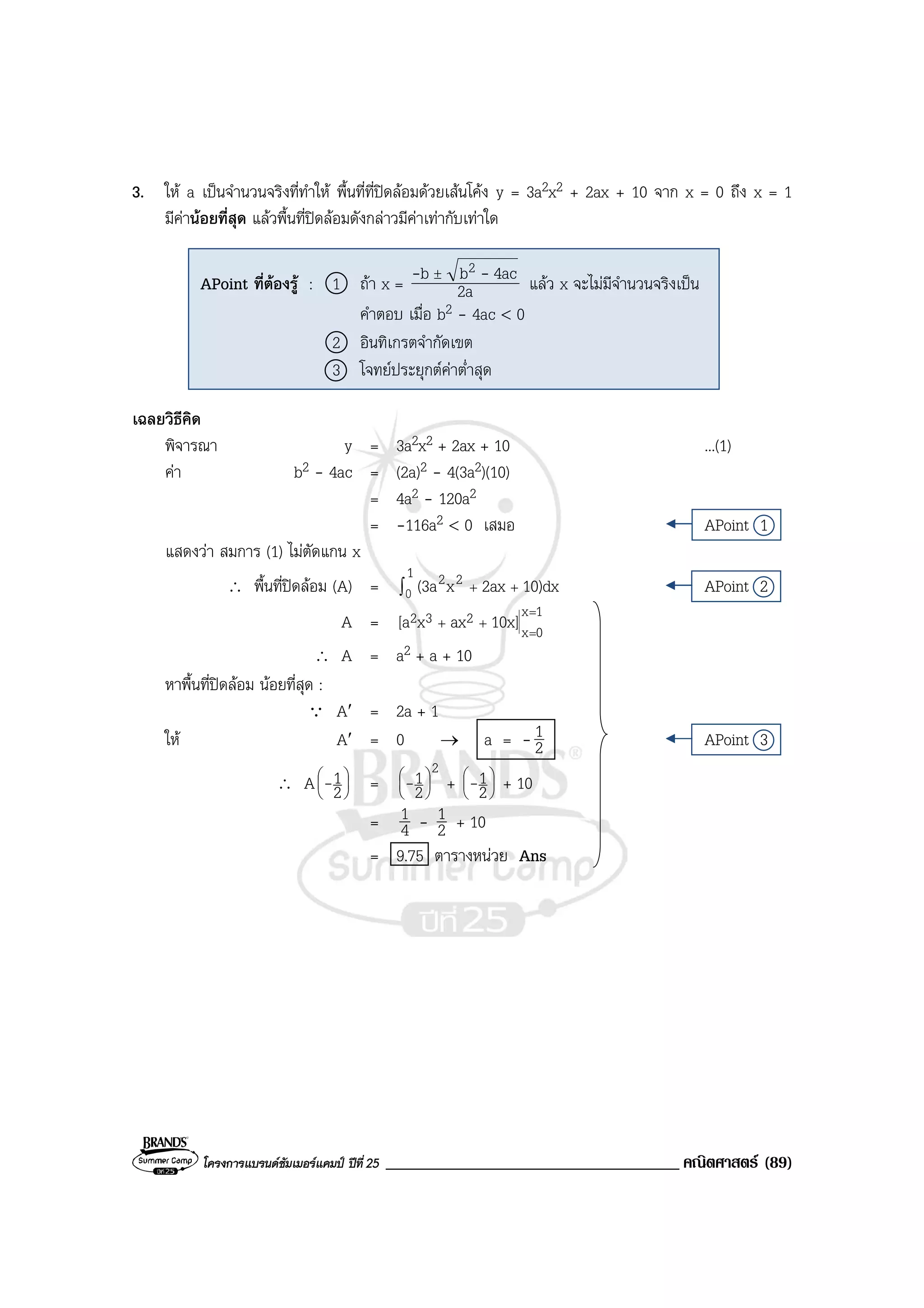 โครงการแบรนดซัมเมอรแคมป ปที่ 25 ___________________________________ คณิตศาสตร (89)
3. ให a เปนจํานวนจริงที่ทําให พื้นที่ที่ปดลอมดวยเสนโคง y = 3a2x2 + 2ax + 10 จาก x = 0 ถึง x = 1
มีคานอยที่สุด แลวพื้นที่ปดลอมดังกลาวมีคาเทากับเทาใด
เฉลยวิธีคิด
พิจารณา y = 3a2x2 + 2ax + 10 ...(1)
คา b2 - 4ac = (2a)2 - 4(3a2)(10)
= 4a2 - 120a2
= -116a2 < 0 เสมอ APoint 1
แสดงวา สมการ (1) ไมตัดแกน x
∴ พื้นที่ปดลอม (A) = ∫ ++
1 22 10)dx2axx(3a0 APoint 2
A =
1x
0x
232 10x]axx[a
=
=
++
∴ A = a2 + a + 10
หาพื้นที่ปดลอม นอยที่สุด :
Q A′ = 2a + 1
ให A′ = 0 → a = - 2
1 APoint 3
∴ A 





2
1- =
2
2
1





- + 





2
1- + 10
= 4
1 - 2
1 + 10
= 9.75 ตารางหนวย Ans
APoint ที่ตองรู : 1 ถา x = 2a
4acbb 2 -- ±
แลว x จะไมมีจํานวนจริงเปน
คําตอบ เมื่อ b2 - 4ac < 0
2 อินทิเกรตจํากัดเขต
3 โจทยประยุกตคาต่ําสุด
 