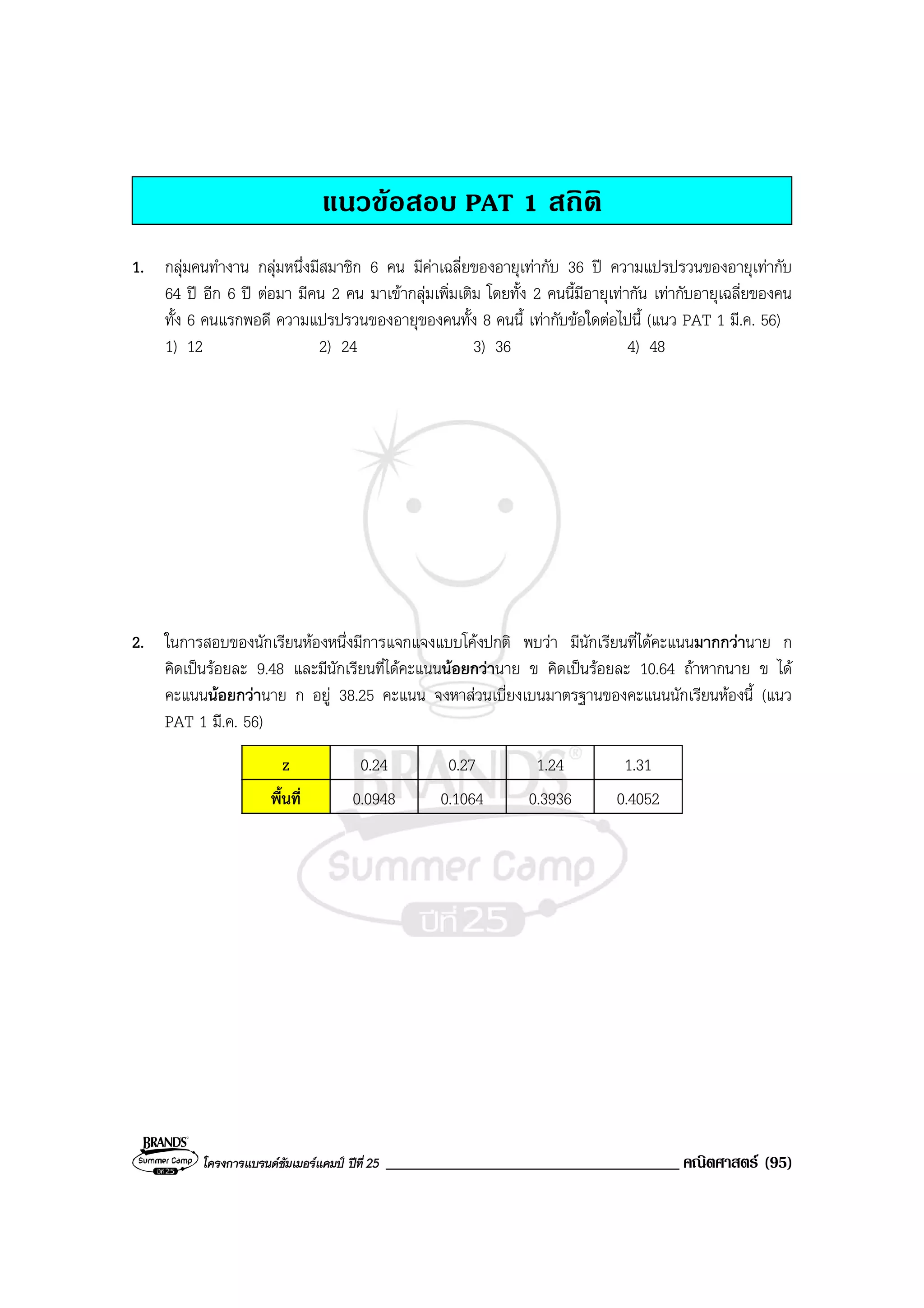 โครงการแบรนดซัมเมอรแคมป ปที่ 25 ___________________________________ คณิตศาสตร (95)
แนวขอสอบ PAT 1 สถิติ
1. กลุมคนทํางาน กลุมหนึ่งมีสมาชิก 6 คน มีคาเฉลี่ยของอายุเทากับ 36 ป ความแปรปรวนของอายุเทากับ
64 ป อีก 6 ป ตอมา มีคน 2 คน มาเขากลุมเพิ่มเติม โดยทั้ง 2 คนนี้มีอายุเทากัน เทากับอายุเฉลี่ยของคน
ทั้ง 6 คนแรกพอดี ความแปรปรวนของอายุของคนทั้ง 8 คนนี้ เทากับขอใดตอไปนี้ (แนว PAT 1 มี.ค. 56)
1) 12 2) 24 3) 36 4) 48
2. ในการสอบของนักเรียนหองหนึ่งมีการแจกแจงแบบโคงปกติ พบวา มีนักเรียนที่ไดคะแนนมากกวานาย ก
คิดเปนรอยละ 9.48 และมีนักเรียนที่ไดคะแนนนอยกวานาย ข คิดเปนรอยละ 10.64 ถาหากนาย ข ได
คะแนนนอยกวานาย ก อยู 38.25 คะแนน จงหาสวนเบี่ยงเบนมาตรฐานของคะแนนนักเรียนหองนี้ (แนว
PAT 1 มี.ค. 56)
z 0.24 0.27 1.24 1.31
พื้นที่ 0.0948 0.1064 0.3936 0.4052
 