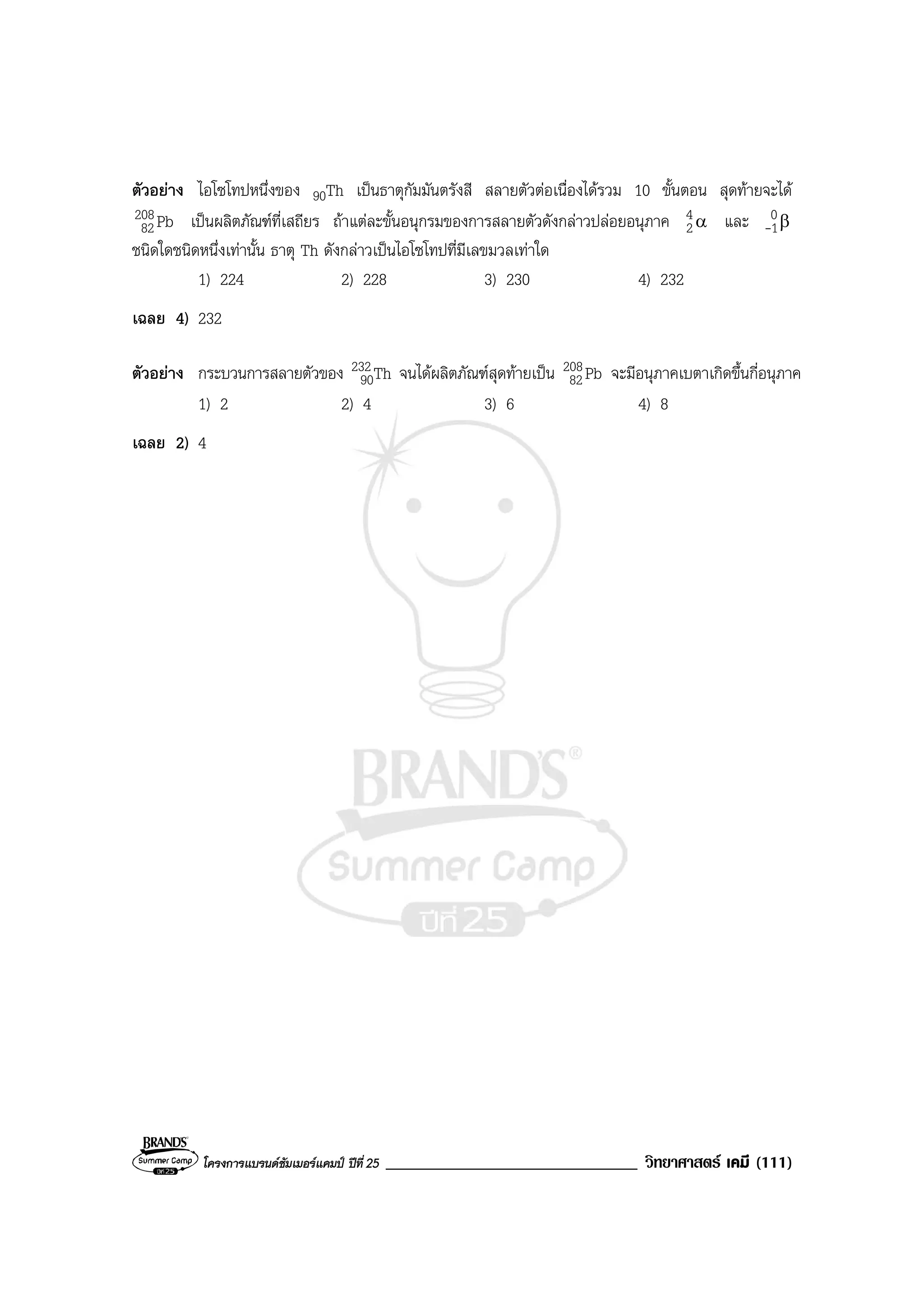 โครงการแบรนดซัมเมอรแคมป ปที่ 25 ______________________________ วิทยาศาสตร เคมี (111)
ตัวอยาง ไอโซโทปหนึ่งของ 90Th เปนธาตุกัมมันตรังสี สลายตัวตอเนื่องไดรวม 10 ขั้นตอน สุดทายจะได
Pb208
82 เปนผลิตภัณฑที่เสถียร ถาแตละขั้นอนุกรมของการสลายตัวดังกลาวปลอยอนุภาค α4
2 และ β0
1-
ชนิดใดชนิดหนึ่งเทานั้น ธาตุ Th ดังกลาวเปนไอโซโทปที่มีเลขมวลเทาใด
1) 224 2) 228 3) 230 4) 232
เฉลย 4) 232
ตัวอยาง กระบวนการสลายตัวของ Th232
90 จนไดผลิตภัณฑสุดทายเปน Pb208
82 จะมีอนุภาคเบตาเกิดขึ้นกี่อนุภาค
1) 2 2) 4 3) 6 4) 8
เฉลย 2) 4
 