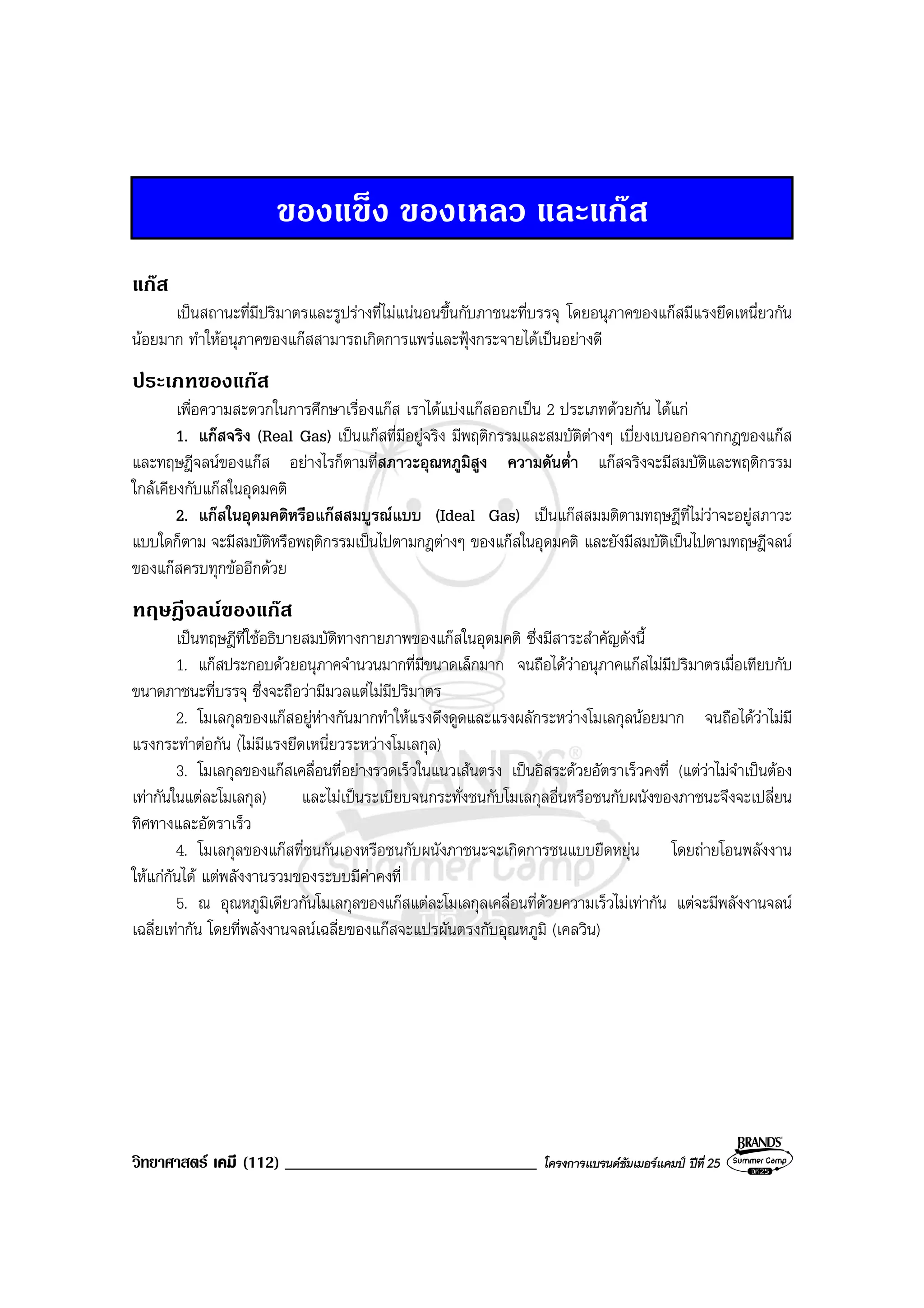 วิทยาศาสตร เคมี (112) ______________________________ โครงการแบรนดซัมเมอรแคมป ปที่ 25
ของแข็ง ของเหลว และแกส
แกส
เปนสถานะที่มีปริมาตรและรูปรางที่ไมแนนอนขึ้นกับภาชนะที่บรรจุ โดยอนุภาคของแกสมีแรงยึดเหนี่ยวกัน
นอยมาก ทําใหอนุภาคของแกสสามารถเกิดการแพรและฟุงกระจายไดเปนอยางดี
ประเภทของแกส
เพื่อความสะดวกในการศึกษาเรื่องแกส เราไดแบงแกสออกเปน 2 ประเภทดวยกัน ไดแก
1. แกสจริง (Real Gas) เปนแกสที่มีอยูจริง มีพฤติกรรมและสมบัติตางๆ เบี่ยงเบนออกจากกฎของแกส
และทฤษฎีจลนของแกส อยางไรก็ตามที่สภาวะอุณหภูมิสูง ความดันต่ํา แกสจริงจะมีสมบัติและพฤติกรรม
ใกลเคียงกับแกสในอุดมคติ
2. แกสในอุดมคติหรือแกสสมบูรณแบบ (Ideal Gas) เปนแกสสมมติตามทฤษฎีที่ไมวาจะอยูสภาวะ
แบบใดก็ตาม จะมีสมบัติหรือพฤติกรรมเปนไปตามกฎตางๆ ของแกสในอุดมคติ และยังมีสมบัติเปนไปตามทฤษฎีจลน
ของแกสครบทุกขออีกดวย
ทฤษฎีจลนของแกส
เปนทฤษฎีที่ใชอธิบายสมบัติทางกายภาพของแกสในอุดมคติ ซึ่งมีสาระสําคัญดังนี้
1. แกสประกอบดวยอนุภาคจํานวนมากที่มีขนาดเล็กมาก จนถือไดวาอนุภาคแกสไมมีปริมาตรเมื่อเทียบกับ
ขนาดภาชนะที่บรรจุ ซึ่งจะถือวามีมวลแตไมมีปริมาตร
2. โมเลกุลของแกสอยูหางกันมากทําใหแรงดึงดูดและแรงผลักระหวางโมเลกุลนอยมาก จนถือไดวาไมมี
แรงกระทําตอกัน (ไมมีแรงยึดเหนี่ยวระหวางโมเลกุล)
3. โมเลกุลของแกสเคลื่อนที่อยางรวดเร็วในแนวเสนตรง เปนอิสระดวยอัตราเร็วคงที่ (แตวาไมจําเปนตอง
เทากันในแตละโมเลกุล) และไมเปนระเบียบจนกระทั่งชนกับโมเลกุลอื่นหรือชนกับผนังของภาชนะจึงจะเปลี่ยน
ทิศทางและอัตราเร็ว
4. โมเลกุลของแกสที่ชนกันเองหรือชนกับผนังภาชนะจะเกิดการชนแบบยืดหยุน โดยถายโอนพลังงาน
ใหแกกันได แตพลังงานรวมของระบบมีคาคงที่
5. ณ อุณหภูมิเดียวกันโมเลกุลของแกสแตละโมเลกุลเคลื่อนที่ดวยความเร็วไมเทากัน แตจะมีพลังงานจลน
เฉลี่ยเทากัน โดยที่พลังงานจลนเฉลี่ยของแกสจะแปรผันตรงกับอุณหภูมิ (เคลวิน)
 