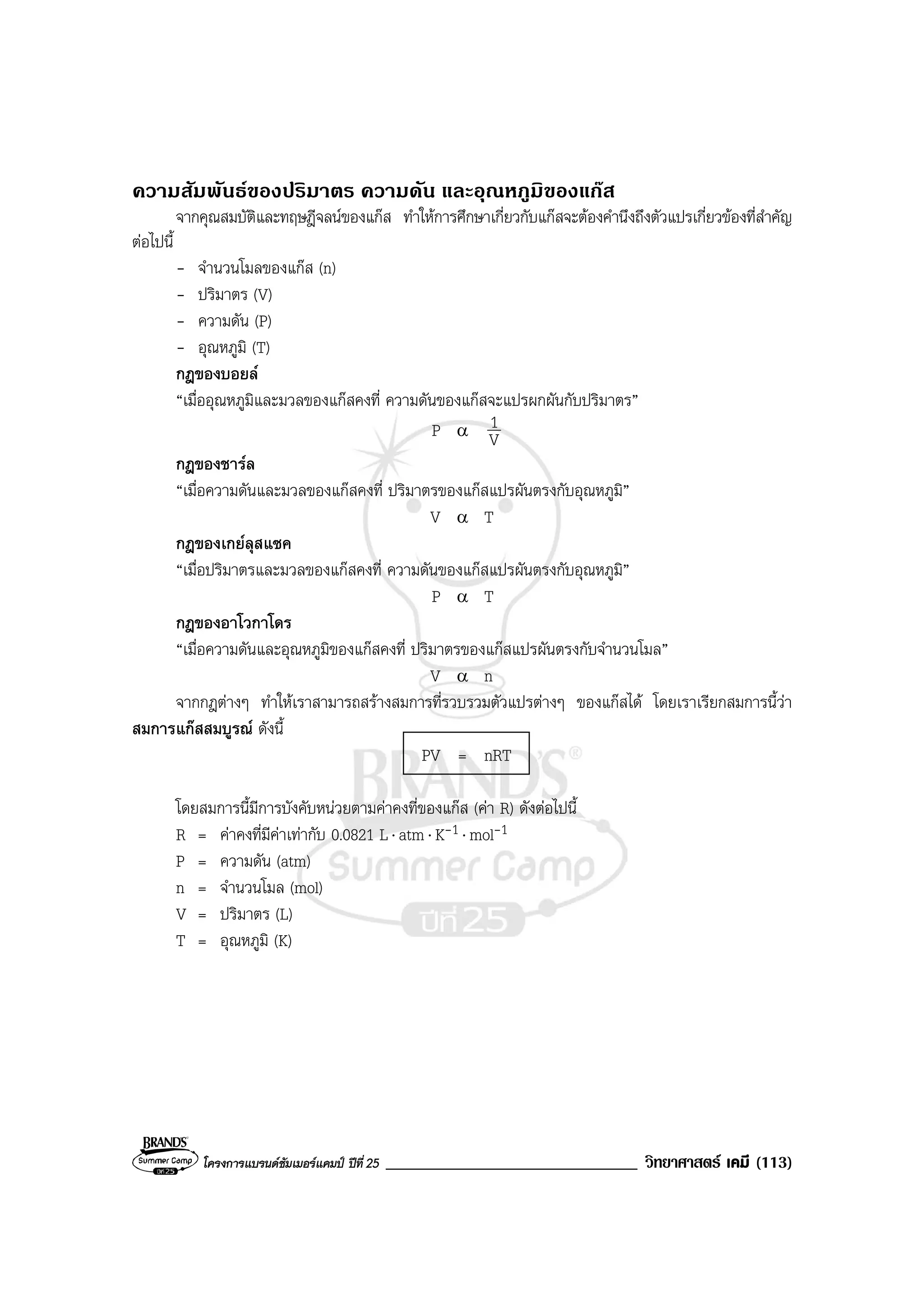 โครงการแบรนดซัมเมอรแคมป ปที่ 25 ______________________________ วิทยาศาสตร เคมี (113)
ความสัมพันธของปริมาตร ความดัน และอุณหภูมิของแกส
จากคุณสมบัติและทฤษฎีจลนของแกส ทําใหการศึกษาเกี่ยวกับแกสจะตองคํานึงถึงตัวแปรเกี่ยวของที่สําคัญ
ตอไปนี้
- จํานวนโมลของแกส (n)
- ปริมาตร (V)
- ความดัน (P)
- อุณหภูมิ (T)
กฎของบอยล
“เมื่ออุณหภูมิและมวลของแกสคงที่ ความดันของแกสจะแปรผกผันกับปริมาตร”
P α
V
1
กฎของชารล
“เมื่อความดันและมวลของแกสคงที่ ปริมาตรของแกสแปรผันตรงกับอุณหภูมิ”
V α T
กฎของเกยลุสแซค
“เมื่อปริมาตรและมวลของแกสคงที่ ความดันของแกสแปรผันตรงกับอุณหภูมิ”
P α T
กฎของอาโวกาโดร
“เมื่อความดันและอุณหภูมิของแกสคงที่ ปริมาตรของแกสแปรผันตรงกับจํานวนโมล”
V α n
จากกฎตางๆ ทําใหเราสามารถสรางสมการที่รวบรวมตัวแปรตางๆ ของแกสได โดยเราเรียกสมการนี้วา
สมการแกสสมบูรณ ดังนี้
PV = nRT
โดยสมการนี้มีการบังคับหนวยตามคาคงที่ของแกส (คา R) ดังตอไปนี้
R = คาคงที่มีคาเทากับ 0.0821 L⋅ atm⋅ K-1 ⋅ mol-1
P = ความดัน (atm)
n = จํานวนโมล (mol)
V = ปริมาตร (L)
T = อุณหภูมิ (K)
 