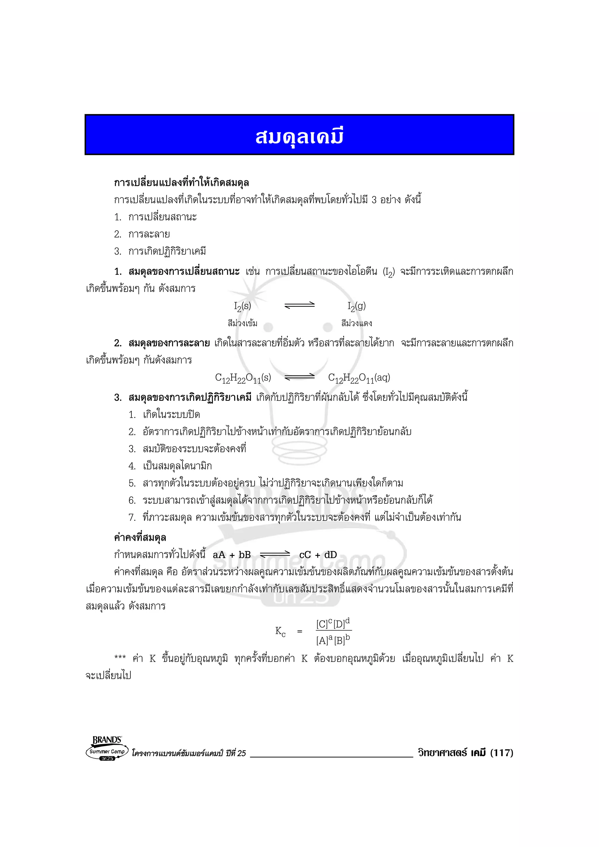 โครงการแบรนดซัมเมอรแคมป ปที่ 25 ______________________________ วิทยาศาสตร เคมี (117)
สมดุลเคมี
การเปลี่ยนแปลงที่ทําใหเกิดสมดุล
การเปลี่ยนแปลงที่เกิดในระบบที่อาจทําใหเกิดสมดุลที่พบโดยทั่วไปมี 3 อยาง ดังนี้
1. การเปลี่ยนสถานะ
2. การละลาย
3. การเกิดปฏิกิริยาเคมี
1. สมดุลของการเปลี่ยนสถานะ เชน การเปลี่ยนสถานะของไอโอดีน (I2) จะมีการระเหิดและการตกผลึก
เกิดขึ้นพรอมๆ กัน ดังสมการ
I2(s) I2(g)
สีมวงเขม สีมวงแดง
2. สมดุลของการละลาย เกิดในสารละลายที่อิ่มตัว หรือสารที่ละลายไดยาก จะมีการละลายและการตกผลึก
เกิดขึ้นพรอมๆ กันดังสมการ
C12H22O11(s) C12H22O11(aq)
3. สมดุลของการเกิดปฏิกิริยาเคมี เกิดกับปฏิกิริยาที่ผันกลับได ซึ่งโดยทั่วไปมีคุณสมบัติดังนี้
1. เกิดในระบบปด
2. อัตราการเกิดปฏิกิริยาไปขางหนาเทากับอัตราการเกิดปฏิกิริยายอนกลับ
3. สมบัติของระบบจะตองคงที่
4. เปนสมดุลไดนามิก
5. สารทุกตัวในระบบตองอยูครบ ไมวาปฏิกิริยาจะเกิดนานเพียงใดก็ตาม
6. ระบบสามารถเขาสูสมดุลไดจากการเกิดปฏิกิริยาไปขางหนาหรือยอนกลับก็ได
7. ที่ภาวะสมดุล ความเขมขนของสารทุกตัวในระบบจะตองคงที่ แตไมจําเปนตองเทากัน
คาคงที่สมดุล
กําหนดสมการทั่วไปดังนี้ aA + bB cC + dD
คาคงที่สมดุล คือ อัตราสวนระหวางผลคูณความเขมขนของผลิตภัณฑกับผลคูณความเขมขนของสารตั้งตน
เมื่อความเขมขนของแตละสารมีเลขยกกําลังเทากับเลขสัมประสิทธิ์แสดงจํานวนโมลของสารนั้นในสมการเคมีที่
สมดุลแลว ดังสมการ
Kc = ba
dc
[B][A]
[D][C]
*** คา K ขึ้นอยูกับอุณหภูมิ ทุกครั้งที่บอกคา K ตองบอกอุณหภูมิดวย เมื่ออุณหภูมิเปลี่ยนไป คา K
จะเปลี่ยนไป
 