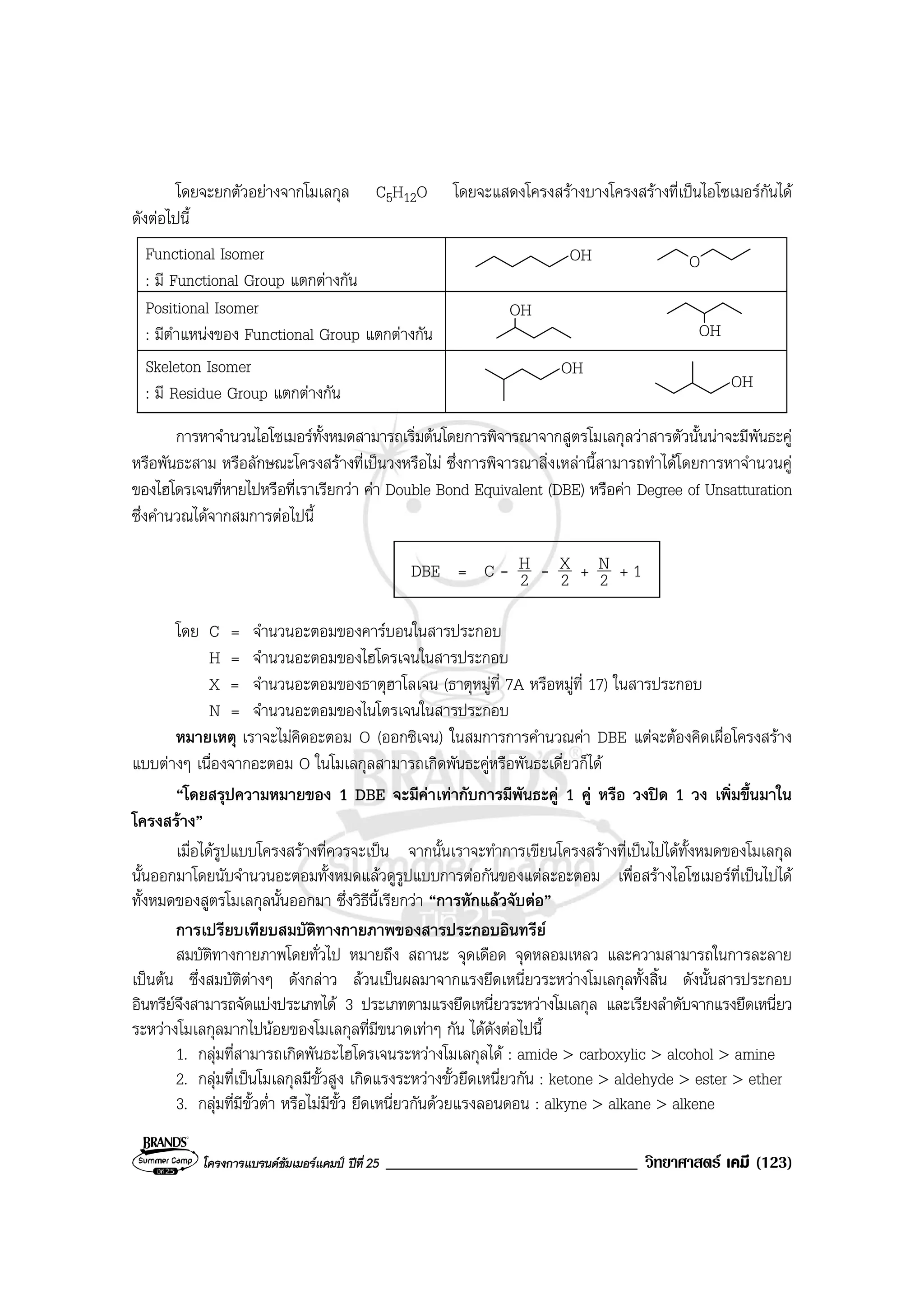 โครงการแบรนดซัมเมอรแคมป ปที่ 25 ______________________________ วิทยาศาสตร เคมี (123)
โดยจะยกตัวอยางจากโมเลกุล C5H12O โดยจะแสดงโครงสรางบางโครงสรางที่เปนไอโซเมอรกันได
ดังตอไปนี้
Functional Isomer
: มี Functional Group แตกตางกัน
OH O
Positional Isomer
: มีตําแหนงของ Functional Group แตกตางกัน
OH
OH
Skeleton Isomer
: มี Residue Group แตกตางกัน
OH
OH
การหาจํานวนไอโซเมอรทั้งหมดสามารถเริ่มตนโดยการพิจารณาจากสูตรโมเลกุลวาสารตัวนั้นนาจะมีพันธะคู
หรือพันธะสาม หรือลักษณะโครงสรางที่เปนวงหรือไม ซึ่งการพิจารณาสิ่งเหลานี้สามารถทําไดโดยการหาจํานวนคู
ของไฮโดรเจนที่หายไปหรือที่เราเรียกวา คา Double Bond Equivalent (DBE) หรือคา Degree of Unsatturation
ซึ่งคํานวณไดจากสมการตอไปนี้
DBE = C - 2
H - 2
X + 2
N + 1
โดย C = จํานวนอะตอมของคารบอนในสารประกอบ
H = จํานวนอะตอมของไฮโดรเจนในสารประกอบ
X = จํานวนอะตอมของธาตุฮาโลเจน (ธาตุหมูที่ 7A หรือหมูที่ 17) ในสารประกอบ
N = จํานวนอะตอมของไนโตรเจนในสารประกอบ
หมายเหตุ เราจะไมคิดอะตอม O (ออกซิเจน) ในสมการการคํานวณคา DBE แตจะตองคิดเผื่อโครงสราง
แบบตางๆ เนื่องจากอะตอม O ในโมเลกุลสามารถเกิดพันธะคูหรือพันธะเดี่ยวก็ได
“โดยสรุปความหมายของ 1 DBE จะมีคาเทากับการมีพันธะคู 1 คู หรือ วงปด 1 วง เพิ่มขึ้นมาใน
โครงสราง”
เมื่อไดรูปแบบโครงสรางที่ควรจะเปน จากนั้นเราจะทําการเขียนโครงสรางที่เปนไปไดทั้งหมดของโมเลกุล
นั้นออกมาโดยนับจํานวนอะตอมทั้งหมดแลวดูรูปแบบการตอกันของแตละอะตอม เพื่อสรางไอโซเมอรที่เปนไปได
ทั้งหมดของสูตรโมเลกุลนั้นออกมา ซึ่งวิธีนี้เรียกวา “การหักแลวจับตอ”
การเปรียบเทียบสมบัติทางกายภาพของสารประกอบอินทรีย
สมบัติทางกายภาพโดยทั่วไป หมายถึง สถานะ จุดเดือด จุดหลอมเหลว และความสามารถในการละลาย
เปนตน ซึ่งสมบัติตางๆ ดังกลาว ลวนเปนผลมาจากแรงยึดเหนี่ยวระหวางโมเลกุลทั้งสิ้น ดังนั้นสารประกอบ
อินทรียจึงสามารถจัดแบงประเภทได 3 ประเภทตามแรงยึดเหนี่ยวระหวางโมเลกุล และเรียงลําดับจากแรงยึดเหนี่ยว
ระหวางโมเลกุลมากไปนอยของโมเลกุลที่มีขนาดเทาๆ กัน ไดดังตอไปนี้
1. กลุมที่สามารถเกิดพันธะไฮโดรเจนระหวางโมเลกุลได : amide > carboxylic > alcohol > amine
2. กลุมที่เปนโมเลกุลมีขั้วสูง เกิดแรงระหวางขั้วยึดเหนี่ยวกัน : ketone > aldehyde > ester > ether
3. กลุมที่มีขั้วต่ํา หรือไมมีขั้ว ยึดเหนี่ยวกันดวยแรงลอนดอน : alkyne > alkane > alkene
 