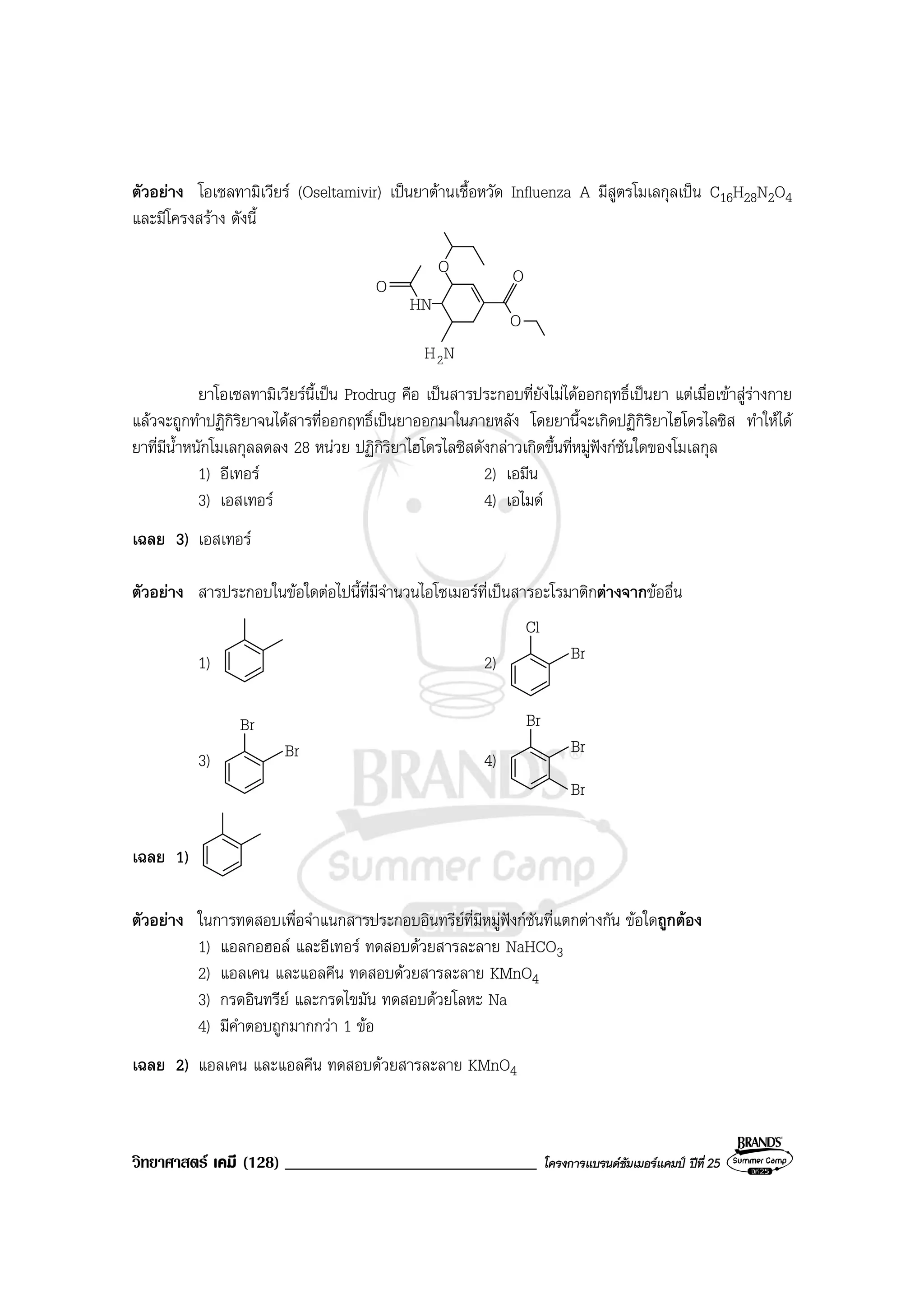 วิทยาศาสตร เคมี (128) ______________________________ โครงการแบรนดซัมเมอรแคมป ปที่ 25
ตัวอยาง โอเซลทามิเวียร (Oseltamivir) เปนยาตานเชื้อหวัด Influenza A มีสูตรโมเลกุลเปน C16H28N2O4
และมีโครงสราง ดังนี้
O
HN
O O
O
NH2
ยาโอเซลทามิเวียรนี้เปน Prodrug คือ เปนสารประกอบที่ยังไมไดออกฤทธิ์เปนยา แตเมื่อเขาสูรางกาย
แลวจะถูกทําปฏิกิริยาจนไดสารที่ออกฤทธิ์เปนยาออกมาในภายหลัง โดยยานี้จะเกิดปฏิกิริยาไฮโดรไลซิส ทําใหได
ยาที่มีน้ําหนักโมเลกุลลดลง 28 หนวย ปฏิกิริยาไฮโดรไลซิสดังกลาวเกิดขึ้นที่หมูฟงกชันใดของโมเลกุล
1) อีเทอร 2) เอมีน
3) เอสเทอร 4) เอไมด
เฉลย 3) เอสเทอร
ตัวอยาง สารประกอบในขอใดตอไปนี้ที่มีจํานวนไอโซเมอรที่เปนสารอะโรมาติกตางจากขออื่น
1) 2)
Cl
Br
3)
Br
Br 4)
Br
Br
Br
เฉลย 1)
ตัวอยาง ในการทดสอบเพื่อจําแนกสารประกอบอินทรียที่มีหมูฟงกชันที่แตกตางกัน ขอใดถูกตอง
1) แอลกอฮอล และอีเทอร ทดสอบดวยสารละลาย NaHCO3
2) แอลเคน และแอลคีน ทดสอบดวยสารละลาย KMnO4
3) กรดอินทรีย และกรดไขมัน ทดสอบดวยโลหะ Na
4) มีคําตอบถูกมากกวา 1 ขอ
เฉลย 2) แอลเคน และแอลคีน ทดสอบดวยสารละลาย KMnO4
 