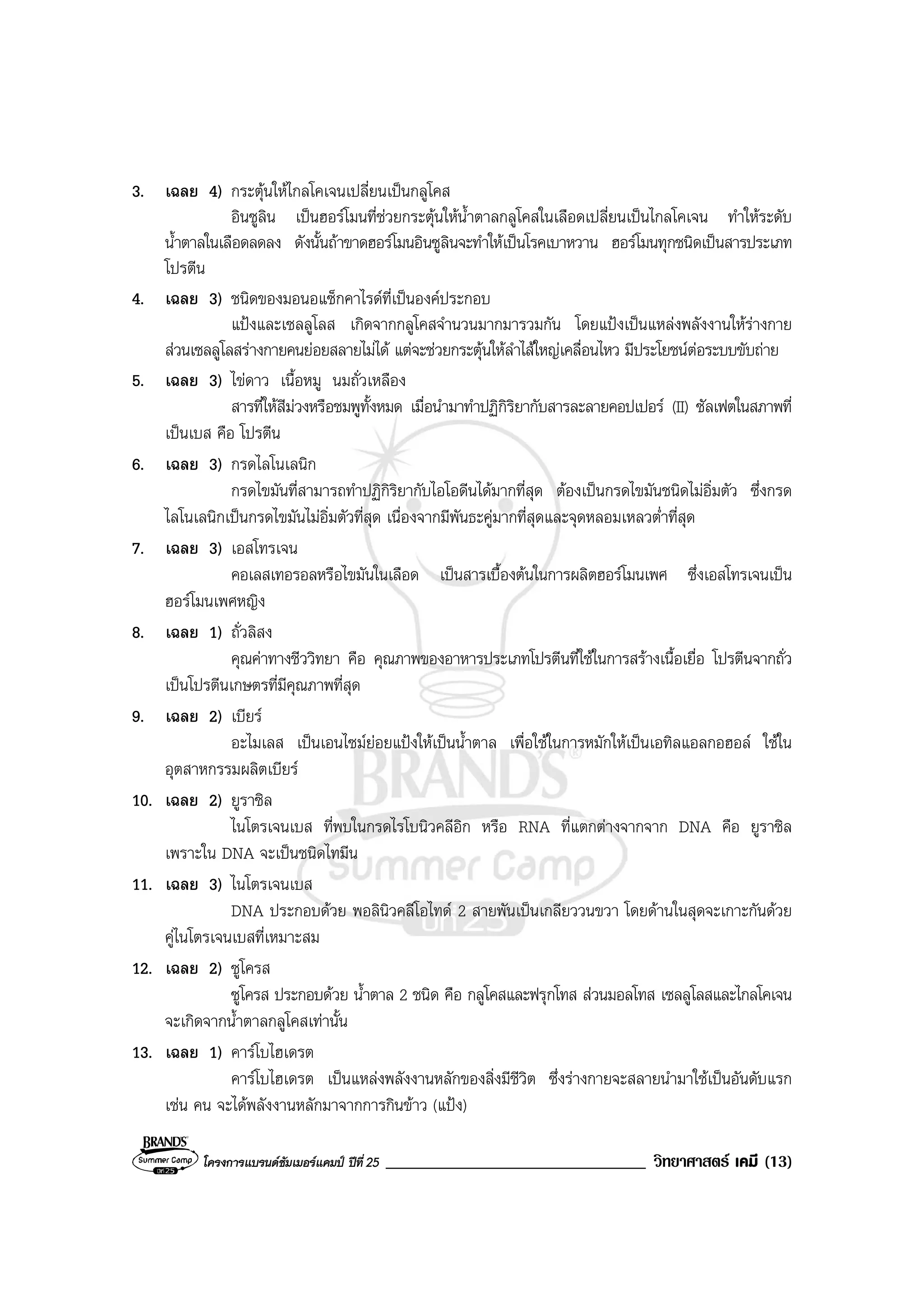 โครงการแบรนดซัมเมอรแคมป ปที่ 25 _______________________________ วิทยาศาสตร เคมี (13)
3. เฉลย 4) กระตุนใหไกลโคเจนเปลี่ยนเปนกลูโคส
อินซูลิน เปนฮอรโมนที่ชวยกระตุนใหน้ําตาลกลูโคสในเลือดเปลี่ยนเปนไกลโคเจน ทําใหระดับ
น้ําตาลในเลือดลดลง ดังนั้นถาขาดฮอรโมนอินซูลินจะทําใหเปนโรคเบาหวาน ฮอรโมนทุกชนิดเปนสารประเภท
โปรตีน
4. เฉลย 3) ชนิดของมอนอแซ็กคาไรดที่เปนองคประกอบ
แปงและเซลลูโลส เกิดจากกลูโคสจํานวนมากมารวมกัน โดยแปงเปนแหลงพลังงานใหรางกาย
สวนเซลลูโลสรางกายคนยอยสลายไมได แตจะชวยกระตุนใหลําไสใหญเคลื่อนไหว มีประโยชนตอระบบขับถาย
5. เฉลย 3) ไขดาว เนื้อหมู นมถั่วเหลือง
สารที่ใหสีมวงหรือชมพูทั้งหมด เมื่อนํามาทําปฏิกิริยากับสารละลายคอปเปอร (II) ซัลเฟตในสภาพที่
เปนเบส คือ โปรตีน
6. เฉลย 3) กรดไลโนเลนิก
กรดไขมันที่สามารถทําปฏิกิริยากับไอโอดีนไดมากที่สุด ตองเปนกรดไขมันชนิดไมอิ่มตัว ซึ่งกรด
ไลโนเลนิกเปนกรดไขมันไมอิ่มตัวที่สุด เนื่องจากมีพันธะคูมากที่สุดและจุดหลอมเหลวต่ําที่สุด
7. เฉลย 3) เอสโทรเจน
คอเลสเทอรอลหรือไขมันในเลือด เปนสารเบื้องตนในการผลิตฮอรโมนเพศ ซึ่งเอสโทรเจนเปน
ฮอรโมนเพศหญิง
8. เฉลย 1) ถั่วลิสง
คุณคาทางชีววิทยา คือ คุณภาพของอาหารประเภทโปรตีนที่ใชในการสรางเนื้อเยื่อ โปรตีนจากถั่ว
เปนโปรตีนเกษตรที่มีคุณภาพที่สุด
9. เฉลย 2) เบียร
อะไมเลส เปนเอนไซมยอยแปงใหเปนน้ําตาล เพื่อใชในการหมักใหเปนเอทิลแอลกอฮอล ใชใน
อุตสาหกรรมผลิตเบียร
10. เฉลย 2) ยูราซิล
ไนโตรเจนเบส ที่พบในกรดไรโบนิวคลีอิก หรือ RNA ที่แตกตางจากจาก DNA คือ ยูราซิล
เพราะใน DNA จะเปนชนิดไทมีน
11. เฉลย 3) ไนโตรเจนเบส
DNA ประกอบดวย พอลินิวคลีโอไทด 2 สายพันเปนเกลียววนขวา โดยดานในสุดจะเกาะกันดวย
คูไนโตรเจนเบสที่เหมาะสม
12. เฉลย 2) ซูโครส
ซูโครส ประกอบดวย น้ําตาล 2 ชนิด คือ กลูโคสและฟรุกโทส สวนมอลโทส เซลลูโลสและไกลโคเจน
จะเกิดจากน้ําตาลกลูโคสเทานั้น
13. เฉลย 1) คารโบไฮเดรต
คารโบไฮเดรต เปนแหลงพลังงานหลักของสิ่งมีชีวิต ซึ่งรางกายจะสลายนํามาใชเปนอันดับแรก
เชน คน จะไดพลังงานหลักมาจากการกินขาว (แปง)
 