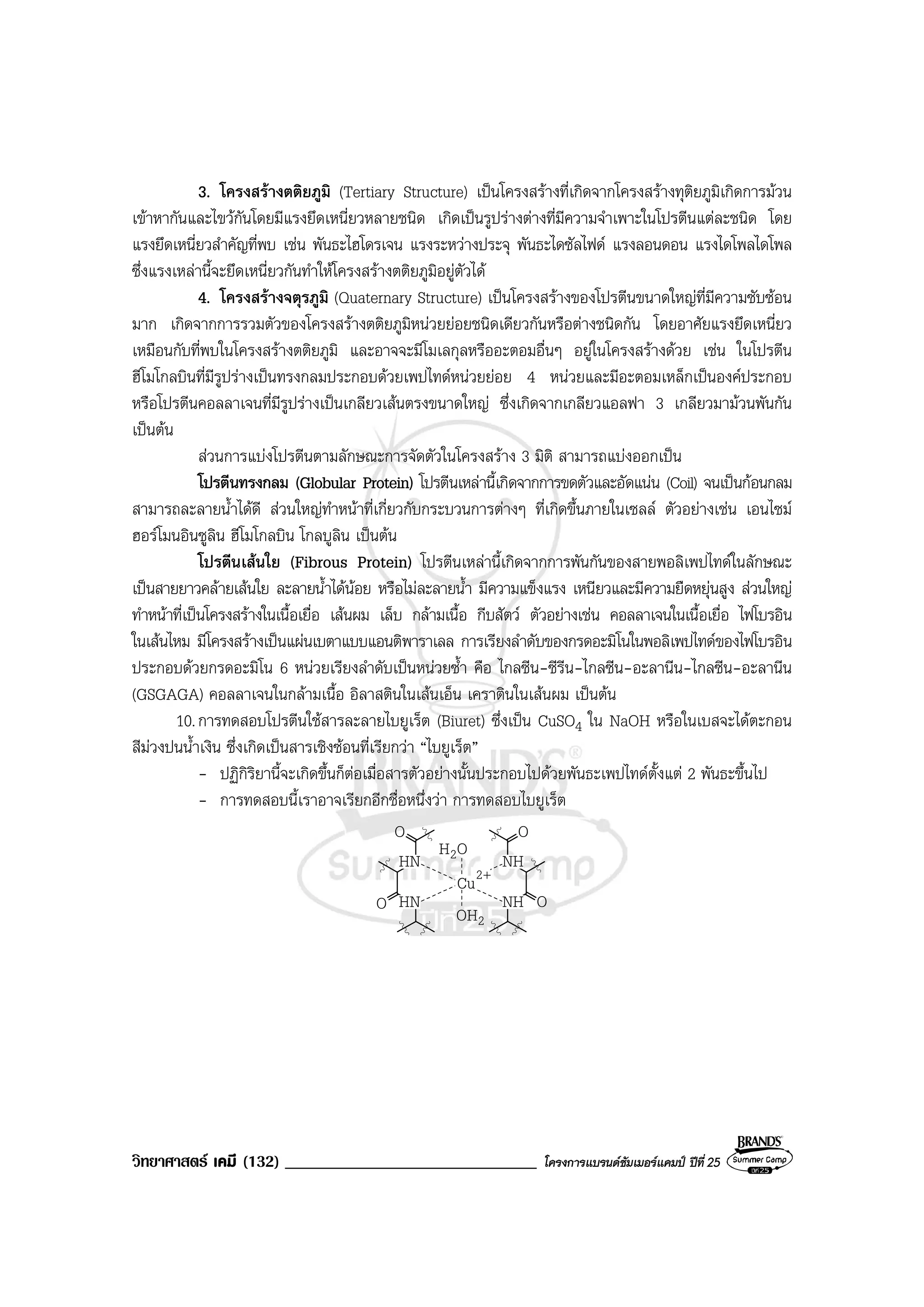 วิทยาศาสตร เคมี (132) ______________________________ โครงการแบรนดซัมเมอรแคมป ปที่ 25
3. โครงสรางตติยภูมิ (Tertiary Structure) เปนโครงสรางที่เกิดจากโครงสรางทุติยภูมิเกิดการมวน
เขาหากันและไขวกันโดยมีแรงยึดเหนี่ยวหลายชนิด เกิดเปนรูปรางตางที่มีความจําเพาะในโปรตีนแตละชนิด โดย
แรงยึดเหนี่ยวสําคัญที่พบ เชน พันธะไฮโดรเจน แรงระหวางประจุ พันธะไดซัลไฟด แรงลอนดอน แรงไดโพลไดโพล
ซึ่งแรงเหลานี้จะยึดเหนี่ยวกันทําใหโครงสรางตติยภูมิอยูตัวได
4. โครงสรางจตุรภูมิ (Quaternary Structure) เปนโครงสรางของโปรตีนขนาดใหญที่มีความซับซอน
มาก เกิดจากการรวมตัวของโครงสรางตติยภูมิหนวยยอยชนิดเดียวกันหรือตางชนิดกัน โดยอาศัยแรงยึดเหนี่ยว
เหมือนกับที่พบในโครงสรางตติยภูมิ และอาจจะมีโมเลกุลหรืออะตอมอื่นๆ อยูในโครงสรางดวย เชน ในโปรตีน
ฮีโมโกลบินที่มีรูปรางเปนทรงกลมประกอบดวยเพปไทดหนวยยอย 4 หนวยและมีอะตอมเหล็กเปนองคประกอบ
หรือโปรตีนคอลลาเจนที่มีรูปรางเปนเกลียวเสนตรงขนาดใหญ ซึ่งเกิดจากเกลียวแอลฟา 3 เกลียวมามวนพันกัน
เปนตน
สวนการแบงโปรตีนตามลักษณะการจัดตัวในโครงสราง 3 มิติ สามารถแบงออกเปน
โปรตีนทรงกลม (Globular Protein) โปรตีนเหลานี้เกิดจากการขดตัวและอัดแนน (Coil) จนเปนกอนกลม
สามารถละลายน้ําไดดี สวนใหญทําหนาที่เกี่ยวกับกระบวนการตางๆ ที่เกิดขึ้นภายในเซลล ตัวอยางเชน เอนไซม
ฮอรโมนอินซูลิน ฮีโมโกลบิน โกลบูลิน เปนตน
โปรตีนเสนใย (Fibrous Protein) โปรตีนเหลานี้เกิดจากการพันกันของสายพอลิเพปไทดในลักษณะ
เปนสายยาวคลายเสนใย ละลายน้ําไดนอย หรือไมละลายน้ํา มีความแข็งแรง เหนียวและมีความยืดหยุนสูง สวนใหญ
ทําหนาที่เปนโครงสรางในเนื้อเยื่อ เสนผม เล็บ กลามเนื้อ กีบสัตว ตัวอยางเชน คอลลาเจนในเนื้อเยื่อ ไฟโบรอิน
ในเสนไหม มีโครงสรางเปนแผนเบตาแบบแอนติพาราเลล การเรียงลําดับของกรดอะมิโนในพอลิเพปไทดของไฟโบรอิน
ประกอบดวยกรดอะมิโน 6 หนวยเรียงลําดับเปนหนวยซ้ํา คือ ไกลซีน-ซีรีน-ไกลซีน-อะลานีน-ไกลซีน-อะลานีน
(GSGAGA) คอลลาเจนในกลามเนื้อ อิลาสตินในเสนเอ็น เคราตินในเสนผม เปนตน
10.การทดสอบโปรตีนใชสารละลายไบยูเร็ต (Biuret) ซึ่งเปน CuSO4 ใน NaOH หรือในเบสจะไดตะกอน
สีมวงปนน้ําเงิน ซึ่งเกิดเปนสารเชิงซอนที่เรียกวา “ไบยูเร็ต”
- ปฏิกิริยานี้จะเกิดขึ้นก็ตอเมื่อสารตัวอยางนั้นประกอบไปดวยพันธะเพปไทดตั้งแต 2 พันธะขึ้นไป
- การทดสอบนี้เราอาจเรียกอีกชื่อหนึ่งวา การทดสอบไบยูเร็ต
O
2OH
O
OO
OH2HN NH
NHHN
+2
Cu
 