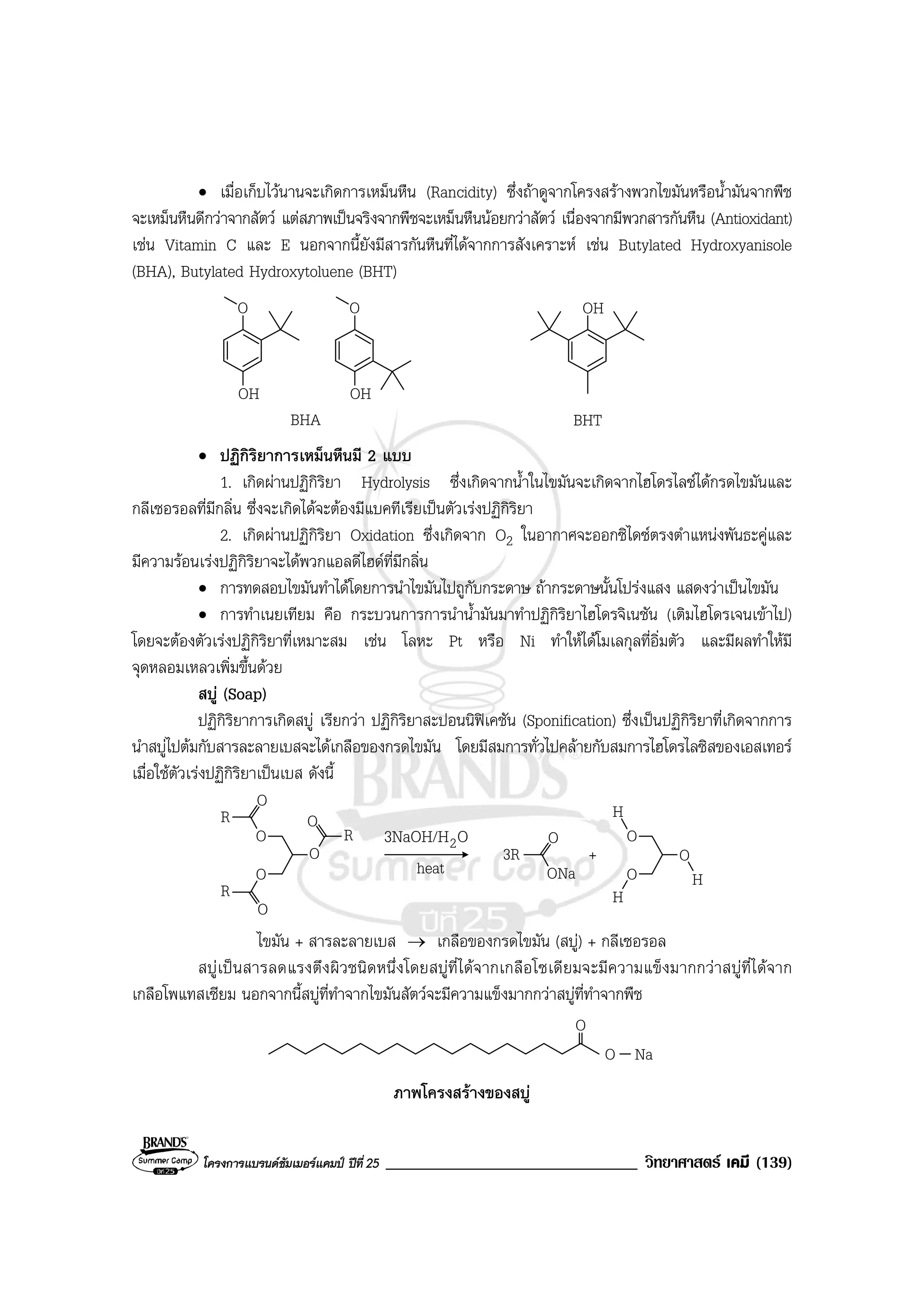 โครงการแบรนดซัมเมอรแคมป ปที่ 25 ______________________________ วิทยาศาสตร เคมี (139)
• เมื่อเก็บไวนานจะเกิดการเหม็นหืน (Rancidity) ซึ่งถาดูจากโครงสรางพวกไขมันหรือน้ํามันจากพืช
จะเหม็นหืนดีกวาจากสัตว แตสภาพเปนจริงจากพืชจะเหม็นหืนนอยกวาสัตว เนื่องจากมีพวกสารกันหืน (Antioxidant)
เชน Vitamin C และ E นอกจากนี้ยังมีสารกันหืนที่ไดจากการสังเคราะห เชน Butylated Hydroxyanisole
(BHA), Butylated Hydroxytoluene (BHT)
O
OH
O
OH
BHA
OH
BHT
• ปฏิกิริยาการเหม็นหืนมี 2 แบบ
1. เกิดผานปฏิกิริยา Hydrolysis ซึ่งเกิดจากน้ําในไขมันจะเกิดจากไฮโดรไลซไดกรดไขมันและ
กลีเซอรอลที่มีกลิ่น ซึ่งจะเกิดไดจะตองมีแบคทีเรียเปนตัวเรงปฏิกิริยา
2. เกิดผานปฏิกิริยา Oxidation ซึ่งเกิดจาก O2 ในอากาศจะออกซิไดซตรงตําแหนงพันธะคูและ
มีความรอนเรงปฏิกิริยาจะไดพวกแอลดีไฮดที่มีกลิ่น
• การทดสอบไขมันทําไดโดยการนําไขมันไปถูกับกระดาษ ถากระดาษนั้นโปรงแสง แสดงวาเปนไขมัน
• การทําเนยเทียม คือ กระบวนการการนําน้ํามันมาทําปฏิกิริยาไฮโดรจิเนชัน (เติมไฮโดรเจนเขาไป)
โดยจะตองตัวเรงปฏิกิริยาที่เหมาะสม เชน โลหะ Pt หรือ Ni ทําใหไดโมเลกุลที่อิ่มตัว และมีผลทําใหมี
จุดหลอมเหลวเพิ่มขึ้นดวย
สบู (Soap)
ปฏิกิริยาการเกิดสบู เรียกวา ปฏิกิริยาสะปอนนิฟเคชัน (Sponification) ซึ่งเปนปฏิกิริยาที่เกิดจากการ
นําสบูไปตมกับสารละลายเบสจะไดเกลือของกรดไขมัน โดยมีสมการทั่วไปคลายกับสมการไฮโดรไลซิสของเอสเทอร
เมื่อใชตัวเรงปฏิกิริยาเปนเบส ดังนี้
O3NaOH/H2
heat
O
O
O
R
O
R
R
O
O
O
3R
ONa
+
O
O
H
H
O
H
ไขมัน + สารละลายเบส → เกลือของกรดไขมัน (สบู) + กลีเซอรอล
สบูเปนสารลดแรงตึงผิวชนิดหนึ่งโดยสบูที่ไดจากเกลือโซเดียมจะมีความแข็งมากกวาสบูที่ไดจาก
เกลือโพแทสเซียม นอกจากนี้สบูที่ทําจากไขมันสัตวจะมีความแข็งมากกวาสบูที่ทําจากพืช
O Na
O
ภาพโครงสรางของสบู
 