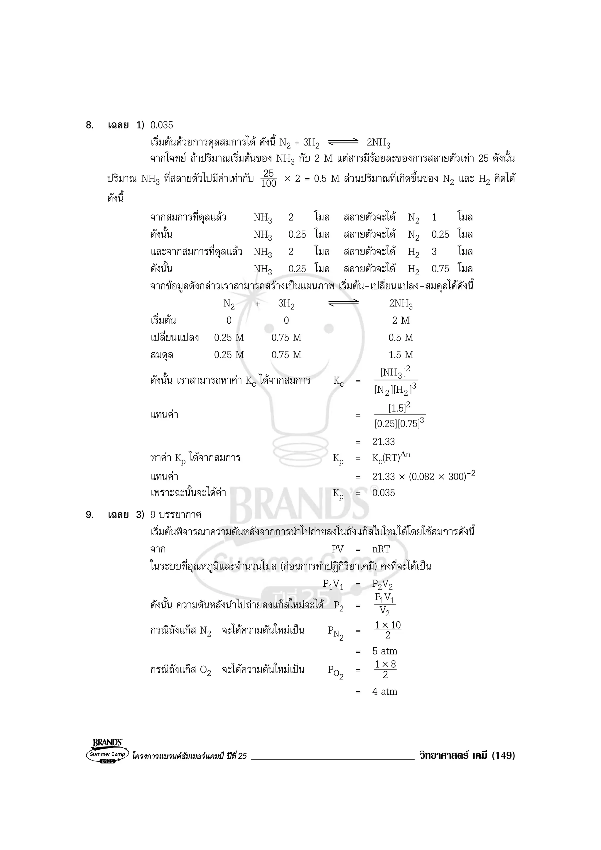 โครงการแบรนดซัมเมอรแคมป ปที่ 25 ______________________________ วิทยาศาสตร เคมี (149)
8. เฉลย 1) 0.035
เริ่มตนดวยการดุลสมการได ดังนี้ N2 + 3H2 2NH3
จากโจทย ถาปริมาณเริ่มตนของ NH3 กับ 2 M แตสารมีรอยละของการสลายตัวเทา 25 ดังนั้น
ปริมาณ NH3 ที่สลายตัวไปมีคาเทากับ 100
25 × 2 = 0.5 M สวนปริมาณที่เกิดขึ้นของ N2 และ H2 คิดได
ดังนี้
จากสมการที่ดุลแลว NH3 2 โมล สลายตัวจะได N2 1 โมล
ดังนั้น NH3 0.25 โมล สลายตัวจะได N2 0.25 โมล
และจากสมการที่ดุลแลว NH3 2 โมล สลายตัวจะได H2 3 โมล
ดังนั้น NH3 0.25 โมล สลายตัวจะได H2 0.75 โมล
จากขอมูลดังกลาวเราสามารถสรางเปนแผนภาพ เริ่มตน-เปลี่ยนแปลง-สมดุลไดดังนี้
N2 + 3H2 2NH3
เริ่มตน 0 0 2 M
เปลี่ยนแปลง 0.25 M 0.75 M 0.5 M
สมดุล 0.25 M 0.75 M 1.5 M
ดังนั้น เราสามารถหาคา Kc ไดจากสมการ Kc = 3
22
2
3
]][H[N
][NH
แทนคา = 3
2
5][0.25][0.7
[1.5]
= 21.33
หาคา Kp ไดจากสมการ Kp = Kc(RT)∆n
แทนคา = 21.33 × (0.082 × 300)-2
เพราะฉะนั้นจะไดคา Kp = 0.035
9. เฉลย 3) 9 บรรยากาศ
เริ่มตนพิจารณาความดันหลังจากการนําไปถายลงในถังแกสใบใหมไดโดยใชสมการดังนี้
จาก PV = nRT
ในระบบที่อุณหภูมิและจํานวนโมล (กอนการทําปฏิกิริยาเคมี) คงที่จะไดเปน
P1V1 = P2V2
ดังนั้น ความดันหลังนําไปถายลงแกสใหมจะได P2 =
2
11
V
VP
กรณีถังแกส N2 จะไดความดันใหมเปน PN2
= 2
101×
= 5 atm
กรณีถังแกส O2 จะไดความดันใหมเปน PO2
= 2
81×
= 4 atm
 