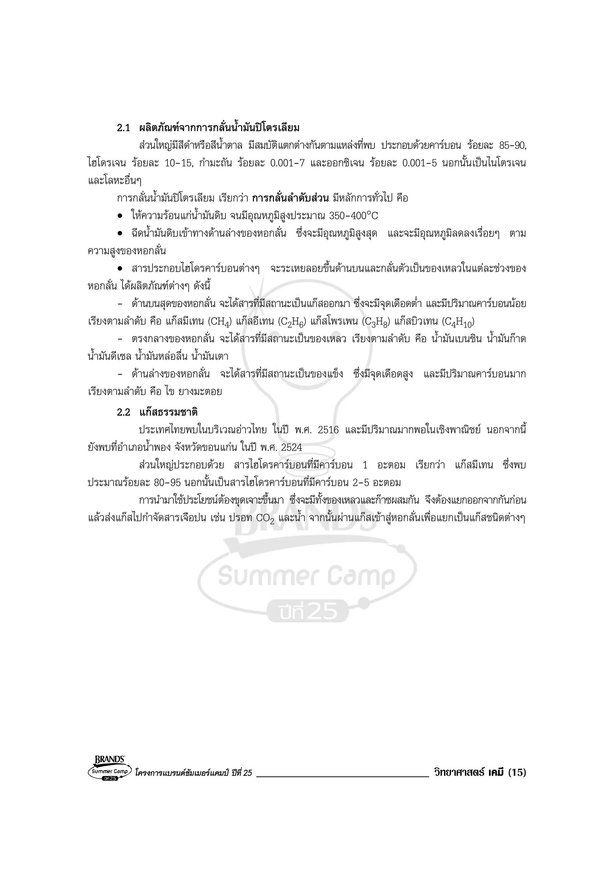 โครงการแบรนดซัมเมอรแคมป ปที่ 25 _______________________________ วิทยาศาสตร เคมี (15)
2.1 ผลิตภัณฑจากการกลั่นน้ํามันปโตรเลียม
สวนใหญมีสีดําหรือสีน้ําตาล มีสมบัติแตกตางกันตามแหลงที่พบ ประกอบดวยคารบอน รอยละ 85-90,
ไฮโดรเจน รอยละ 10-15, กํามะถัน รอยละ 0.001-7 และออกซิเจน รอยละ 0.001-5 นอกนั้นเปนไนโตรเจน
และโลหะอื่นๆ
การกลั่นน้ํามันปโตรเลียม เรียกวา การกลั่นลําดับสวน มีหลักการทั่วไป คือ
• ใหความรอนแกน้ํามันดิบ จนมีอุณหภูมิสูงประมาณ 350-400°C
• ฉีดน้ํามันดิบเขาทางดานลางของหอกลั่น ซึ่งจะมีอุณหภูมิสูงสุด และจะมีอุณหภูมิลดลงเรื่อยๆ ตาม
ความสูงของหอกลั่น
• สารประกอบไฮโดรคารบอนตางๆ จะระเหยลอยขึ้นดานบนและกลั่นตัวเปนของเหลวในแตละชวงของ
หอกลั่น ไดผลิตภัณฑตางๆ ดังนี้
- ดานบนสุดของหอกลั่น จะไดสารที่มีสถานะเปนแกสออกมา ซึ่งจะมีจุดเดือดต่ํา และมีปริมาณคารบอนนอย
เรียงตามลําดับ คือ แกสมีเทน (CH4) แกสอีเทน (C2H6) แกสโพรเพน (C3H8) แกสบิวเทน (C4H10)
- ตรงกลางของหอกลั่น จะไดสารที่มีสถานะเปนของเหลว เรียงตามลําดับ คือ น้ํามันเบนซิน น้ํามันกาด
น้ํามันดีเซล น้ํามันหลอลื่น น้ํามันเตา
- ดานลางของหอกลั่น จะไดสารที่มีสถานะเปนของแข็ง ซึ่งมีจุดเดือดสูง และมีปริมาณคารบอนมาก
เรียงตามลําดับ คือ ไข ยางมะตอย
2.2 แกสธรรมชาติ
ประเทศไทยพบในบริเวณอาวไทย ในป พ.ศ. 2516 และมีปริมาณมากพอในเชิงพาณิชย นอกจากนี้
ยังพบที่อําเภอน้ําพอง จังหวัดขอนแกน ในป พ.ศ. 2524
สวนใหญประกอบดวย สารไฮโดรคารบอนที่มีคารบอน 1 อะตอม เรียกวา แกสมีเทน ซึ่งพบ
ประมาณรอยละ 80-95 นอกนั้นเปนสารไฮโดรคารบอนที่มีคารบอน 2-5 อะตอม
การนํามาใชประโยชนตองขุดเจาะขึ้นมา ซึ่งจะมีทั้งของเหลวและกาซผสมกัน จึงตองแยกออกจากกันกอน
แลวสงแกสไปกําจัดสารเจือปน เชน ปรอท CO2 และน้ํา จากนั้นผานแกสเขาสูหอกลั่นเพื่อแยกเปนแกสชนิดตางๆ
 