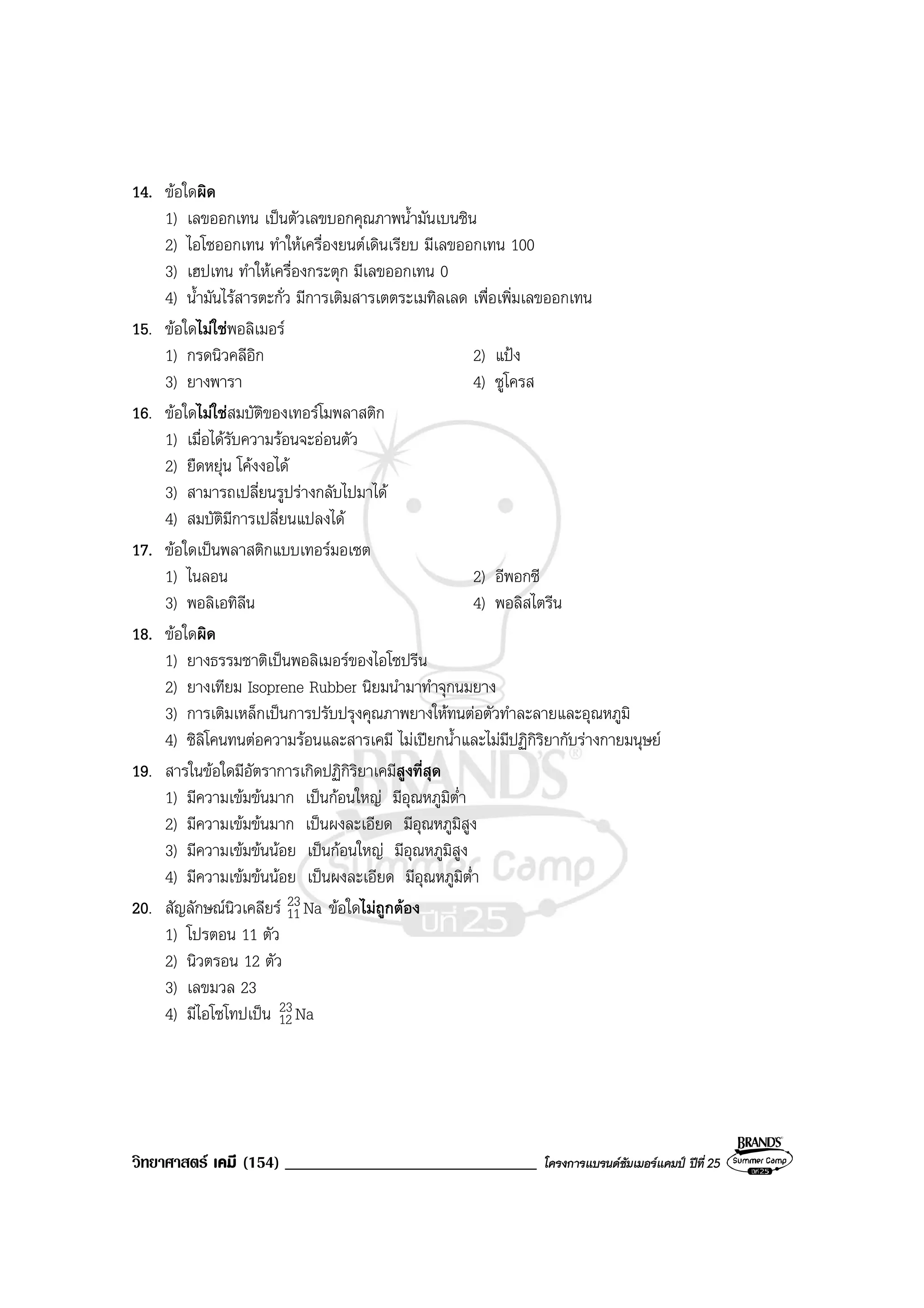 วิทยาศาสตร เคมี (154) ______________________________ โครงการแบรนดซัมเมอรแคมป ปที่ 25
14. ขอใดผิด
1) เลขออกเทน เปนตัวเลขบอกคุณภาพน้ํามันเบนซิน
2) ไอโซออกเทน ทําใหเครื่องยนตเดินเรียบ มีเลขออกเทน 100
3) เฮปเทน ทําใหเครื่องกระตุก มีเลขออกเทน 0
4) น้ํามันไรสารตะกั่ว มีการเติมสารเตตระเมทิลเลด เพื่อเพิ่มเลขออกเทน
15. ขอใดไมใชพอลิเมอร
1) กรดนิวคลีอิก 2) แปง
3) ยางพารา 4) ซูโครส
16. ขอใดไมใชสมบัติของเทอรโมพลาสติก
1) เมื่อไดรับความรอนจะออนตัว
2) ยืดหยุน โคงงอได
3) สามารถเปลี่ยนรูปรางกลับไปมาได
4) สมบัติมีการเปลี่ยนแปลงได
17. ขอใดเปนพลาสติกแบบเทอรมอเซต
1) ไนลอน 2) อีพอกซี
3) พอลิเอทิลีน 4) พอลิสไตรีน
18. ขอใดผิด
1) ยางธรรมชาติเปนพอลิเมอรของไอโซปรีน
2) ยางเทียม Isoprene Rubber นิยมนํามาทําจุกนมยาง
3) การเติมเหล็กเปนการปรับปรุงคุณภาพยางใหทนตอตัวทําละลายและอุณหภูมิ
4) ซิลิโคนทนตอความรอนและสารเคมี ไมเปยกน้ําและไมมีปฏิกิริยากับรางกายมนุษย
19. สารในขอใดมีอัตราการเกิดปฏิกิริยาเคมีสูงที่สุด
1) มีความเขมขนมาก เปนกอนใหญ มีอุณหภูมิต่ํา
2) มีความเขมขนมาก เปนผงละเอียด มีอุณหภูมิสูง
3) มีความเขมขนนอย เปนกอนใหญ มีอุณหภูมิสูง
4) มีความเขมขนนอย เปนผงละเอียด มีอุณหภูมิต่ํา
20. สัญลักษณนิวเคลียร aN23
11 ขอใดไมถูกตอง
1) โปรตอน 11 ตัว
2) นิวตรอน 12 ตัว
3) เลขมวล 23
4) มีไอโซโทปเปน aN23
12
 