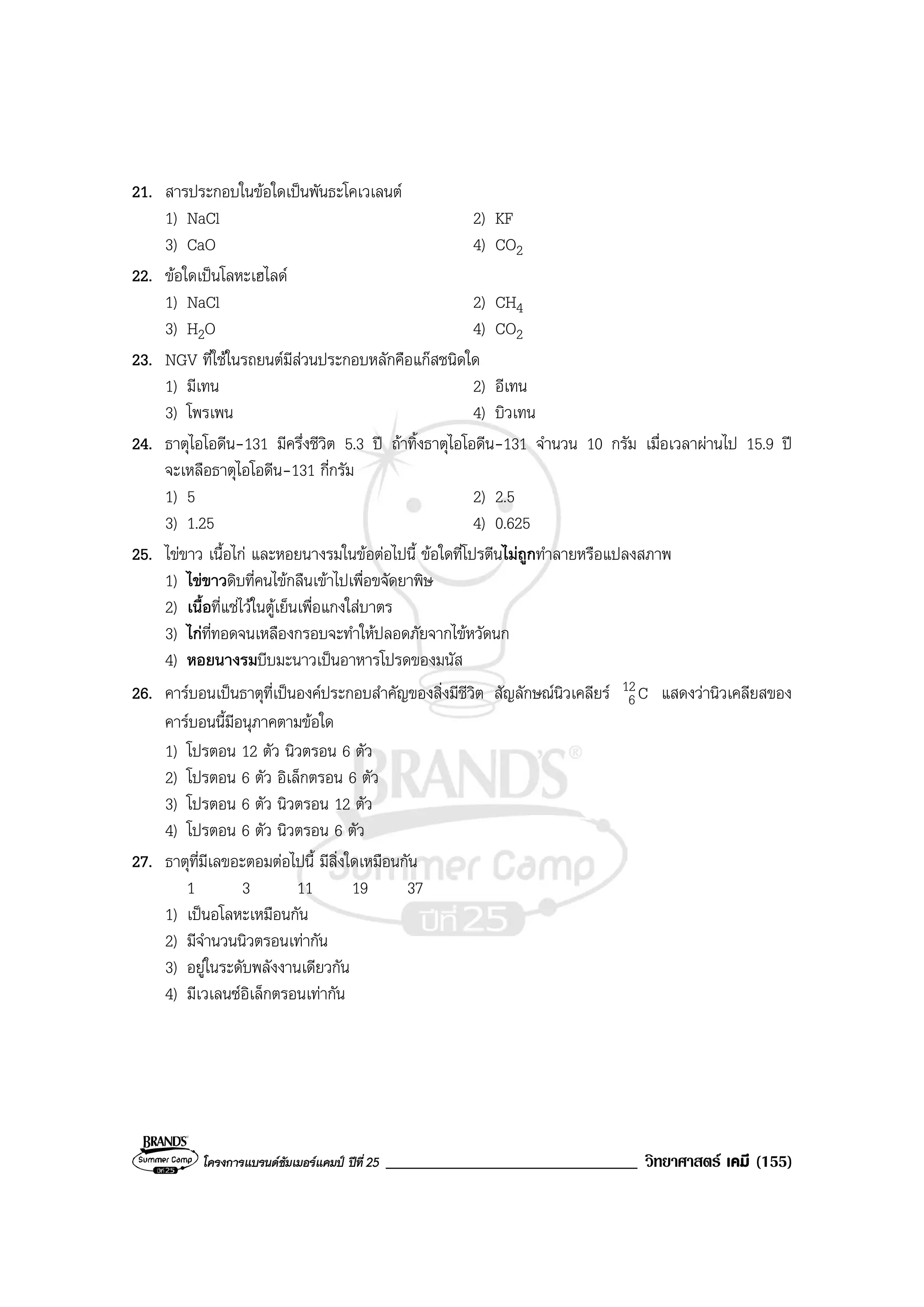 โครงการแบรนดซัมเมอรแคมป ปที่ 25 ______________________________ วิทยาศาสตร เคมี (155)
21. สารประกอบในขอใดเปนพันธะโคเวเลนต
1) NaCl 2) KF
3) CaO 4) CO2
22. ขอใดเปนโลหะเฮไลด
1) NaCl 2) CH4
3) H2O 4) CO2
23. NGV ที่ใชในรถยนตมีสวนประกอบหลักคือแกสชนิดใด
1) มีเทน 2) อีเทน
3) โพรเพน 4) บิวเทน
24. ธาตุไอโอดีน-131 มีครึ่งชีวิต 5.3 ป ถาทิ้งธาตุไอโอดีน-131 จํานวน 10 กรัม เมื่อเวลาผานไป 15.9 ป
จะเหลือธาตุไอโอดีน-131 กี่กรัม
1) 5 2) 2.5
3) 1.25 4) 0.625
25. ไขขาว เนื้อไก และหอยนางรมในขอตอไปนี้ ขอใดที่โปรตีนไมถูกทําลายหรือแปลงสภาพ
1) ไขขาวดิบที่คนไขกลืนเขาไปเพื่อขจัดยาพิษ
2) เนื้อที่แชไวในตูเย็นเพื่อแกงใสบาตร
3) ไกที่ทอดจนเหลืองกรอบจะทําใหปลอดภัยจากไขหวัดนก
4) หอยนางรมบีบมะนาวเปนอาหารโปรดของมนัส
26. คารบอนเปนธาตุที่เปนองคประกอบสําคัญของสิ่งมีชีวิต สัญลักษณนิวเคลียร C12
6 แสดงวานิวเคลียสของ
คารบอนนี้มีอนุภาคตามขอใด
1) โปรตอน 12 ตัว นิวตรอน 6 ตัว
2) โปรตอน 6 ตัว อิเล็กตรอน 6 ตัว
3) โปรตอน 6 ตัว นิวตรอน 12 ตัว
4) โปรตอน 6 ตัว นิวตรอน 6 ตัว
27. ธาตุที่มีเลขอะตอมตอไปนี้ มีสิ่งใดเหมือนกัน
1 3 11 19 37
1) เปนอโลหะเหมือนกัน
2) มีจํานวนนิวตรอนเทากัน
3) อยูในระดับพลังงานเดียวกัน
4) มีเวเลนซอิเล็กตรอนเทากัน
 