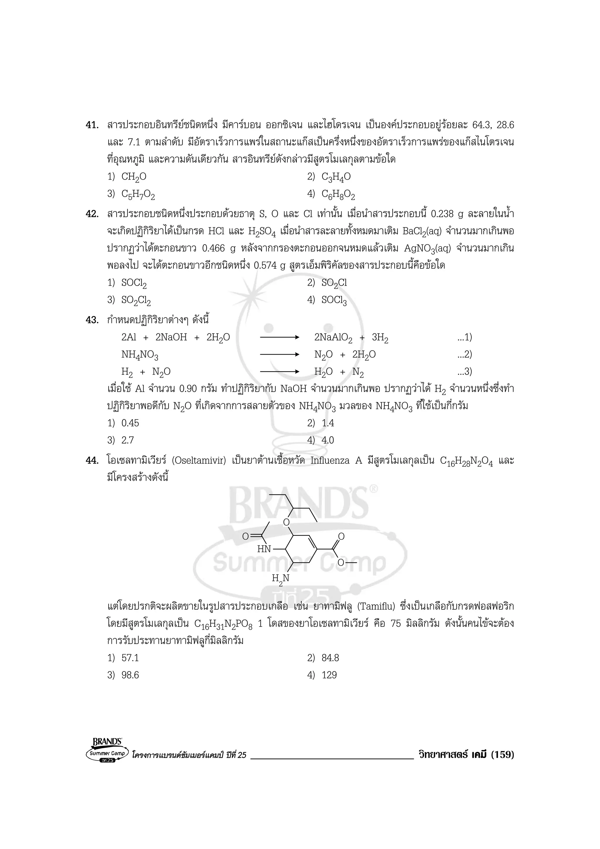 โครงการแบรนดซัมเมอรแคมป ปที่ 25 ______________________________ วิทยาศาสตร เคมี (159)
41. สารประกอบอินทรียชนิดหนึ่ง มีคารบอน ออกซิเจน และไฮโดรเจน เปนองคประกอบอยูรอยละ 64.3, 28.6
และ 7.1 ตามลําดับ มีอัตราเร็วการแพรในสถานะแกสเปนครึ่งหนึ่งของอัตราเร็วการแพรของแกสไนโตรเจน
ที่อุณหภูมิ และความดันเดียวกัน สารอินทรียดังกลาวมีสูตรโมเลกุลตามขอใด
1) CH2O 2) C3H4O
3) C5H7O2 4) C6H8O2
42. สารประกอบชนิดหนึ่งประกอบดวยธาตุ S, O และ Cl เทานั้น เมื่อนําสารประกอบนี้ 0.238 g ละลายในน้ํา
จะเกิดปฏิกิริยาไดเปนกรด HCl และ H2SO4 เมื่อนําสารละลายทั้งหมดมาเติม BaCl2(aq) จํานวนมากเกินพอ
ปรากฏวาไดตะกอนขาว 0.466 g หลังจากกรองตะกอนออกจนหมดแลวเติม AgNO3(aq) จํานวนมากเกิน
พอลงไป จะไดตะกอนขาวอีกชนิดหนึ่ง 0.574 g สูตรเอ็มพิริคัลของสารประกอบนี้คือขอใด
1) SOCl2 2) SO2Cl
3) SO2Cl2 4) SOCl3
43. กําหนดปฏิกิริยาตางๆ ดังนี้
2Al + 2NaOH + 2H2O 2NaAlO2 + 3H2 ...1)
NH4NO3 N2O + 2H2O ...2)
H2 + N2O H2O + N2 ...3)
เมื่อใช Al จํานวน 0.90 กรัม ทําปฏิกิริยากับ NaOH จํานวนมากเกินพอ ปรากฏวาได H2 จํานวนหนึ่งซึ่งทํา
ปฏิกิริยาพอดีกับ N2O ที่เกิดจากการสลายตัวของ NH4NO3 มวลของ NH4NO3 ที่ใชเปนกี่กรัม
1) 0.45 2) 1.4
3) 2.7 4) 4.0
44. โอเซลทามิเวียร (Oseltamivir) เปนยาตานเชื้อหวัด Influenza A มีสูตรโมเลกุลเปน C16H28N2O4 และ
มีโครงสรางดังนี้
H2N
O
O
O O
HN
แตโดยปรกติจะผลิตขายในรูปสารประกอบเกลือ เชน ยาทามิฟลู (Tamiflu) ซึ่งเปนเกลือกับกรดฟอสฟอริก
โดยมีสูตรโมเลกุลเปน C16H31N2PO8 1 โดสของยาโอเซลทามิเวียร คือ 75 มิลลิกรัม ดังนั้นคนไขจะตอง
การรับประทานยาทามิฟลูกี่มิลลิกรัม
1) 57.1 2) 84.8
3) 98.6 4) 129
 