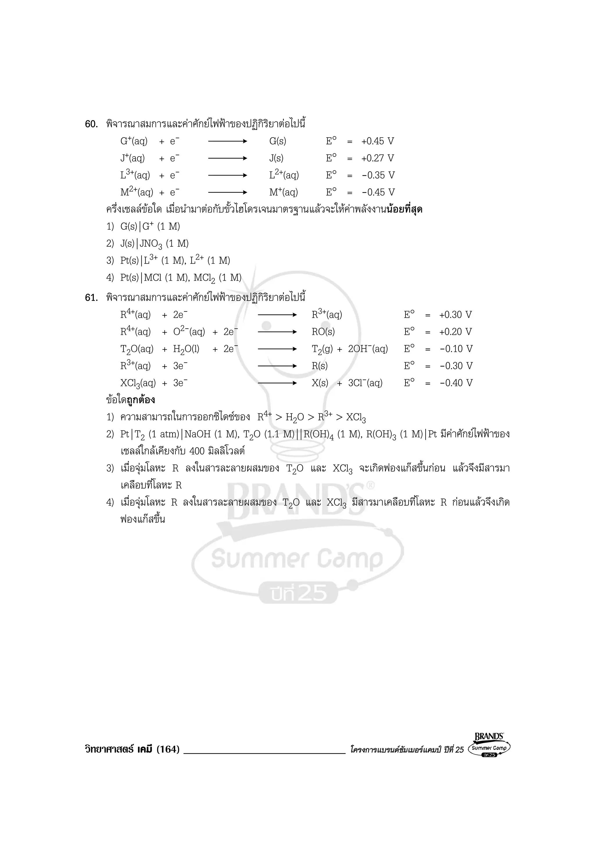 วิทยาศาสตร เคมี (164) ______________________________ โครงการแบรนดซัมเมอรแคมป ปที่ 25
60. พิจารณาสมการและคาศักยไฟฟาของปฏิกิริยาตอไปนี้
G+(aq) + e- G(s) E° = +0.45 V
J+(aq) + e- J(s) E° = +0.27 V
L3+(aq) + e- L2+(aq) E° = -0.35 V
M2+(aq) + e- M+(aq) E° = -0.45 V
ครึ่งเซลลขอใด เมื่อนํามาตอกับขั้วไฮโดรเจนมาตรฐานแลวจะใหคาพลังงานนอยที่สุด
1) G(s)|G+ (1 M)
2) J(s)|JNO3 (1 M)
3) Pt(s)|L3+ (1 M), L2+ (1 M)
4) Pt(s)|MCl (1 M), MCl2 (1 M)
61. พิจารณาสมการและคาศักยไฟฟาของปฏิกิริยาตอไปนี้
R4+(aq) + 2e- R3+(aq) E° = +0.30 V
R4+(aq) + O2-(aq) + 2e- RO(s) E° = +0.20 V
T2O(aq) + H2O(l) + 2e- T2(g) + 2OH-(aq) E° = -0.10 V
R3+(aq) + 3e- R(s) E° = -0.30 V
XCl3(aq) + 3e- X(s) + 3Cl-(aq) E° = -0.40 V
ขอใดถูกตอง
1) ความสามารถในการออกซิไดซของ R4+ > H2O > R3+ > XCl3
2) Pt|T2 (1 atm)|NaOH (1 M), T2O (1.1 M)||R(OH)4 (1 M), R(OH)3 (1 M)|Pt มีคาศักยไฟฟาของ
เซลลใกลเคียงกับ 400 มิลลิโวลต
3) เมื่อจุมโลหะ R ลงในสารละลายผสมของ T2O และ XCl3 จะเกิดฟองแกสขึ้นกอน แลวจึงมีสารมา
เคลือบที่โลหะ R
4) เมื่อจุมโลหะ R ลงในสารละลายผสมของ T2O และ XCl3 มีสารมาเคลือบที่โลหะ R กอนแลวจึงเกิด
ฟองแกสขึ้น
 