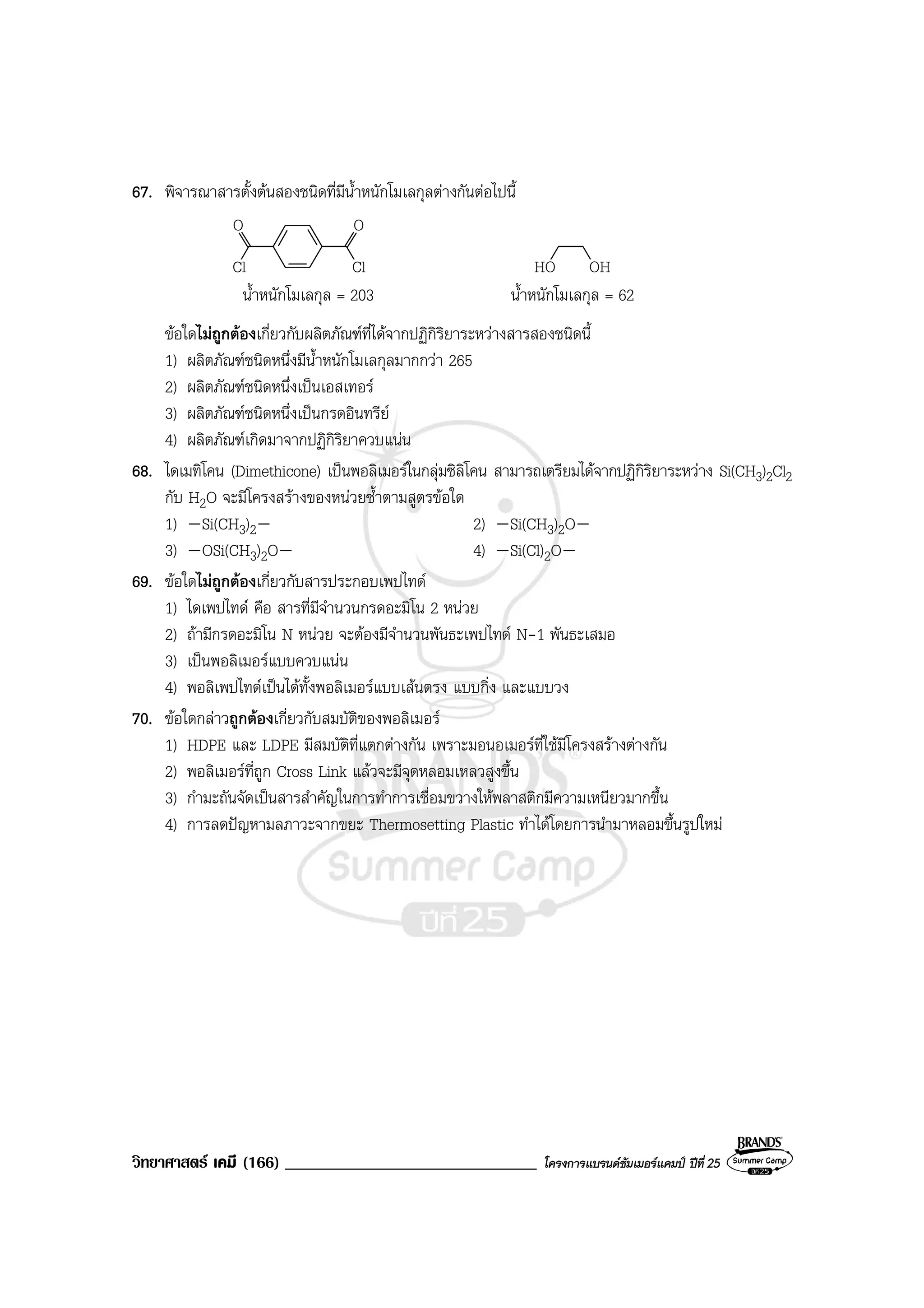 วิทยาศาสตร เคมี (166) ______________________________ โครงการแบรนดซัมเมอรแคมป ปที่ 25
67. พิจารณาสารตั้งตนสองชนิดที่มีน้ําหนักโมเลกุลตางกันตอไปนี้
Cl
OO
Cl HO OH
น้ําหนักโมเลกุล = 203 น้ําหนักโมเลกุล = 62
ขอใดไมถูกตองเกี่ยวกับผลิตภัณฑที่ไดจากปฏิกิริยาระหวางสารสองชนิดนี้
1) ผลิตภัณฑชนิดหนึ่งมีน้ําหนักโมเลกุลมากกวา 265
2) ผลิตภัณฑชนิดหนึ่งเปนเอสเทอร
3) ผลิตภัณฑชนิดหนึ่งเปนกรดอินทรีย
4) ผลิตภัณฑเกิดมาจากปฏิกิริยาควบแนน
68. ไดเมทิโคน (Dimethicone) เปนพอลิเมอรในกลุมซิลิโคน สามารถเตรียมไดจากปฏิกิริยาระหวาง Si(CH3)2Cl2
กับ H2O จะมีโครงสรางของหนวยซ้ําตามสูตรขอใด
1) Si(CH3)2 2) Si(CH3)2O
3) OSi(CH3)2O 4) Si(Cl)2O
69. ขอใดไมถูกตองเกี่ยวกับสารประกอบเพปไทด
1) ไดเพปไทด คือ สารที่มีจํานวนกรดอะมิโน 2 หนวย
2) ถามีกรดอะมิโน N หนวย จะตองมีจํานวนพันธะเพปไทด N-1 พันธะเสมอ
3) เปนพอลิเมอรแบบควบแนน
4) พอลิเพปไทดเปนไดทั้งพอลิเมอรแบบเสนตรง แบบกิ่ง และแบบวง
70. ขอใดกลาวถูกตองเกี่ยวกับสมบัติของพอลิเมอร
1) HDPE และ LDPE มีสมบัติที่แตกตางกัน เพราะมอนอเมอรที่ใชมีโครงสรางตางกัน
2) พอลิเมอรที่ถูก Cross Link แลวจะมีจุดหลอมเหลวสูงขึ้น
3) กํามะถันจัดเปนสารสําคัญในการทําการเชื่อมขวางใหพลาสติกมีความเหนียวมากขึ้น
4) การลดปญหามลภาวะจากขยะ Thermosetting Plastic ทําไดโดยการนํามาหลอมขึ้นรูปใหม
 