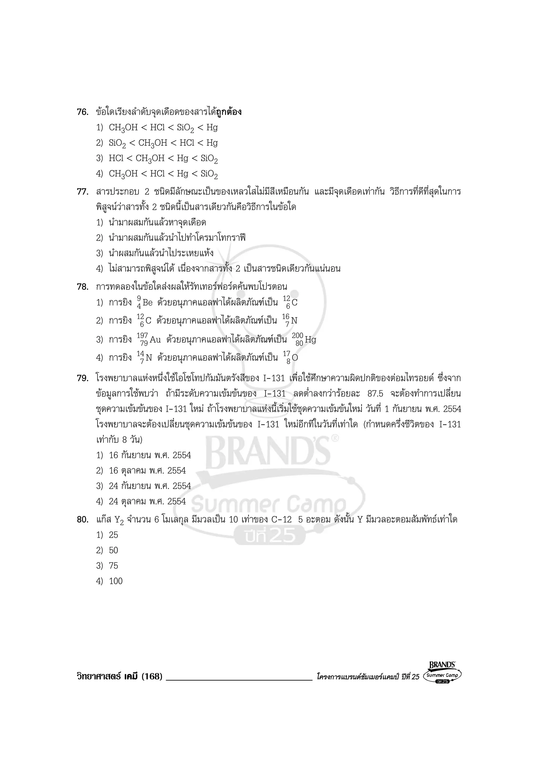 วิทยาศาสตร เคมี (168) ______________________________ โครงการแบรนดซัมเมอรแคมป ปที่ 25
76. ขอใดเรียงลําดับจุดเดือดของสารไดถูกตอง
1) CH3OH < HCl < SiO2 < Hg
2) SiO2 < CH3OH < HCl < Hg
3) HCl < CH3OH < Hg < SiO2
4) CH3OH < HCl < Hg < SiO2
77. สารประกอบ 2 ชนิดมีลักษณะเปนของเหลวใสไมมีสีเหมือนกัน และมีจุดเดือดเทากัน วิธีการที่ดีที่สุดในการ
พิสูจนวาสารทั้ง 2 ชนิดนี้เปนสารเดียวกันคือวิธีการในขอใด
1) นํามาผสมกันแลวหาจุดเดือด
2) นํามาผสมกันแลวนําไปทําโครมาโทกราฟ
3) นําผสมกันแลวนําไประเหยแหง
4) ไมสามารถพิสูจนได เนื่องจากสารทั้ง 2 เปนสารชนิดเดียวกันแนนอน
78. การทดลองในขอใดสงผลใหรัทเทอรฟอรดคนพบโปรตอน
1) การยิง Be9
4 ดวยอนุภาคแอลฟาไดผลิตภัณฑเปน C12
6
2) การยิง C12
6 ดวยอนุภาคแอลฟาไดผลิตภัณฑเปน N16
7
3) การยิง Au197
79 ดวยอนุภาคแอลฟาไดผลิตภัณฑเปน Hg200
80
4) การยิง N14
7 ดวยอนุภาคแอลฟาไดผลิตภัณฑเปน O17
8
79. โรงพยาบาลแหงหนึ่งใชไอโซโทปกัมมันตรังสีของ I-131 เพื่อใชศึกษาความผิดปกติของตอมไทรอยด ซึ่งจาก
ขอมูลการใชพบวา ถามีระดับความเขมขนของ I-131 ลดต่ําลงกวารอยละ 87.5 จะตองทําการเปลี่ยน
ชุดความเขมขนของ I-131 ใหม ถาโรงพยาบาลแหงนี้เริ่มใชชุดความเขมขนใหม วันที่ 1 กันยายน พ.ศ. 2554
โรงพยาบาลจะตองเปลี่ยนชุดความเขมขนของ I-131 ใหมอีกทีในวันที่เทาใด (กําหนดครึ่งชีวิตของ I-131
เทากับ 8 วัน)
1) 16 กันยายน พ.ศ. 2554
2) 16 ตุลาคม พ.ศ. 2554
3) 24 กันยายน พ.ศ. 2554
4) 24 ตุลาคม พ.ศ. 2554
80. แกส Y2 จํานวน 6 โมเลกุล มีมวลเปน 10 เทาของ C-12 5 อะตอม ดังนั้น Y มีมวลอะตอมสัมพัทธเทาใด
1) 25
2) 50
3) 75
4) 100
 