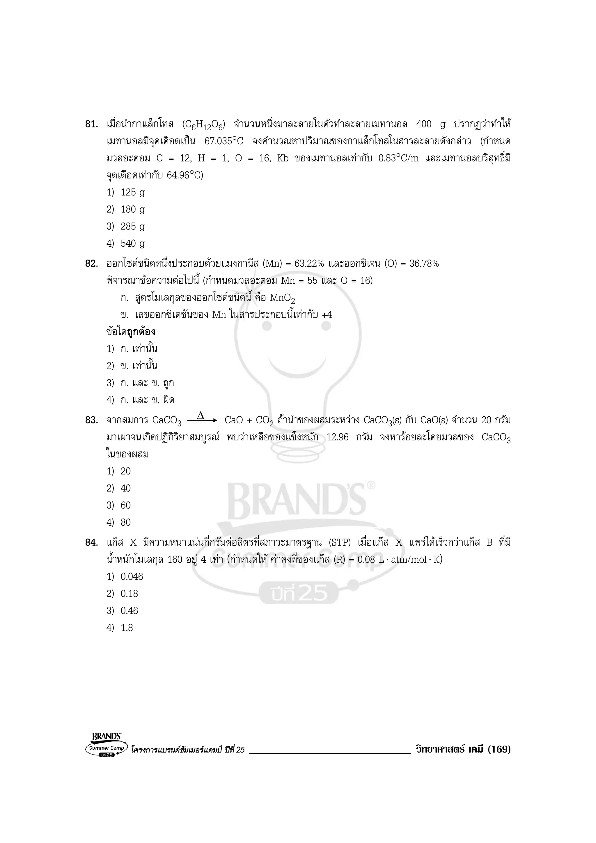 โครงการแบรนดซัมเมอรแคมป ปที่ 25 ______________________________ วิทยาศาสตร เคมี (169)
81. เมื่อนํากาแล็กโทส (C6H12O6) จํานวนหนึ่งมาละลายในตัวทําละลายเมทานอล 400 g ปรากฏวาทําให
เมทานอลมีจุดเดือดเปน 67.035°C จงคํานวณหาปริมาณของกาแล็กโทสในสารละลายดังกลาว (กําหนด
มวลอะตอม C = 12, H = 1, O = 16, Kb ของเมทานอลเทากับ 0.83°C/m และเมทานอลบริสุทธิ์มี
จุดเดือดเทากับ 64.96°C)
1) 125 g
2) 180 g
3) 285 g
4) 540 g
82. ออกไซดชนิดหนึ่งประกอบดวยแมงกานีส (Mn) = 63.22% และออกซิเจน (O) = 36.78%
พิจารณาขอความตอไปนี้ (กําหนดมวลอะตอม Mn = 55 และ O = 16)
ก. สูตรโมเลกุลของออกไซดชนิดนี้ คือ MnO2
ข. เลขออกซิเดชันของ Mn ในสารประกอบนี้เทากับ +4
ขอใดถูกตอง
1) ก. เทานั้น
2) ข. เทานั้น
3) ก. และ ข. ถูก
4) ก. และ ข. ผิด
83. จากสมการ CaCO3
∆ CaO + CO2 ถานําของผสมระหวาง CaCO3(s) กับ CaO(s) จํานวน 20 กรัม
มาเผาจนเกิดปฏิกิริยาสมบูรณ พบวาเหลือของแข็งหนัก 12.96 กรัม จงหารอยละโดยมวลของ CaCO3
ในของผสม
1) 20
2) 40
3) 60
4) 80
84. แกส X มีความหนาแนนกี่กรัมตอลิตรที่สภาวะมาตรฐาน (STP) เมื่อแกส X แพรไดเร็วกวาแกส B ที่มี
น้ําหนักโมเลกุล 160 อยู 4 เทา (กําหนดให คาคงที่ของแกส (R) = 0.08 L⋅ atm/mol⋅ K)
1) 0.046
2) 0.18
3) 0.46
4) 1.8
 